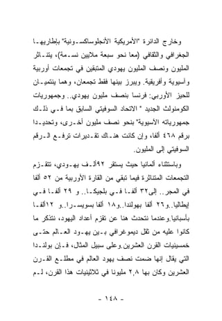 ‫ﻭﺨﺎﺭﺝ ﺍﻟﺩﺍﺌﺭﺓ "ﺍﻷﻤﺭﻴﻜﻴﺔ ﺍﻷﻨﺠﻠﻭﺴﺎﻜﺴـﻭﻨﻴﺔ" ﺒﺈﻁﺎﺭﻴﻬـﺎ‬
‫ﺍﻟﺠﻐﺭﺍﻓﻲ ﻭﺍﻟﺜﻘﺎﻓﻲ )ﻤﻌﺎ ﻨﺤﻭ ﺴﺒﻌﺔ ﻤﻼﻴﻴﻥ ﻨﺴـﻤﺔ(، ﻴﺘﻨـﺎﺜﺭ‬
‫ﺍﻟﻤﻠﻴﻭﻥ ﻭﻨﺼﻑ ﺍﻟﻤﻠﻴﻭﻥ ﻴﻬﻭﺩﻱ ﺍﻟﻤﺘﺒﻘﻴﻥ ﻓﻲ ﺘﺠﻤﻌﺎﺕ ﺃﻭﺭﺒﻴﺔ‬
‫ﻭﺁﺴﻴﻭﻴﺔ ﻭﺃﻓﺭﻴﻘﻴﺔ. ﻭﻴﺒﺭﺯ ﺒﻴﻨﻬﺎ ﻓﻘﻁ ﺘﺠﻤﻌﺎﻥ، ﻭﻫﻤﺎ ﻴﻨﺘﻤﻴـﺎﻥ‬
‫ﻟﻠﺤﻴﺯ ﺍﻷﻭﺭﺒﻲ: ﻓﺭﻨﺴﺎ ﺒﻨﺼﻑ ﻤﻠﻴﻭﻥ ﻴﻬﻭﺩﻱ.. ﻭﺠﻤﻬﻭﺭﻴﺎﺕ‬
‫ﺍﻟﻜﻭﻤﻨﻭﻟﺙ ﺍﻟﺠﺩﻴﺩ " ﺍﻻﺘﺤﺎﺩ ﺍﻟﺴﻭﻓﻴﺘﻲ ﺍﻟﺴﺎﺒﻕ ﺒﻤﺎ ﻓـﻲ ﺫﻟـﻙ‬
‫ﺠﻤﻬﻭﺭﻴﺎﺘﻪ ﺍﻵﺴﻴﻭﻴﺔ" ﺒﻨﺤﻭ ﻨﺼﻑ ﻤﻠﻴﻭﻥ ﺃﺨـﺭﻯ، ﻭﺘﺤﺩﻴـﺩﺍ‬
‫ﺒﺭﻗﻡ ٨٦٤ ﺃﻟﻔﺎ، ﻭﺇﻥ ﻜﺎﻨﺕ ﻫﻨـﺎﻙ ﺘﻘـﺩﻴﺭﺍﺕ ﺘﺭﻓـﻊ ﺍﻟـﺭﻗﻡ‬
                                    ‫ﺍﻟﺴﻭﻓﻴﺘﻲ ﺇﻟﻰ ﺍﻟﻤﻠﻴﻭﻥ.‬
‫ﻭﺒﺎﺴﺘﺜﻨﺎﺀ ﺃﻟﻤﺎﻨﻴﺎ ﺤﻴﺙ ﻴﺴﺘﻘﺭ ٢٩ﺃﻟـﻑ ﻴﻬـﻭﺩﻱ، ﺘﺘﻘـﺯﻡ‬
‫ﺍﻟﺘﺠﻤﻌﺎﺕ ﺍﻟﻤﺘﻨﺎﺜﺭﺓ ﻓﻴﻤﺎ ﺘﺒﻘﻲ ﻤﻥ ﺍﻟﻘﺎﺭﺓ ﺍﻷﻭﺭﺒﻴﺔ ﻤﻥ ٢٥ ﺃﻟﻔﺎ‬
‫ﻓﻲ ﺍﻟﻤﺠﺭ.. ﺇﻟﻰ٢٣ ﺃﻟﻔـﺎ ﻓـﻲ ﺒﻠﺠﻴﻜـﺎ.. ﻭ ٩٢ ﺃﻟﻔـﺎ ﻓـﻲ‬
‫ﺇﻴﻁﺎﻟﻴﺎ..ﻭ٦٢ ﺃﻟﻔﺎ ﺒﻬﻭﻟﻨﺩﺍ..ﻭ٨١ ﺃﻟﻔﺎ ﺒﺴﻭﻴﺴـﺭﺍ..ﻭ ٢١ﺃﻟﻔـﺎ‬
‫ﺒﺄﺴﺒﺎﻨﻴﺎ.ﻭﻋﻨﺩﻤﺎ ﻨﺘﺤﺩﺙ ﻫﻨﺎ ﻋﻥ ﺘﻘﺯﻡ ﺃﻋﺩﺍﺩ ﺍﻟﻴﻬﻭﺩ، ﻨﺘﺫﻜﺭ ﻤﺎ‬
‫ﻜﺎﻨﻭﺍ ﻋﻠﻴﻪ ﻤﻥ ﺜﻘل ﺩﻴﻤﻭﻏﺭﺍﻓﻲ ﺒـﻴﻥ ﻴﻬـﻭﺩ ﺍﻟﻌـﺎﻟﻡ ﺤﺘـﻰ‬
‫ﺨﻤﺴﻴﻨﻴﺎﺕ ﺍﻟﻘﺭﻥ ﺍﻟﻌﺸﺭﻴﻥ.ﻭﻋﻠﻰ ﺴﺒﻴل ﺍﻟﻤﺜﺎل، ﻓـﺈﻥ ﺒﻭﻟﻨـﺩﺍ‬
‫ﺍﻟﺘﻲ ﻴﻘﺎل ﺇﻨﻬﺎ ﻀﻤﺕ ﻨﺼﻑ ﻴﻬﻭﺩ ﺍﻟﻌﺎﻟﻡ ﻓﻲ ﻤﻁﻠـﻊ ﺍﻟﻘـﺭﻥ‬
‫ﺍﻟﻌﺸﺭﻴﻥ ﻭﻜﺎﻥ ﺒﻬﺎ ٨,٢ ﻤﻠﻴﻭﻨﺎ ﻓﻲ ﺜﻼﺜﻴﻨﻴﺎﺕ ﻫﺫﺍ ﺍﻟﻘﺭﻥ، ﻟـﻡ‬


                       ‫- ٨٤١ -‬
 