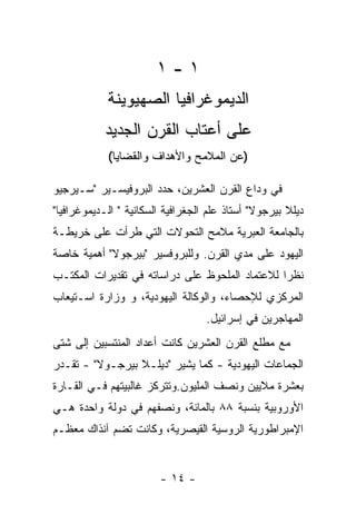 ‫١-١‬
            ‫ﺍﻟﺩﻴﻤﻭﻏﺭﺍﻓﻴﺎ ﺍﻟﺼﻬﻴﻭﻴﻨﺔ‬
            ‫ﻋﻠﻰ ﺃﻋﺘﺎﺏ ﺍﻟﻘﺭﻥ ﺍﻟﺠﺩﻴﺩ‬
            ‫)ﻋﻥ ﺍﻟﻤﻼﻤﺢ ﻭﺍﻷﻫﺩﺍﻑ ﻭﺍﻟﻘﻀﺎﻴﺎ(‬

‫ﻓﻲ ﻭﺩﺍﻉ ﺍﻟﻘﺭﻥ ﺍﻟﻌﺸﺭﻴﻥ، ﺤﺩﺩ ﺍﻟﺒﺭﻭﻓﻴﺴـﻴﺭ "ﺴـﻴﺭﺠﻴﻭ‬
‫ﺩﻴﻠﻼ ﺒﻴﺭﺠﻭﻻ" ﺃﺴﺘﺎﺫ ﻋﻠﻡ ﺍﻟﺠﻐﺭﺍﻓﻴﺔ ﺍﻟﺴﻜﺎﻨﻴﺔ " ﺍﻟـﺩﻴﻤﻭﻏﺭﺍﻓﻴﺎ"‬
‫ﺒﺎﻟﺠﺎﻤﻌﺔ ﺍﻟﻌﺒﺭﻴﺔ ﻤﻼﻤﺢ ﺍﻟﺘﺤﻭﻻﺕ ﺍﻟﺘﻲ ﻁﺭﺃﺕ ﻋﻠﻰ ﺨﺭﻴﻁـﺔ‬
‫ﺍﻟﻴﻬﻭﺩ ﻋﻠﻰ ﻤﺩﻱ ﺍﻟﻘﺭﻥ. ﻭﻟﻠﺒﺭﻭﻓﺴﻴﺭ "ﺒﻴﺭﺠﻭﻻ" ﺃﻫﻤﻴﺔ ﺨﺎﺼﺔ‬
‫ﻨﻅﺭﺍ ﻟﻼﻋﺘﻤﺎﺩ ﺍﻟﻤﻠﺤﻭﻅ ﻋﻠﻰ ﺩﺭﺍﺴﺎﺘﻪ ﻓﻲ ﺘﻘﺩﻴﺭﺍﺕ ﺍﻟﻤﻜﺘـﺏ‬
‫ﺍﻟﻤﺭﻜﺯﻱ ﻟﻺﺤﺼﺎﺀ، ﻭﺍﻟﻭﻜﺎﻟﺔ ﺍﻟﻴﻬﻭﺩﻴﺔ، ﻭ ﻭﺯﺍﺭﺓ ﺍﺴـﺘﻴﻌﺎﺏ‬
                                   ‫ﺍﻟﻤﻬﺎﺠﺭﻴﻥ ﻓﻲ ﺇﺴﺭﺍﺌﻴل.‬
‫ﻤﻊ ﻤﻁﻠﻊ ﺍﻟﻘﺭﻥ ﺍﻟﻌﺸﺭﻴﻥ ﻜﺎﻨﺕ ﺃﻋﺩﺍﺩ ﺍﻟﻤﻨﺘﺴﺒﻴﻥ ﺇﻟﻰ ﺸﺘﻰ‬
‫ﺍﻟﺠﻤﺎﻋﺎﺕ ﺍﻟﻴﻬﻭﺩﻴﺔ - ﻜﻤﺎ ﻴﺸﻴﺭ "ﺩﻴﻠـﻼ ﺒﻴﺭﺠـﻭﻻ" - ﺘﻘـﺩﺭ‬
‫ﺒﻌﺸﺭﺓ ﻤﻼﻴﻴﻥ ﻭﻨﺼﻑ ﺍﻟﻤﻠﻴﻭﻥ.ﻭﺘﺘﺭﻜﺯ ﻏﺎﻟﺒﻴﺘﻬﻡ ﻓـﻲ ﺍﻟﻘـﺎﺭﺓ‬
‫ﺍﻷﻭﺭﻭﺒﻴﺔ ﺒﻨﺴﺒﺔ ٨٨ ﺒﺎﻟﻤﺎﺌﺔ، ﻭﻨﺼﻔﻬﻡ ﻓﻲ ﺩﻭﻟﺔ ﻭﺍﺤﺩﺓ ﻫـﻲ‬
‫ﺍﻹﻤﺒﺭﺍﻁﻭﺭﻴﺔ ﺍﻟﺭﻭﺴﻴﺔ ﺍﻟﻘﻴﺼﺭﻴﺔ، ﻭﻜﺎﻨﺕ ﺘﻀﻡ ﺁﻨﺫﺍﻙ ﻤﻌﻅـﻡ‬


                        ‫- ٤١ -‬
 