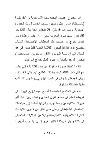 ‫ﺃﻤﺎ ﻤﺠﻤﻭﻉ ﺃﻋﻀﺎﺀ ﺍﻟﺘﺠﻤﻌـﺎﺕ ﺍﻵﺴـﻴﻭﻴﺔ ﻭ ﺍﻷﻓﺭﻴﻘﻴـﺔ‬
‫ـﺩ‬
 ‫ـﺙ ﺍﻟﺠﺩﻴـ‬
         ‫ـﺎﺕ ﺍﻟﻜﻭﻤﻨﻭﻟـ‬
                     ‫) ـﺘﺜﻨﺎﺀ ـﺭﺍﺌﻴل ﻭﺠﻤﻬﻭﺭﻴـ‬
                                   ‫ﺇﺴـ‬    ‫ﺒﺎﺴـ‬
‫ﺍﻵﺴﻴﻭﻴﺔ..ﻭﺠﻨـﻭﺏ ﺃﻓﺭﻴﻘﻴﺎ(، ﻓﻼ ﻴﺘﺠﺎﻭﺯ ﺒﺄﻴﺔ ﺤﺎل ﺍﻟﺜﻼﺜـﻴﻥ‬
‫ﺃﻟﻔﺎ، ﻴﺒﺭﺯ ﺒﻴﻨﻬﻡ ﻴﻬﻭﺩ ﺍﻟﻤﻐﺭﺏ ﺒﻨﺤﻭ ٥,٨ ﺁﻻﻑ. ﻭﻋﻠﻤﺎ ﺒـﺄﻥ‬
‫ﺃﺜﻴﻭﺒﻴﺎ ﺘﺨﺭﺝ ﻤﻥ ﺤﺴﺎﺏ ﻫﺫﻩ ﺍﻟﻤﻌﻁﻴﺎﺕ ﺍﻹﺤﺼﺎﺌﻴﺔ، ﻷﺴﺒﺎﺏ‬
‫ﺴﺘﺘﻀﺢ ﻟﺩﻯ ﺘﻨﺎﻭﻟﻨﺎ ﻟﻬﺠﺭﺓ "ﺍﻟﻔﻼﺸﺎ ﺍﻟﺠﺩﺩ".ﻓﻘﻁ ﻨﺸﻴﺭ ﻓﻲ ﻫﺫﺍ‬
‫ﺍﻟﺴﻴﺎﻕ ﺇﻟﻰ ﺃﻥ ﻨﺴﺒﺔ ﺍﻟﻴﻬـﻭﺩ "ﺍﻷﻓﺭﻭﺁﺴـﻴﻭﻴﻴﻥ" ﺃﺼـﺒﺤﺕ ﻻ‬
       ‫ﺘﺘﺠﺎﻭﺯ ﺍﻟﻭﺍﺤﺩ ﺒﺎﻟﻤﺎﺌﺔ ﻤﻥ ﻴﻬﻭﺩ ﺍﻟﻌﺎﻟﻡ ﺨﺎﺭﺝ ﺇﺴﺭﺍﺌﻴل.‬
‫ﺇﺫﺍ ﻤﺎ ﺘﺨﻴﻠﻨﺎ ﺼﻭﺭﺓ ﻤﺄﺨﻭﺫﺓ ﻋﻥ ﺒﻌﺩ، ﻟﻘﻠﻨﺎ ﺒﺄﻨﻪ ﺇﻟﻰ ﺠﺎﻨﺏ‬
‫ﺇﺴﺭﺍﺌﻴل ﺘﻌﻠﻭ ﺍﻟﻜﺘﻠﺔ ﺍﻟﺭﺌﻴﺴﻴﺔ ﺫﺍﺕ ﺍﻟﻁﺎﺒﻊ ﺍﻷﻤﺭﻴﻜﻲ ﺍﻟﻐـﻼﺏ،‬
‫ﻭﻴﺒﻘﻲ ﺘﺠﻤﻌﺎﻥ ﺒﺎﺭﺯﺍﻥ ﻓﻲ ﺍﻟﺤﻴﺯ ﺍﻷﻭﺭﺒﻲ..ﻭﻤﺎﺩﻭﻥ ﺫﻟﻙ ﺃﺸﺒﻪ‬
                                   ‫ﺒﺒﻘﺎﻴﺎ ﻤﺘﻀﺎﺌﻠﺔ ﻤﺘﻨﺎﺜﺭﺓ.‬
‫ﻫﺫﻩ ﻫﻲ ﺍﻟﻤﻼﻤﺢ ﺍﻟﻌﺎﻤﺔ ﻟﻤﺎ ﺃﺼﺒﺢ ﻋﻠﻴﻪ ﺘﻭﺯﻴﻊ ﺍﻟﻴﻬﻭﺩ ﻋﻠﻰ‬
‫ﺨﺭﻴﻁﺔ ﺍﻟﻌﺎﻟﻡ ﻓﻲ ﻤﻁﻠﻊ ﺍﻟﻘﺭﻥ ﺍﻟﺤﺎﺩﻱ ﻭﺍﻟﻌﺸـﺭﻴﻥ. ﻓﺒﺘـﺄﺜﻴﺭ‬
‫ﻫﺠﺭﺍﺕ ﻤﺘﺘﺎﻟﻴﺔ ﻤﻥ ﻭﺴﻁ ﺃﻭﺭﺒﺎ ﻭﺸﺭﻗﻬﺎ ﺃﺴﺎﺴﺎ ﺇﻟﻲ ﻤﺠﺘﻤﻌﺎﺕ‬
‫ﺍﻻﺴﺘﻌﻤﺎﺭ ﺍﻻﺴﺘﻴﻁﺎﻨﻲ ﻭﻋﻠﻰ ﻤﺩﻱ ﺃﻜﺜﺭ ﻤﻥ ﻗـﺭﻥ، ﺘﻜﻭﻨـﺕ‬
‫ﺍﻟﺩﺍﺌﺭﺓ " ﺍﻷﻤﺭﻴﻜﻴﺔ ﺍﻷﻨﺠﻠﻭﺴﺎﻜﺴﻭﻨﻴﺔ" ﻤﻥ ﺍﻟﻭﻻﻴﺎﺕ ﺍﻟﻤﺘﺤﺩﺓ..‬
‫ﺇﻟﻰ ﻜﻨﺩﺍ ﻭﺩﻭل ﺃﻤﺭﻴﻜﺎ ﺍﻟﻼﺘﻴﻨﻴـﺔ..ﻭ ﺇﻟـﻰ ﺠﻨـﻭﺏ ﺃﻓﺭﻴﻘﻴـﺎ‬


                       ‫- ٠٥١ -‬
 