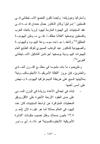 ‫ﻭﺃﺴﺘﺭﺍﻟﻴﺎ ﻭﻨﻴﻭﺯﻴﻠﻨﺩﺍ..ﻭﺃﻴﻀﺎ ﺘﻜﻭﻥ ﺍﻟﺘﺠﻤﻊ ﺍﻻﺴـﺘﻴﻁﺎﻨﻲ ﻓـﻲ‬
‫ﻓﻠﺴﻁﻴﻥ " ﺇﺴﺭﺍﺌﻴل".ﻭﻜﺎﻥ ﺍﻟﺩﻜﺘﻭﺭ ﺠﻤﺎل ﺤﻤﺩﺍﻥ ﻗﺩ ﻨﺒـﻪ ﻓـﻲ‬
‫ﻋﻘﺩ ﺍﻟﺴﺘﻴﻨﻴﺎﺕ ﺇﻟﻰ ﺍﻟﻬﺠﺭﺓ ﺍﻟﻌﺎﺭﻤﺔ ﻟﻴﻬﻭﺩ ﺃﻭﺭﺒﺎ ﺒﺎﺘﺠﺎﻩ ﺍﻟﻐﺭﺏ‬
‫ﻭﻓﻠﺴﻁﻴﻥ ﺒﻭﺼﻔﻬﺎ "ﺍﻨﻘﻼﺒﺎ ﻤﻁﻠﻘـﺎ ﻋﻠـﻰ ﻤـﻭﻁﻥ ﺍﻟﻴﻬﻭﺩﻴـﺔ‬
                     ‫ﹰ‬      ‫ﹰ‬
                                               ‫) ٥(‬
‫ﻭﻻﺤﻘـﺎ ﺠـﺎﺀﺕ ﻤﻭﺴـﻭﻋﺔ ﺍﻟﻴﻬـﻭﺩ ﻭﺍﻟﻴﻬﻭﺩﻴـﺔ‬               ‫ﺍﻟﻤﻁﻠﻕ"‬
‫ﻭﺍﻟﺼﻬﻴﻭﻨﻴﺔ ﻟﻠﺩﻜﺘﻭﺭ ﻋﺒﺩ ﺍﻟﻭﻫﺎﺏ ﺍﻟﻤﺴﻴﺭﻱ ﻟﺘﺅﻜﺩ ﺍﻟﻁﺎﺒﻊ ﺍﻟﻌﺎﻡ‬
‫ﻟﻠﻬﺠﺭﺍﺕ ﺍﻟﻴﻬـﻭﺩﻴﺔ ﺒﻭﺼﻔﻬﺎ "ﺠﺯﺀﺍﻤﻥ ﺍﻟﺘﺸﻜﻴل ﺍﻻﺴـﺘﻴﻁﺎﻨﻲ‬
                      ‫ً‬
                                              ‫ﺍﻟﻐﺭﺒﻲ")٦(.‬
‫ﻭﻋﻠﻰﻀﻭﺀ ﻤﺎ ﺒﺎﺕ ﻤﻠﻤﻭﺴﺎ ﻓﻲ ﻤﻁﻠـﻊ ﺍﻟﻘـﺭﻥ ﺍﻟﺤـﺎﺩﻱ‬
‫ﻭﺍﻟﻌﺸﺭﻴﻥ، ﻓﺈﻥ ﺒﺭﻭﺯ "ﺍﻟﻜﺘﻠﺔ ﺍﻷﻤﺭﻴﻜﻴـﺔ ﺍﻷﻨﺠﻠﻭﺴﺎﻜﺴـﻭﻨﻴﺔ"‬
‫ﺒﻤﻼﻴﻴﻨﻬﺎ ﺍﻟﺴﺒﻊ ﻋﻠﻰ ﺨﺭﻴﻁﺔ ﺍﻟﺩﻴﻤﻭﻏﺭﺍﻓﻴﺎ ﺍﻟﻴﻬﻭﺩﻴـﺔ ﻴـﻨﻬﺽ‬
                                        ‫ﻋﻠﻰ ﺃﺴﺱ ﺃﻫﻤﻬﺎ:‬
‫ﺜﺒﺎﺕ ﻓﻲ ﺇﺠﻤﺎﻟﻲ ﺍﻷﻋﺩﺍﺩ ﻭﺯﻴﺎﺩﺓ ﻓﻲ ﺍﻟﻭﺯﻥ ﺍﻟﻨﺴـﺒﻲ‬           ‫-‬
‫ﻋﻠﻰ ﻤﺩﻯ ﺍﻟﻌﻘﻭﺩ ﺍﻷﺭﺒﻌﺔ ﺍﻷﺨﻴﺭﺓ ﻋﻠﻰ ﺍﻷﻗل.ﻭﻭﻓﻕ‬
‫ﺍﻟﻤﻌﻁﻴﺎﺕ ﺍﻟﻤﺘﻭﺍﻓﺭﺓ ﻋﻥ ﺃﻭﺍﺴﻁ ﺍﻟﺴﺘﻴﻨﻴﺎﺕ ﻜﺎﻥ ﻋﺩﺩ‬
‫ﺍﻟﻴﻬﻭﺩ ﻓﻲ ﺍﻟﻌﺎﻟﻡ ﻤﻤﺎﺜﻼ ﻟﻤﺎ ﻫﻭ ﻋﻠﻴـﻪ ﺍﻵﻥ )ﻨﺤـﻭ‬
‫٥,٣١ ﻤﻠﻴﻭﻥ ﻨﺴﻤﺔ(، ﻭﻅل ﻨﺼﻴﺏ ﻤﻜﻭﻨﺎﺕ "ﺍﻟﺩﺍﺌﺭﺓ‬
‫ﺍﻷﻤﺭﻴﻜﻴﺔ ﺍﻷﻨﺠﻠﻭﺴﺎﻜﺴﻭﻨﻴﺔ" ﻫﻭ ﺫﺍﺘـﻪ..ﺃﻱ ﻴـﺩﻭﺭ‬


                       ‫- ١٥١ -‬
 