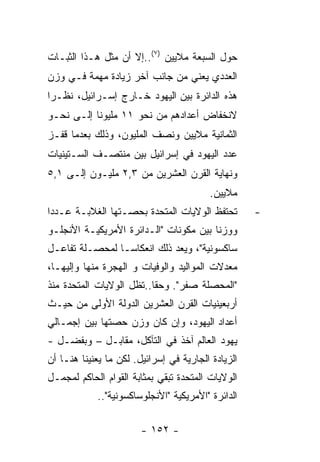 ‫ﺤﻭل ﺍﻟﺴﺒﻌﺔ ﻤﻼﻴﻴﻥ )٧(..ﺇﻻ ﺃﻥ ﻤﺜل ﻫـﺫﺍ ﺍﻟﺜﺒـﺎﺕ‬
‫ﺍﻟﻌﺩﺩﻱ ﻴﻌﻨﻲ ﻤﻥ ﺠﺎﻨﺏ ﺁﺨﺭ ﺯﻴﺎﺩﺓ ﻤﻬﻤﺔ ﻓـﻲ ﻭﺯﻥ‬
‫ﻫﺫﻩ ﺍﻟﺩﺍﺌﺭﺓ ﺒﻴﻥ ﺍﻟﻴﻬﻭﺩ ﺨـﺎﺭﺝ ﺇﺴـﺭﺍﺌﻴل، ﻨﻅـﺭﺍ‬
‫ﹰ‬
‫ﻻﻨﺨﻔﺎﺽ ﺃﻋﺩﺍﺩﻫﻡ ﻤﻥ ﻨﺤﻭ ١١ ﻤﻠﻴﻭﻨﺎ ﺇﻟـﻰ ﻨﺤـﻭ‬
‫ﺍﻟﺜﻤﺎﻨﻴﺔ ﻤﻼﻴﻴﻥ ﻭﻨﺼﻑ ﺍﻟﻤﻠﻴﻭﻥ، ﻭﺫﻟﻙ ﺒﻌﺩﻤﺎ ﻗﻔـﺯ‬
‫ﻋﺩﺩ ﺍﻟﻴﻬﻭﺩ ﻓﻲ ﺇﺴﺭﺍﺌﻴل ﺒﻴﻥ ﻤﻨﺘﺼـﻑ ﺍﻟﺴـﺘﻴﻨﻴﺎﺕ‬
‫ﻭﻨﻬﺎﻴﺔ ﺍﻟﻘﺭﻥ ﺍﻟﻌﺸﺭﻴﻥ ﻤﻥ ٣,٢ ﻤﻠﻴـﻭﻥ ﺇﻟـﻰ ١,٥‬
                                         ‫ﻤﻼﻴﻴﻥ.‬
‫ﺘﺤﺘﻔﻅ ﺍﻟﻭﻻﻴﺎﺕ ﺍﻟﻤﺘﺤﺩﺓ ﺒﺤﺼـﺘﻬﺎ ﺍﻟﻐﻼﺒـﺔ ﻋـﺩﺩﺍ‬         ‫-‬
‫ﻭﻭﺯﻨﺎ ﺒﻴﻥ ﻤﻜﻭﻨﺎﺕ "ﺍﻟـﺩﺍﺌﺭﺓ ﺍﻷﻤﺭﻴﻜﻴـﺔ ﺍﻷﻨﺠﻠـﻭ‬
‫ﺴﺎﻜﺴﻭﻨﻴﺔ"، ﻭﻴﻌﺩ ﺫﻟﻙ ﺍﻨﻌﻜﺎﺴـﺎ ﻟﻤﺤﺼـﻠﺔ ﺘﻔﺎﻋـل‬
‫ﻤﻌﺩﻻﺕ ﺍﻟﻤﻭﺍﻟﻴﺩ ﻭﺍﻟﻭﻓﻴﺎﺕ ﻭ ﺍﻟﻬﺠﺭﺓ ﻤﻨﻬﺎ ﻭﺇﻟﻴﻬـﺎ،‬
‫"ﺍﻟﻤﺤﺼﻠﺔ ﺼﻔﺭ". ﻭﺤﻘﺎ..ﺘﻅل ﺍﻟﻭﻻﻴﺎﺕ ﺍﻟﻤﺘﺤﺩﺓ ﻤﻨﺫ‬
‫ﺃﺭﺒﻌﻴﻨﻴﺎﺕ ﺍﻟﻘﺭﻥ ﺍﻟﻌﺸﺭﻴﻥ ﺍﻟﺩﻭﻟﺔ ﺍﻷﻭﻟﻰ ﻤﻥ ﺤﻴـﺙ‬
‫ﺃﻋﺩﺍﺩ ﺍﻟﻴﻬﻭﺩ، ﻭﺇﻥ ﻜﺎﻥ ﻭﺯﻥ ﺤﺼﺘﻬﺎ ﺒﻴﻥ ﺇﺠﻤـﺎﻟﻲ‬
‫ﻴﻬﻭﺩ ﺍﻟﻌﺎﻟﻡ ﺁﺨﺫ ﻓﻲ ﺍﻟﺘﺂﻜل، ﻤﻘﺎﺒـل – ﻭﺒﻔﻀـل -‬
‫ﺍﻟﺯﻴﺎﺩﺓ ﺍﻟﺠﺎﺭﻴﺔ ﻓﻲ ﺇﺴﺭﺍﺌﻴل. ﻟﻜﻥ ﻤﺎ ﻴﻌﻨﻴﻨﺎ ﻫﻨـﺎ ﺃﻥ‬
‫ﺍﻟﻭﻻﻴﺎﺕ ﺍﻟﻤﺘﺤﺩﺓ ﺘﺒﻘﻲ ﺒﻤﺜﺎﺒﺔ ﺍﻟﻘﻭﺍﻡ ﺍﻟﺤﺎﻜﻡ ﻟﻤﺠﻤـل‬
            ‫ﺍﻟﺩﺍﺌﺭﺓ "ﺍﻷﻤﺭﻴﻜﻴﺔ "ﺍﻷﻨﺠﻠﻭﺴﺎﻜﺴﻭﻨﻴﺔ"..‬

                        ‫- ٢٥١ -‬
 