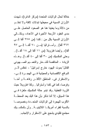 ‫ﺨﻼﻓﺎ ﻟﺤﺎل ﺍﻟﻭﻻﻴﺎﺕ ﺍﻟﻤﺘﺤﺩﺓ )ﻤﺭﻜﺯ ﺍﻟﺩﺍﺌﺭﺓ(، ﺸﻬﺩﺕ‬       ‫-‬
‫ﺍﻷﻭﺯﺍﻥ ﺍﻟﻨﺴﺒﻴﺔ ﻓﻲ ﻤﺤﻴﻁﻬﺎ ﺘﺒﺩﻻﺕ ﻻﻓﺘﺔ ﻭﻻ ﺘﺨﻠـﻭ‬
‫ﻤﻥ ﺩﻻﻟﺔ.ﻭﻤﺎ ﻴﻌﻨﻴﻨﺎ ﻫﻨﺎ ﻫﻭ ﺍﻟﺼﻌﻭﺩ ﺍﻟﺤﺎﺼل ﻋﻠـﻰ‬
‫ﻤﺩﻯ ﺍﻟﻌﻘﻭﺩ ﺍﻷﺭﺒﻌﺔ ﺍﻷﺨﻴﺭﺓ ﻓﻲ ﺍﻷﻋﺩﺍﺩ، ﻭﺒﺎﻟﺘـﺎﻟﻲ‬
‫ﺍﻷﻭﺯﺍﻥ ﺍﻟﻨﺴﺒﻴﺔ ﺒﻜل ﻤﻥ : ﻜﻨﺩﺍ )ﻤﻥ ٥٧٢ ﺃﻟﻔﺎ ﺇﻟـﻰ‬
‫٢٦٣ ﺃﻟﻔﺎ(.. ﻭﺃﺴـﺘﺭﺍﻟﻴﺎ )ﻤـﻥ ٠٧ ﺃﻟﻔـﺎ ﺇﻟـﻰ ٧٩‬
‫ﺃﻟﻔﺎ(،..ﻭﺃﻴﻀﺎ ﻓﻨﺯﻭﻴﻼ )ﻤﻥ ١١ ﺃﻟﻔﺎ ﺇﻟﻰ ٨١ ﺃﻟﻔـﺎ(..‬
‫ﻭﺤﺘﻰ ﺍﻟﻤﻜﺴﻴﻙ )ﻤﻥ ٠٣ ﺃﻟﻔﺎ ﺇﻟﻰ ٠٤ ﺃﻟﻔـﺎ(. ﻭﻫـﺫﻩ‬
‫ﺍﻟﺯﻴﺎﺩﺓ - ﺍﻟﻤﻨﺎﻗﻀﺔ ﻟﻠﺸـﻌﺎﺭ ﻭﺍﻟﺘﻌﻤـﻴﻡ ﺍﻟﺼـﻬﻴﻭﻨﻲ‬
‫ﺍﻟﻘﺎﺌل" ﺒﻤﻭﺕ ﺍﻟﻴﻬﻭﺩ ﺨﺎﺭﺝ ﺇﺴﺭﺍﺌﻴل" - ﺘﻌﻜﺱ ﺃﺜـﺭ‬
‫ﺍﻟﺩﻭﺍﻓﻊ ﺍﻻﻗﺘﺼﺎﺩﻴﺔ ﻭﺍﻟﻤﻌﻴﺸﻴﺔ ﻓـﻲ ﺍﻟﻬﺠـﺭﺓ ﺇﻟـﻰ-‬
‫ﻭﺍﻻﺴﺘﻘﺭﺍﺭ ﻓﻰ- ﺍﻟﻤﻨﺎﻁﻕ ﺍﻷﻜﺜـﺭ ﺭﻓﺎﻫـﺔ ﻭ ﺃﻤﻨـﺎ‬
‫ﹰ‬       ‫ﹰ‬
‫ﻭﻓﺭﺼﺎ، ﻜﻤﺎ ﻓﻲ ﻜﻨﺩﺍ ﻭﺃﺴﺘﺭﺍﻟﻴﺎ.. ﻭﻜﺫﺍ ﻓﻨﺯﻭﻴﻼ ﺤﻴﺙ‬
                                         ‫ﹰ‬
‫ﺍﻟﺜﺭﻭﺓ ﺍﻟﻨﻔﻁﻴﺔ. ﻭﻗﺩ ﺘﺒﺩﻭ ﺤﺎﻟﺔ ﺍﻟﻤﻜﺴﻴﻙ ﻤﻠﻐﺯﺓ ﻓـﻲ‬
‫ﻫﺫﺍ ﺍﻟﺴﻴﺎﻕ، ﺇﻻ ﺃﻨﻨﺎ ﻨﺫﻜﺭ ﺒﺄﻥ ﻫﺫﺍ ﺍﻟﺒﻠﺩ ﻴﻌﺩ ﺍﻟﻤﺤﻁـﺔ‬
‫ﺍﻷﻗﺭﺏ ﻟﻠﻬﺠﺭﺓ ﺇﻟﻰ ﺍﻟﻭﻻﻴﺎﺕ ﺍﻟﻤﺘﺤـﺩﺓ ﻭﺨﺼﻭﺼـﺎ‬
‫ﹰ‬
‫ﺒﺎﻟﻨﺴﺒﺔ ﻟﻔﻘﺭﺍﺀ ﺃﻤﺭﻴﻜـﺎ ﺍﻟﻼﺘﻴﻨﻴـﺔ.. ﻭﺃﻥ ﺒﺎﻟﻤﻜﺴـﻴﻙ‬
     ‫ﻤﺠﺘﻤﻊ ﺘﻘﻠﻴﺩﻱ ﻴﺸﺠﻊ ﻋﻠﻰ ﺍﻻﺴﺘﻘﺭﺍﺭ ﻭﺍﻹﻨﺠﺎﺏ.‬


                        ‫- ٣٥١ -‬
 