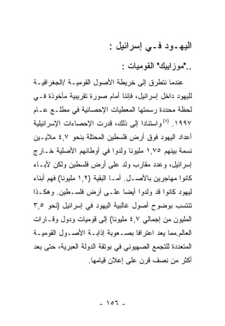 ‫ﺍﻟﻴﻬـﻭﺩ ﻓـﻲ ﺇﺴﺭﺍﺌﻴل :‬
                               ‫.."ﻤﻭﺯﺍﻴﻴﻙ" ﺍﻟﻘﻭﻤﻴﺎﺕ :‬
‫ﻋﻨﺩﻤﺎ ﻨﺘﻁﺭﻕ ﺇﻟﻰ ﺨﺭﻴﻁﺔ ﺍﻷﺼﻭل ﺍﻟﻘﻭﻤﻴـﺔ /ﺍﻟﺠﻐﺭﺍﻓﻴـﺔ‬
‫ﻟﻠﻴﻬﻭﺩ ﺩﺍﺨل ﺇﺴﺭﺍﺌﻴل، ﻓﺈﻨﻨﺎ ﺃﻤﺎﻡ ﺼﻭﺭﺓ ﺘﻘﺭﻴﺒﻴﺔ ﻤﺄﺨﻭﺫﺓ ﻓـﻲ‬
‫ﻟﺤﻅﺔ ﻤﺤﺩﺩﺓ ﺭﺴﻤﺘﻬﺎ ﺍﻟﻤﻌﻁﻴﺎﺕ ﺍﻹﺤﺼﺎﺌﻴﺔ ﻓﻲ ﻤﻁﻠـﻊ ﻋـﺎﻡ‬
‫٧٩٩١. )٨( ﻭﺍﺴﺘﻨﺎﺩﺍ ﺇﻟﻰ ﺫﻟﻙ، ﻗﺩﺭﺕ ﺍﻹﺤﺼﺎﺀﺍﺕ ﺍﻹﺴﺭﺍﺌﻴﻠﻴﺔ‬
‫ﺃﻋﺩﺍﺩ ﺍﻟﻴﻬﻭﺩ ﻓﻭﻕ ﺃﺭﺽ ﻓﻠﺴﻁﻴﻥ ﺍﻟﻤﺤﺘﻠﺔ ﺒﻨﺤﻭ ٧,٤ ﻤﻼﻴـﻴﻥ‬
‫ﻨﺴﻤﺔ ﺒﻴﻨﻬﻡ ٥٧,١ ﻤﻠﻴﻭﻨﺎ ﻭﻟﺩﻭﺍ ﻓﻲ ﺃﻭﻁﺎﻨﻬﻡ ﺍﻷﺼﻠﻴﺔ ﺨـﺎﺭﺝ‬
‫ﺇﺴﺭﺍﺌﻴل، ﻭﻋﺩﺩ ﻤﻘﺎﺭﺏ ﻭﻟﺩ ﻋﻠﻰ ﺃﺭﺽ ﻓﻠﺴﻁﻴﻥ ﻭﻟﻜﻥ ﻵﺒـﺎﺀ‬
‫ﻜﺎﻨﻭﺍ ﻤﻬﺎﺠﺭﻴﻥ ﺒﺎﻷﺼـل. ﺃﻤـﺎ ﺍﻟﺒﻘﻴﺔ )٢,١ ﻤﻠﻴﻭﻨﺎ( ﻓﻬﻡ ﺃﺒﻨﺎﺀ‬
‫ﻟﻴﻬﻭﺩ ﻜﺎﻨﻭﺍ ﻗﺩ ﻭﻟﺩﻭﺍ ﺃﻴﻀﺎ ﻋﻠـﻰ ﺃﺭﺽ ﻓﻠﺴـﻁﻴﻥ. ﻭﻫﻜـﺫﺍ‬
‫ﺘﻨﺘﺴﺏ ﺒﻭﻀﻭﺡ ﺃﺼﻭل ﻏﺎﻟﺒﻴﺔ ﺍﻟﻴﻬﻭﺩ ﻓﻲ ﺇﺴﺭﺍﺌﻴل )ﻨﺤﻭ ٥,٣‬
‫ﺍﻟﻤﻠﻴﻭﻥ ﻤﻥ ﺇﺠﻤﺎﻟﻲ ٧,٤ ﻤﻠﻴﻭﻨﺎ( ﺇﻟﻰ ﻗﻭﻤﻴﺎﺕ ﻭﺩﻭل ﻭﻗـﺎﺭﺍﺕ‬
‫ﺍﻟﻌﺎﻟﻡ.ﻤﻤﺎ ﻴﻌﺩ ﺍﻋﺘﺭﺍﻓﺎ ﺒﺼـﻌﻭﺒﺔ ﺇﺫﺍﺒـﺔ ﺍﻷﺼـﻭل ﺍﻟﻘﻭﻤﻴـﺔ‬
‫ﺍﻟﻤﺘﻌﺩﺩﺓ ﻟﻠﺘﺠﻤﻊ ﺍﻟﺼﻬﻴﻭﻨﻲ ﻓﻲ ﺒﻭﺘﻘﺔ ﺍﻟﺩﻭﻟﺔ ﺍﻟﻌﺒﺭﻴﺔ، ﺤﺘﻰ ﺒﻌﺩ‬
                   ‫ﺃﻜﺜﺭ ﻤﻥ ﻨﺼﻑ ﻗﺭﻥ ﻋﻠﻰ ﺇﻋﻼﻥ ﻗﻴﺎﻤﻬﺎ.‬




                       ‫- ٦٥١ -‬
 