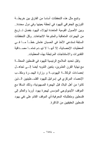 ‫ﻭﺘﻨﺒﻊ ﻤﺜل ﻫﺫﻩ ﺍﻟﺘﺤﻔﻅﺎﺕ ﺃﺴﺎﺴﺎ ﻤﻥ ﺍﻟﻔﺎﺭﻕ ﺒﻴﻥ ﺨﺭﻴﻁـﺔ‬
‫ﺍﻟﺘﻭﺯﻴﻊ ﺍﻟﺠﻐﺭﺍﻓﻲ ﻟﻠﻴﻬﻭﺩ ﻓﻲ ﻟﺤﻅﺔ ﺒﻌﻴﻨﻬﺎ ﻭﻓﻲ ﺩﻭل ﻤﺤﺩﺩﺓ..‬
‫ﻭﺒﻴﻥ ﺍﻷﺼﻭل ﺍﻟﻘﻭﻤﻴﺔ ﺍﻟﻤﺘﻌﺩﺩﺓ ﻟﻬﺅﻻﺀ ﺍﻟﻴﻬﻭﺩ ﺒﻔﻀل ﺘـﺎﺭﻴﺦ‬
‫ﻤﻥ ﺍﻟﻬﺠﺭﺍﺕ ﺍﻟﻤﺘﻌﺎﻗﺒﺔ ﻭﺍﻟﻤﺘﻨﻭﻋﺔ ﺍﻻﺘﺠﺎﻫﺎﺕ. ﻭﻜل ﺍﻟﺘﺤﻔﻅﺎﺕ‬
‫ﺍﻟﺴﺎﺒﻘﺔ ﺘﺴﺘﺩﻋﻲ ﺍﻷﺨﺫ ﻓﻲ ﺍﻟﺤﺴﺒﺎﻥ ﻫﺎﻤﺵ ﺨﻁـﺄ ﻤـﺎ ﻓـﻲ‬
‫ﺍﻟﻤﻌﻁﻴﺎﺕ ﺍﻹﺤﺼﺎﺌﻴﺔ، ﺇﻻ ﺃﻨﻬـﺎ ﻻ ﺘﻬـﺩﻡ ﺘﻤﺎﻤـﺎ ﻤﺼـﺩﺍﻗﻴﺔ‬
          ‫ﺍﻟﺘﻘﺩﻴﺭﺍﺕ ﻭﺍﻻﺴﺘﻨﺘﺎﺠﺎﺕ ﺍﻟﻤﺭﺘﺒﻁﺔ ﺒﻬﺫﻩ ﺍﻟﻤﻌﻁﻴﺎﺕ.‬
‫ﻭﻗﺒل ﺘﺤﺩﻴﺩ ﺍﻟﻤﻼﻤﺢ ﺍﻟﺭﺌﻴﺴﻴﺔ ﻟﻠﻴﻬﻭﺩ ﻓﻲ ﻓﻠﺴﻁﻴﻥ ﺍﻟﻤﺤﺘﻠـﺔ‬
‫ﻤﻊ ﻨﻬﺎﻴﺔ ﺍﻟﻘﺭﻥ ﺍﻟﻌﺸﺭﻴﻥ، ﻴﺘﻌﻴﻥ ﺍﻟﺘﻨﻭﻴﻪ ﺃﻴﻀﺎ ﺇﻟـﻰ ﺘﺠﺎﻫـل‬
‫ﺇﺤﺼﺎﺀﺍﺕ ﺍﻟﻭﻜﺎﻟـﺔ ﺍﻟﻴﻬﻭﺩﻴـﺔ ﻭ ﻭﺯﺍﺭﺓ ﺍﻟﻬﺠـﺭﺓ ﻭﻤﻜﺘـﺏ‬
‫ﺍﻹﺤﺼﺎﺀ ﺍﻟﻤﺭﻜﺯﻱ ﻓﻲ ﺇﺴﺭﺍﺌﻴل ﻟﻠﻴﻬﻭﺩ ﺍﻟﻔﻠﺴـﻁﻴﻨﻴﻴﻥ ﺍﻟـﺫﻴﻥ‬
‫ﻜﺎﻨﻭﺍ ﻤﻥ ﺃﻫل ﺍﻟﺒﻼﺩ ﻗﺒل ﺍﻟﻬﺠﺭﺓ ﺍﻟﺼﻬﻴﻭﻨﻴﺔ، ﻭﺫﻟﻙ ﺍﺘﺴﺎﻗﺎ ﻤﻊ‬
‫ﺍﻟﻤﻭﻗﻑ ﺍﻷﻴﺩﻴﻭﻟﻭﺠﻲ ﺍﻟﻤﺅﺴﺱ ﻟﻬﺠﺭﺓ ﻴﻬﻭﺩ ﺃﻭﺭﺒﺎ ﻭﺍﻟﻌﺎﻟﻡ ﺇﻟﻰ‬
‫ﻓﻠﺴﻁﻴﻥ ﻭﻤﺘﻁﻠﺒﺎﺘﻪ ﺍﻟﻤﻌﺭﻓﻴﺔ،ﺃﻱ ﺍﻟﻤﻭﻗﻑ ﺍﻟﻘﺎﺌﻡ ﻋﻠﻰ ﻨﻔﻲ ﻴﻬﻭﺩ‬
                            ‫ﻓﻠﺴﻁﻴﻥ ﺍﻟﺤﻘﻴﻘﻴﻴﻥ ﻤﻥ ﺍﻟﺫﺍﻜﺭﺓ.‬




                      ‫- ٨٥١ -‬
 