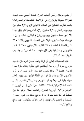 ‫ﺃﺭﺍﻀﻰ ﺒﻭﻟﻨﺩﺍ. ﻭﻋﻠﻰ ﺃﻋﺘﺎﺏ ﺍﻟﻘﺭﻥ ﺍﻟﺠﺩﻴﺩ ﺃﺼﺒﺢ ﻋﺩﺩ ﺍﻟﻴﻬﻭﺩ‬
‫ﻨﺤﻭ٣١ ﻤﻠﻴﻭﻨﺎ ﻴﺘﺭﻜﺯﻭﻥ ﻓﻲ ﺍﻟﻭﻻﻴﺎﺕ ﺍﻟﻤﺘﺤـﺩﺓ ﻭ"ﺇﺴـﺭﺍﺌﻴل"‬
‫ﺒﻨﺴﺒﺔ ﺘﻘﺎﺭﺏ ﺍﻟﺜﻤﺎﻨﻴﻥ ﻓﻲ ﺍﻟﻤﺎﺌﺔ، ﻓﺎﻷﻭﻟﻰ ﺘﺅﻭﻱ ٧,٥ ﻤﻼﻴـﻴﻥ‬
‫ﻴﻬﻭﺩﻱ، ﻭﺍﻷﺨﺭﻯ ١,٥ ﻤﻼﻴﻴﻥ )*(، ﺃﻤﺎ ﺭﻭﺴﻴﺎ ﻓﻠﻡ ﻴﺘﺒﻕ ﺒﻬـﺎ‬
‫ﺇﻻ ﻨﺤﻭ ﻨﺼﻑ ﻤﻠﻴﻭﻥ ﻴﻬﻭﺩﻱ.ﻭﻴﺘﻭﺯﻉ ﺍﻟﺒﺎﻗﻭﻥ ﺃﺴﺎﺴﺎ ﺒـﻴﻥ :‬
‫ﻓﺭﻨﺴﺎ، ﺤﻴﺙ ﻤﺎ ﻴﺯﻴﺩ ﻗﻠﻴﻼ ﻋﻠﻰ ﺍﻟﻨﺼﻑ ﺍﻟﻤﻠﻴﻭﻥ..ﻓﻜﻨﺩﺍ ٠٦٣‬
‫ﺃﻟﻔﺎ..ﻓﺎﻟﻤﻤﻠﻜﺔ ﺍﻟﻤﺘﺤﺩﺓ ٠٨٢ ﺃﻟﻔﺎ..ﻓـﺎﻷﺭﺠﻨﺘﻴﻥ ٠٠٢ ﺃﻟـﻑ..‬
‫ﻓﺎﻟﺒﺭﺍﺯﻴل ﻭﺃﺴﺘﺭﺍﻟﻴﺎ ﻭﻓﻲ ﻜل ﻤﻨﻬﻤﺎ ٠٠١ ﺃﻟﻑ..ﺜـﻡ ﺠﻨـﻭﺏ‬
                                     ‫ﺃﻓﺭﻴﻘﻴﺎ ٠٨ ﺃﻟﻔﺎ )١(.‬
‫ﻫﺫﻩ ﺍﻟﻤﻌﻁﻴﺎﺕ ﺘﻌﻨﻲ ﺃﻥ ﻗﺭﻨﺎ ﻭﺍﺤﺩﺍ ﻤـﻥ ﺍﻟﺯﻤـﺎﻥ ﺸـﻬﺩ‬
‫ﺨﺭﻭﺝ ﻴﻬﻭﺩ ﺃﻭﺭﻭﺒﺎ ﻤﻥ ﺃﻭﻁﺎﻨﻬﻡ ﺍﻟﺘﻲ ﻨﺸﺄﻭﺍ ﻭﺘﻨﺎﺴـﻠﻭﺍ ﺒﻬـﺎ‬
‫ﻟﻘﺭﻭﻥ ﻋﺩﻴﺩﺓ )٢(. ﻭﻟﻘﺩ ﻜـﺎﻥ ﺍﻟﻴﻬـﻭﺩ ﺍﻷﻭﺭﻭﺒﻴـﻭﻥ ﺃﻭ ﺫﻭﻭ‬
‫ﺍﻷﺼﻭل ﺍﻷﻭﺭﻭﺒﻴﺔ ﻭﻻﺯﺍﻟﻭﺍ ﻫﻡ ﺍﻟﻜﺘﻠﺔ ﺍﻷﻜﺒﺭ ﺒﻴﻥ ﻴﻬﻭﺩ ﺍﻟﻌﺎﻟﻡ‬
‫ﺴﻭﺍﺀ ﺒﻘﻭﺍ ﻓﻲ ﻤﻭﻁﻨﻬﻡ ﺃﻡ ﻏﺎﺩﺭﻭﻩ. ﻭﺤﺘﻰ ﺍﻵﻥ ﺘﺘﺴﺭﺏ ﺇﻟـﻰ‬
‫ﺍﻟﺼﺤﺎﻓﺔ ﺍﻹﺴﺭﺍﺌﻴﻠﻴﺔ ﻤﻘﺎﻻﺕ ﺘﻜﺸﻑ ﻋﻥ ﺤﻨﻴﻥ ﺇﻟـﻰ ﺃﻭﺭﻭﺒـﺎ‬
‫"ﺍﻟﻭﻁﻥ ﻭﺍﻷﻡ".."ﺃﻭﺭﻭﺒﺎ ﺍﻟﺤﻨﻭﻥ ﻭﺍﻟﻘﺎﺴﻴﺔ ﻤﻌﺎ".. ﻭﻫﻭ ﺤﻨـﻴﻥ‬
‫ﺘﺨﺘﻠﻁ ﻓﻴﻪ ﺫﻜﺭﻴﺎﺕ ﺤﻠﻭﺓ ﻭﻤﺭﺓ..ﻤﺯﻴﺞ ﻤﻌﻘﺩ ﻤﻥ ﻗﻴﻡ ﻭﺭﻤـﻭﺯ‬
‫ﺍﻟﻨﻬﻀﺔ ﻭﺍﻟﻌﻨﺼﺭﻴﺔ..ﺍﻻﻤﺘﻴـﺎﺯﺍﺕ ﻭﺍﻻﻀـﻁﻬﺎﺩ.. ﺍﻻﻨـﺩﻤﺎﺝ‬
                                            ‫) ٣(‬
                                                   ‫ﻭ"ﺍﻟﺠﻴﺘﻭ".‬

                       ‫- ٥١ -‬
 