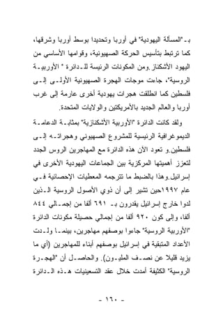 ‫ﺒـ"ﺍﻟﻤﺴﺄﻟﺔ ﺍﻟﻴﻬﻭﺩﻴﺔ" ﻓﻲ ﺃﻭﺭﺒﺎ ﻭﺘﺤﺩﻴﺩﺍ ﺒﻭﺴﻁ ﺃﻭﺭﺒﺎ ﻭﺸﺭﻗﻬﺎ،‬
‫ﻜﻤﺎ ﺘﺭﺘﺒﻁ ﺒﺘﺄﺴﻴﺱ ﺍﻟﺤﺭﻜﺔ ﺍﻟﺼﻬﻴﻭﻨﻴﺔ، ﻭﻗﻭﺍﻤﻬﺎ ﺍﻷﺴﺎﺴﻲ ﻤﻥ‬
‫ﺍﻟﻴﻬﻭﺩ ﺍﻷﺸﻜﻨﺎﺯ.ﻭﻤﻥ ﺍﻟﻤﻜﻭﻨﺎﺕ ﺍﻟﺭﺌﻴﺴﺔ ﻟﻠـﺩﺍﺌﺭﺓ " ﺍﻷﻭﺭﺒﻴـﺔ‬
‫ﺍﻟﺭﻭﺴﻴﺔ"، ﺠﺎﺀﺕ ﻤﻭﺠﺎﺕ ﺍﻟﻬﺠﺭﺓ ﺍﻟﺼﻬﻴﻭﻨﻴﺔ ﺍﻷﻭﻟـﻰ ﺇﻟـﻰ‬
‫ﻓﻠﺴﻁﻴﻥ ﻜﻤﺎ ﺍﻨﻁﻠﻘﺕ ﻫﺠﺭﺍﺕ ﻴﻬﻭﺩﻴﺔ ﺃﺨﺭﻯ ﻋﺎﺭﻤﺔ ﺇﻟﻰ ﻏﺭﺏ‬
         ‫ﺃﻭﺭﺒﺎ ﻭﺍﻟﻌﺎﻟﻡ ﺍﻟﺠﺩﻴﺩ ﺒﺎﻷﻤﺭﻴﻜﺘﻴﻥ ﻭﺍﻟﻭﻻﻴﺎﺕ ﺍﻟﻤﺘﺤﺩﺓ.‬
‫ﻭﻟﻘﺩ ﻜﺎﻨﺕ ﺍﻟﺩﺍﺌﺭﺓ "ﺍﻷﻭﺭﺒﻴﺔ ﺍﻷﺸﻜﻨﺎﺯﻴﺔ" ﺒﻤﺜﺎﺒـﺔ ﺍﻟﺩﻋﺎﻤـﺔ‬
‫ﺍﻟﺩﻴﻤﻭﻏﺭﺍﻓﻴﺔ ﺍﻟﺭﺌﻴﺴﻴﺔ ﻟﻠﻤﺸﺭﻭﻉ ﺍﻟﺼﻬﻴﻭﻨﻲ ﻭﻫﺠﺭﺍﺘـﻪ ﺇﻟـﻰ‬
‫ﻓﻠﺴﻁﻴﻥ.ﻭ ﺘﻌﻭﺩ ﺍﻵﻥ ﻫﺫﻩ ﺍﻟﺩﺍﺌﺭﺓ ﻤﻊ ﺍﻟﻤﻬﺎﺠﺭﻴﻥ ﺍﻟﺭﻭﺱ ﺍﻟﺠﺩﺩ‬
‫ﻟﺘﻌﺯﺯ ﺃﻫﻤﻴﺘﻬﺎ ﺍﻟﻤﺭﻜﺯﻴﺔ ﺒﻴﻥ ﺍﻟﺠﻤﺎﻋﺎﺕ ﺍﻟﻴﻬﻭﺩﻴﺔ ﺍﻷﺨﺭﻯ ﻓﻲ‬
‫ﺇﺴﺭﺍﺌﻴل.ﻭﻫﺫﺍ ﺒﺎﻟﻀﺒﻁ ﻤﺎ ﺘﺘﺭﺠﻤﻪ ﺍﻟﻤﻌﻁﻴﺎﺕ ﺍﻹﺤﺼﺎﺌﻴﺔ ﻓـﻲ‬
‫ﻋﺎﻡ ٧٩٩١ﺤﻴﻥ ﺘﺸﻴﺭ ﺇﻟﻰ ﺃﻥ ﺫﻭﻱ ﺍﻷﺼﻭل ﺍﻟﺭﻭﺴﻴﺔ ﺍﻟـﺫﻴﻥ‬
‫ﻟﺩﻭﺍ ﺨﺎﺭﺝ ﺇﺴﺭﺍﺌﻴل ﻴﻘﺩﺭﻭﻥ ﺒـ ١٩٦ ﺃﻟﻔﺎ ﻤﻥ ﺇﺠﻤـﺎﻟﻲ ٤٤٨‬
‫ﺃﻟﻔﺎ، ﻭﺇﻟﻰ ﻜﻭﻥ ٠٢٩ ﺃﻟﻔﺎ ﻤﻥ ﺇﺠﻤﺎﻟﻲ ﺤﺼﻴﻠﺔ ﻤﻜﻭﻨﺎﺕ ﺍﻟﺩﺍﺌﺭﺓ‬
‫"ﺍﻷﻭﺭﺒﻴﺔ ﺍﻟﺭﻭﺴﻴﺔ" ﺠﺎﺀﻭﺍ ﺒﻭﺼﻔﻬﻡ ﻤﻬﺎﺠﺭﻴﻥ، ﺒﻴﻨﻤـﺎ ﻭﻟـﺩﺕ‬
‫ﺍﻷﻋﺩﺍﺩ ﺍﻟﻤﺘﺒﻘﻴﺔ ﻓﻲ ﺇﺴﺭﺍﺌﻴل ﺒﻭﺼﻔﻬﻡ ﺃﺒﻨﺎﺀ ﻟﻠﻤﻬﺎﺠﺭﻴﻥ )ﺃﻱ ﻤﺎ‬
‫ﻴﺯﻴﺩ ﻗﻠﻴﻼ ﻋﻥ ﻨﺼـﻑ ﺍﻟﻤﻠﻴـﻭﻥ(. ﻭﺍﻟﺤﺎﺼـل ﺃﻥ "ﺍﻟﻬﺠـﺭﺓ‬
‫ﺍﻟﺭﻭﺴﻴﺔ" ﺍﻟﻜﺜﻴﻔﺔ ﺃﻤﺩﺕ ﺨﻼل ﻋﻘﺩ ﺍﻟﺘﺴﻌﻴﻨﻴﺎﺕ ﻫـﺫﻩ ﺍﻟـﺩﺍﺌﺭﺓ‬


                       ‫- ٠٦١ -‬
 