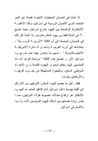 ‫ﺇﺫﺍ ﺃﺨﺫﻨﺎ ﻓﻲ ﺍﻟﺤﺴﺒﺎﻥ ﺍﻟﻤﻌﻁﻴﺎﺕ ﺍﻷﺨﻴﺭﺓ، ﻓﻀﻼ ﻋﻥ ﺍﻟﻨﻤﻭ‬
‫ﺍﻟﻤﺘﺠﺩﺩ ﻟﺫﻭﻱ ﺍﻷﺼﻭل ﺍﻟﺭﻭﺴﻴﺔ ﻓﻲ ﺇﺴﺭﺍﺌﻴل، ﻭﻜﺫﺍ ﺍﻷﻏﻠﺒﻴـﺔ‬
‫ﺍﻷﺸﻜﻨﺎﺯﻴﺔ ﺍﻟﻭﺍﻀﺤﺔ ﺒﻴﻥ ﺍﻟﻴﻬﻭﺩ ﺨﺎﺭﺝ ﺇﺴﺭﺍﺌﻴل، ﺤﻴﺙ ﺃﺼﺒﺢ‬
‫٠٣ ﻓﻲ ﺍﻟﻤﺎﺌﺔ ﻓﻘﻁ ﻤﻥ ﻴﻬﻭﺩ ﺍﻟﻌﺎﻟﻡ ﺴﻔﺎﺭﺩﻴﻡ..ﺇﺫﺍ ﺃﺨﺫﻨﺎ ﻜل ﺫﻟﻙ‬
‫ﻓﻲ ﺍﻟﺤﺴﺒﺎﻥ، ﻟﺘﻭﺼﻠﻨﺎ ﺇﻟﻰ ﺃﻥ ﺍﻟﻜﺘﻠﺔ "ﺍﻷﻭﺭﺒﻴـﺔ ﺍﻟﺭﻭﺴـﻴﺔ" -‬
‫ﺒﺎﻤﺘﺩﺍﺩﻫﺎ ﺇﻟﻰ ﺃﻭﺭﺒﺎ ﺍﻟﻐﺭﺒﻴـﺔ ﻭﺩﺍﺨـل ﺍﻟـﺩﺍﺌﺭﺓ "ﺍﻷﻤﺭﻴﻜﻴـﺔ‬
‫ﺍﻷﻨﺠﻠﻭﺴﺎﻜﺴﻭﻨﻴﺔ " - ﺘﺴﻬﻡ ﺒﻤﺎ ﻴﺘﺠﺎﻭﺯ ﻴﻘﻴﻨﺎ ﻨﺼـﻑ ﻴﻬـﻭﺩ‬
‫ﺇﺴﺭﺍﺌﻴل ﺍﻵﻥ. ﻭ ﺘﺼﺒﺢ ﻫﺫﻩ "ﺍﻟﻜﺘﻠﺔ " ﻤﺭﺸﺤﺔ ﻟﺘﺯﺍﻴﺩ ﺃﻋـﺩﺍﺩ‬
‫ﺍﻟﻤﻨﺘﺴﺒﻴﻥ ﺇﻟﻴﻬﺎ، ﺒﺤﻜﻡ ﺍﺴﺘﻤﺭﺍﺭ ﺍﻟﻬﺠﺭﺓ ﺍﻟﻘﺎﺩﻤﺔ ﻤـﻥ ﺍﻻﺘﺤـﺎﺩ‬
‫ﺍﻟﺴﻭﻓﻴﺘﻲ ﺍﻟﺴﺎﺒﻕ، ﻭﺒﺎﻟﻬﺠﺭﺓ ﺍﻟﻤﺴﺘﻬﺩﻓﺔ ﻤﻥ ﺠﻨـﻭﺏ ﺃﻓﺭﻴﻘﻴـﺎ‬
                                       ‫ﻭﺍﻷﺭﺠﻨﺘﻴﻥ ﻭﻓﺭﻨﺴﺎ.‬
‫ﻓﻘﻁ.. ﻟﻌل ﻤﺎ ﻴﻌﺼﻡ ﺍﻟﻴﻬﻭﺩ ﺍﻟﺴﻔﺎﺭﺩ ﺍﻟﺸﺭﻗﻴﻴﻥ ﻤﻥ ﺍﻻﻨﺯﻻﻕ‬
‫ﺇﻟﻰ ﺃﻗﻠﻴﺔ ﻴﻬﻭﺩﻴﺔ ﺩﺍﺨل ﺇﺴﺭﺍﺌﻴل ﺃﻤﺎﻡ ﺍﻟﺘﺩﻓﻕ ﺍﻟﻤﺘﺠـﺩﺩ ﻟﻠﻴﻬـﻭﺩ‬
‫ﺍﻷﺸﻜﻨﺎﺯ ﻫﻭ ﺍﺭﺘﻔﺎﻉ ﻤﻌﺩﻻﺕ ﺨﺼﻭﺒﺔ ﻫﺅﻻﺀ ﺍﻟﺸﺭﻗﻴﻴﻥ، ﻤﻤـﺎ‬
‫ﻴﻔﺴﺭ ﺯﻴﺎﺩﺓ ﺤﺼﺘﻬﻡ ﺒﻴﻥ ﺃﻭﻟﺌﻙ ﺍﻟﻴﻬﻭﺩ ﺍﻟﻤﻭﻟﻭﺩﻴﻥ ﻵﺒﺎﺀ ﻭﻟـﺩﻭﺍ‬
                                      ‫ﺒﺎﻷﺼل ﻓﻲ ﺇﺴﺭﺍﺌﻴل.‬




                        ‫- ٣٦١ -‬
 