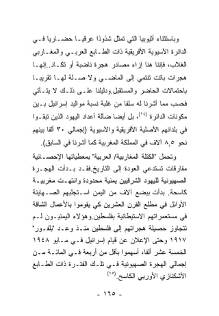 ‫ﻭﺒﺎﺴﺘﺜﻨﺎﺀ ﺃﺜﻴﻭﺒﻴﺎ ﺍﻟﺘﻲ ﺘﻤﺜل ﺸﺫﻭﺫﺍ ﻋﺭﻗﻴـﺎ ﺤﻀـﺎﺭﻴﺎ ﻓـﻲ‬
‫ﺍﻟﺩﺍﺌﺭﺓ ﺍﻵﺴﻴﻭﻴﺔ ﺍﻷﻓﺭﻴﻘﻴﺔ ﺫﺍﺕ ﺍﻟﻁـﺎﺒﻊ ﺍﻟﻌﺭﺒـﻲ ﻭﺍﻟﻤﻐـﺎﺭﺒﻲ‬
‫ﺍﻟﻐﻼﺏ، ﻓﺈﻨﻨﺎ ﻫﻨﺎ ﺇﺯﺍﺀ ﻤﺼﺎﺩﺭ ﻫﺠﺭﺓ ﻨﺎﻀﺒﺔ ﺃﻭ ﺘﻜـﺎﺩ..ﺇﻨﻬـﺎ‬
‫ﻫﺠﺭﺍﺕ ﺒﺎﺘﺕ ﺘﻨﺘﻤﻲ ﺇﻟﻰ ﺍﻟﻤﺎﻀـﻲ ﻭﻻ ﺼـﻠﺔ ﻟﻬـﺎ ﺘﻘﺭﻴﺒـﺎ‬
‫ﺒﺎﺤﺘﻤﺎﻻﺕ ﺍﻟﺤﺎﻀﺭ ﻭﺍﻟﻤﺴﺘﻘﺒل.ﻭﺩﻟﻴﻠﻨﺎ ﻋﻠـﻰ ﺫﻟـﻙ ﻻ ﻴﺘـﺄﺘﻲ‬
‫ﻓﺤﺴﺏ ﻤﻤﺎ ﺃﺸﺭﻨﺎ ﻟﻪ ﺴﻠﻔﺎ ﻤﻥ ﻏﻠﺒﺔ ﻨﺴﺒﺔ ﻤﻭﺍﻟﻴﺩ ﺇﺴﺭﺍﺌﻴل ﺒـﻴﻥ‬
‫ﻤﻜﻭﻨﺎﺕ ﺍﻟﺩﺍﺌﺭﺓ )٤١(، ﺒل ﺃﻴﻀﺎ ﻀﺂﻟﺔ ﺃﻋﺩﺍﺩ ﺍﻟﻴﻬﻭﺩ ﺍﻟﺫﻴﻥ ﺘﺒﻘـﻭﺍ‬
‫ﻓﻲ ﺒﻠﺩﺍﻨﻬﻡ ﺍﻷﺼﻠﻴﺔ ﺍﻷﻓﺭﻴﻘﻴﺔ ﻭﺍﻵﺴﻴﻭﻴﺔ )ﺇﺠﻤﺎﻟﻲ ٠٣ ﺃﻟﻔﺎ ﺒﻴﻨﻬﻡ‬
   ‫ﻨﺤﻭ ٥,٨ ﺁﻻﻑ ﻓﻲ ﺍﻟﻤﻤﻠﻜﺔ ﺍﻟﻤﻐﺭﺒﻴﺔ ﻜﻤﺎ ﺃﺸﺭﻨﺎ ﻓﻲ ﺍﻟﺴﺎﺒﻕ(.‬
‫ﻭﺘﺤﻤل "ﺍﻟﻜﺘﻠﺔ ﺍﻟﻤﻐﺎﺭﺒﻴﺔ/ ﺍﻟﻌﺭﺒﻴﺔ" ﺒﻤﻌﻁﻴﺎﺘﻬﺎ ﺍﻹﺤﺼـﺎﺌﻴﺔ‬
‫ﻤﻔﺎﺭﻗﺎﺕ ﺘﺴﺘﺩﻋﻲ ﺍﻟﻌﻭﺩﺓ ﺇﻟﻰ ﺍﻟﺘﺎﺭﻴﺦ.ﻓﻘـﺩ ﺒـﺩﺃﺕ ﺍﻟﻬﺠـﺭﺓ‬
‫ﺍﻟﺼﻬﻴﻭﻨﻴﺔ ﻟﻠﻴﻬﻭﺩ ﺍﻟﺸﺭﻗﻴﻴﻥ ﻴﻤﻨﻴﺔ ﻤﺤﺩﻭﺩﺓ ﻭﺍﻨﺘﻬـﺕ ﻤﻐﺭﺒﻴـﺔ‬
‫ﻜﺎﺴﺤﺔ. ﺒﺩﺃﺕ ﺒﺒﻀﻊ ﺁﻻﻑ ﻤﻥ ﺍﻟﻴﻤﻥ ﺍﺴـﺘﺠﻠﺒﻬﻡ ﺍﻟﺼـﻬﺎﻴﻨﺔ‬
‫ﺍﻷﻭﺍﺌل ﻓﻲ ﻤﻁﻠﻊ ﺍﻟﻘﺭﻥ ﺍﻟﻌﺸﺭﻴﻥ ﻜﻲ ﻴﻘﻭﻤﻭﺍ ﺒﺎﻷﻋﻤﺎل ﺍﻟﺸﺎﻗﺔ‬
‫ﻓﻲ ﻤﺴﺘﻌﻤﺭﺍﺘﻬﻡ ﺍﻻﺴﺘﻴﻁﺎﻨﻴﺔ ﺒﻔﻠﺴﻁﻴﻥ.ﻭﻫﺅﻻﺀ ﺍﻟﻴﻤﻨﻴـﻭﻥ ﻟـﻡ‬
‫ﺘﺘﺠﺎﻭﺯ ﺤﺼﻴﻠﺔ ﻫﺠﺭﺍﺘﻬﻡ ﺇﻟﻰ ﻓﻠﺴﻁﻴﻥ ﻤﻨـﺫ ﻭﻋـﺩ "ﺒﻠﻔـﻭﺭ"‬
‫٧١٩١ ﻭﺤﺘﻰ ﺍﻹﻋﻼﻥ ﻋﻥ ﻗﻴﺎﻡ ﺇﺴﺭﺍﺌﻴل ﻓـﻲ ﻤـﺎﻴﻭ ٨٤٩١‬
‫ﺍﻟﺨﻤﺴﺔ ﻋﺸﺭ ﺃﻟﻔﺎ، ﺃﺴﻬﻤﻭﺍ ﺒﺄﻗل ﻤﻥ ﺃﺭﺒﻌﺔ ﻓـﻲ ﺍﻟﻤﺎﺌـﺔ ﻤـﻥ‬
‫ﺇﺠﻤﺎﻟﻲ ﺍﻟﻬﺠﺭﺓ ﺍﻟﺼﻬﻴﻭﻨﻴﺔ ﻓـﻲ ﺘﻠـﻙ ﺍﻟﻔﺘـﺭﺓ ﺫﺍﺕ ﺍﻟﻁـﺎﺒﻊ‬
                          ‫)٥١(‬
                               ‫ﺍﻷﺸﻜﻨﺎﺯﻱ ﺍﻷﻭﺭﺒﻲ ﺍﻟﻜﺎﺴﺢ.‬

                        ‫- ٥٦١ -‬
 