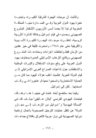 ‫ﻭﺍﻟﺜﺎﺒﺕ ﺃﻥ ﻤﻭﺠﺎﺕ ﺍﻟﻬﺠﺭﺓ ﺍﻟﺸﺭﻗﻴﺔ ﺍﻟﻜﺒﻴـﺭﺓ، ﻭﺘﺤﺩﻴـﺩﺍ‬
‫ﻫﺠﺭﺓ ﻴﻬﻭﺩ ﺍﻟﺩﻭل ﺍﻟﻌﺭﺒﻴﺔ ﻭﻓـﻲ ﺍﻟﺼـﺩﺍﺭﺓ ﻤﻨﻬـﺎ ﺍﻟﻤﻤﻠﻜـﺔ‬
‫ﺍﻟﻤﻐﺭﺒﻴﺔ ﻟﻡ ﺘﺒﺩﺃ ﺇﻻ ﺒﻌﺩﻤﺎ ﺃﺴﺱ ﺍﻷﻭﺭﺒﻴﻭﻥ ﺍﻷﺸﻜﻨﺎﺯ ﺍﻟﻤﺸﺭﻭﻉ‬
‫ﺍﻟﺼﻬﻴﻭﻨﻲ ﻭﺠﺴﺩﻭﻩ ﻓﻲ ﻗﻴﺎﻡ ﺇﺴﺭﺍﺌﻴل.ﻭﺨﻼﻓﺎ ﻟﻠﺩﺍﺌﺭﺓ ﺍﻷﻭﺭﺒﻴﺔ‬
‫ﺍﻟﺭﻭﺴﻴﺔ، ﺍﻨﺘﻅـﺭﺕ ﻤﻭﺠـﺎﺕ ﺍﻟﻬﺠـﺭﺓ ﺍﻟﻜﺒﻴـﺭﺓ ﺍﻵﺴـﻴﻭﻴﺔ‬
‫ﻭﺍﻷﻓﺭﻴﻘﻴﺔ ﺤﺘﻰ ﻋﺎﻡ ٨٤٩١، ﻭﺍﺴﺘﻤﺭﺕ ﻜﺜﻴﻔﺔ ﻓﻲ ﺤﻴﺯ ﻋﻘﺩﻴﻥ‬
‫ﻤﻥ ﺍﻟﺯﻤﺎﻥ ﻓﻘﻁ.ﻭﺍﺨﺘﻠﻁﺕ ﺇﻏﺭﺍﺀﺍﺕ ﻭﻤﺨﺎﺩﻋـﺎﺕ ﺍﻟﻤﺸـﺭﻭﻉ‬
‫ﺍﻟﺼﻬﻴﻭﻨﻲ ﻭﻭﻗﺎﺌﻊ ﺍﻹﺭﻫﺎﺏ ﺍﻹﺴﺭﺍﺌﻴﻠﻲ ﺍﻟﻤﺩﺒﺭﺓ ﺒﻤﺨﺎﻭﻑ ﻴﻬﻭﺩ‬
‫ﺍﻟﺩﻭل ﺍﻟﻌﺭﺒﻴﺔ ﻋﻠﻰ ﻭﻗﻊ ﺴﻨﻭﺍﺕ ﺍﻻﺴﺘﻘﻼل ﻭﺍﻟﺜﻭﺭﺍﺕ ﺍﻟﻭﻁﻨﻴﺔ‬
‫ﻭﺍﻻﺴﺘﻘﻁﺎﺏ ﺤﻭل ﺘﺩﺍﻋﻴﺎﺕ ﺍﻟﺼﺭﺍﻉ ﺍﻟﻌﺭﺒﻲ ﺍﻹﺴﺭﺍﺌﻴﻠﻲ ﺇﺜـﺭ‬
‫ﻗﻴﺎﻡ ﺍﻟﺩﻭﻟﺔ ﺍﻟﻌﺒﺭﻴﺔ. ﻓﺘﺸﺒﺙ ﺃﻏﻠﺏ ﻫﺅﻻﺀ ﺍﻟﻴﻬﻭﺩ ﺒﻤﺎ ﻜﺎﻥ ﻤـﻥ‬
‫ﺍﻟﺤﻤﺎﻴﺔ ﺍﻻﺴﺘﻌﻤﺎﺭﻴﺔ ﻭﺍﻨﺴﺤﺒﻭﺍ ﻤﻌﻬﺎ،ﺃﻭ ﻫﺎﺠﺭﻭﺍ ﻓـﻲ ﺭﻜـﺎﺏ‬
                             ‫ﺍﻨﺴﺤﺎﺒﻬﺎ.. ﻟﻜﻥ ﺇﻟﻰ ﺇﺴﺭﺍﺌﻴل.‬
‫ﻭﻓﻴﻤﺎ ﺒﻌﺩ ﺴﺘﺘﻀﺢ ﺃﺒﻌﺎﺩ ﻏﺎﺒﺕ ﻓﻲ ﺤﻴﻨﻬـﺎ ﻫﻨـﺎ ﻭﻫﻨـﺎﻙ،‬
‫ﻓﻴﺘﺤﺩﺙ ﺍﻟﻴﻬﻭﺩﻱ ﺍﻟﻔﺭﻨﺴﻲ "ﺇﻴﻼﻥ ﻫـﺎﻟﻴﻔﻲ" ﻤﺅﻟـﻑ ﻜﺘـﺎﺒﻲ‬
‫"ﺍﻟﻤﺴﺄﻟﺔ ﺍﻟﻴﻬﻭﺩﻴﺔ" ﻭ" ﺇﺴﺭﺍﺌﻴل ﻤﻥ ﺍﻹﺭﻫـﺎﺏ ﺇﻟـﻰ ﻤﺠـﺎﺯﺭ‬
‫ﺍﻟﺩﻭﻟﺔ" ﻋﻥ ﺘﻜﻔل ﻋﻤﻠﻴﺎﺕ ﺍﻟﺘﺭﺤﻴل ﺍﻟﻤﺼﺤﻭﺒﺔ ﺒﺄﻋﻤﺎل ﺇﺭﻫﺎﺒﻴﺔ‬
‫ﺩﺒﺭﺘﻬﺎ ﺍﻟﺼﻬﻴﻭﻨﻴﺔ ﻓﻲ ﺩﻭل ﻋﺭﺒﻴﺔ ﻜﺎﻟﻌﺭﺍﻕ ﺒﺎﻗﺘﻼﻉ ﺠﻤﺎﻋـﺎﺕ‬


                      ‫- ٦٦١ -‬
 