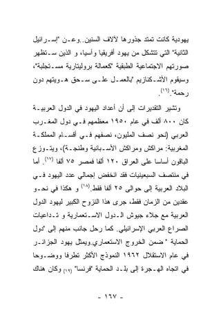 ‫ﻴﻬﻭﺩﻴﺔ ﻜﺎﻨﺕ ﺘﻤﺘﺩ ﺠﺫﻭﺭﻫﺎ ﻵﻻﻑ ﺍﻟﺴﻨﻴﻥ..ﻭﻋـﻥ "ﺇﺴـﺭﺍﺌﻴل‬
‫ﺍﻟﺜﺎﻨﻴﺔ" ﺍﻟﺘﻲ ﺘﺘﺸﻜل ﻤﻥ ﻴﻬﻭﺩ ﺃﻓﺭﻴﻘﻴﺎ ﻭﺁﺴﻴﺎ، ﻭ ﺍﻟﺫﻴﻥ ﺴـﺘﻅﻬﺭ‬
‫ﺼﻭﺭﺘﻬﻡ ﺍﻻﺠﺘﻤﺎﻋﻴﺔ ﺍﻟﻁﺒﻘﻴﺔ "ﻜﻌﻤﺎﻟﺔ ﺒﺭﻭﻟﻴﺘﺎﺭﻴﺔ ﻤﺴـﺘﺠﻠﺒﺔ"،‬
‫ﻭﺴﻴﻘﻭﻡ ﺍﻷﺸـﻜﻨﺎﺯﻴﻡ "ﺒﺎﻟﻌﻤـل ﻋﻠـﻰ ﺴـﺤﻕ ﻫـﻭﻴﺘﻬﻡ ﺩﻭﻥ‬
                                                    ‫ﺭﺤﻤﺔ".)٦١(.‬
‫ﻭﺘﺸﻴﺭ ﺍﻟﺘﻘﺩﻴﺭﺍﺕ ﺇﻟﻰ ﺃﻥ ﺃﻋﺩﺍﺩ ﺍﻟﻴﻬﻭﺩ ﻓﻲ ﺍﻟﺩﻭل ﺍﻟﻌﺭﺒﻴـﺔ‬
‫ﻜﺎﻥ ٠٠٨ ﺃﻟﻑ ﻓﻲ ﻋﺎﻡ ٠٥٩١ ﻤﻌﻅﻤﻬﻡ ﻓـﻲ ﺩﻭل ﺍﻟﻤﻐـﺭﺏ‬
‫ﺍﻟﻌﺭﺒﻲ )ﻨﺤﻭ ﻨﺼﻑ ﺍﻟﻤﻠﻴﻭﻥ، ﻨﺼﻔﻬﻡ ﻓـﻲ ﺃﻗﺴـﺎﻡ ﺍﻟﻤﻤﻠﻜـﺔ‬
‫ﺍﻟﻤﻐﺭﺒﻴﺔ: ﻤﺭﺍﻜﺵ ﻭﻤﺭﺍﻜﺵ ﺍﻷﺴـﺒﺎﻨﻴﺔ ﻭﻁﻨﺠـﺔ(، ﻭﻴﺘـﻭﺯﻉ‬
‫ﺍﻟﺒﺎﻗﻭﻥ ﺃﺴﺎﺴﺎ ﻋﻠﻰ ﺍﻟﻌﺭﺍﻕ ٠٢١ ﺃﻟﻔﺎ ﻓﻤﺼﺭ ٥٧ ﺃﻟﻔﺎ )٧١(. ﺃﻤﺎ‬
‫ﻓﻲ ﻤﻨﺘﺼﻑ ﺍﻟﺴﺒﻌﻴﻨﻴﺎﺕ ﻓﻘﺩ ﺍﻨﺨﻔﺽ ﺇﺠﻤﺎﻟﻲ ﻋﺩﺩ ﺍﻟﻴﻬﻭﺩ ﻓـﻲ‬
                     ‫)٨١(‬
‫ﻭ ﻫﻜﺫﺍ ﻓﻲ ﻨﺤـﻭ‬              ‫ﺍﻟﺒﻼﺩ ﺍﻟﻌﺭﺒﻴﺔ ﺇﻟﻰ ﺤﻭﺍﻟﻰ ٥٢ ﺃﻟﻔﺎ ﻓﻘﻁ.‬
‫ﻋﻘﺩﻴﻥ ﻤﻥ ﺍﻟﺯﻤﺎﻥ ﻓﻘﻁ، ﺠﺭﻯ ﻫﺫﺍ ﺍﻟﻨﺯﻭﺡ ﺍﻟﻜﺒﻴﺭ ﻟﻴﻬﻭﺩ ﺍﻟﺩﻭل‬
‫ﺍﻟﻌﺭﺒﻴﺔ ﻤﻊ ﺠﻼﺀ ﺠﻴﻭﺵ ﺍﻟـﺩﻭل ﺍﻻﺴـﺘﻌﻤﺎﺭﻴﺔ ﻭ ﺘـﺩﺍﻋﻴﺎﺕ‬
‫ﺍﻟﺼﺭﺍﻉ ﺍﻟﻌﺭﺒﻲ ﺍﻹﺴﺭﺍﺌﻴﻠﻲ. ﻜﻤﺎ ﺭﺤل ﺠﺎﻨﺏ ﻤﻨﻬﻡ ﺇﻟﻰ "ﺩﻭل‬
‫ﺍﻟﺤﻤﺎﻴﺔ " ﻀﻤﻥ ﺍﻟﺨﺭﻭﺝ ﺍﻻﺴﺘﻌﻤﺎﺭﻱ.ﻭﻴﻤﺜل ﻴﻬﻭﺩ ﺍﻟﺠﺯﺍﺌـﺭ‬
‫ﻓﻲ ﻋﺎﻡ ﺍﻻﺴﺘﻘﻼل ٢٦٩١ ﺍﻟﻨﻤﻭﺫﺝ ﺍﻷﻜﺜﺭ ﺘﻁﺭﻓﺎ ﻭﻭﻀـﻭﺤﺎ‬
‫ﻭﻜﺎﻥ ﻫﻨﺎﻙ‬   ‫)٩١(‬   ‫ﻓﻲ ﺍﺘﺠﺎﻩ ﺍﻟﻬـﺠﺭﺓ ﺇﻟﻰ ﺒﻠـﺩ ﺍﻟﺤﻤﺎﻴﺔ "ﻓﺭﻨﺴﺎ"‬


                              ‫- ٧٦١ -‬
 