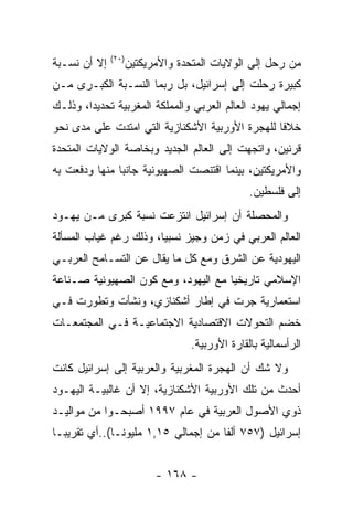 ‫)٠٢(‬
‫ﺇﻻ ﺃﻥ ﻨﺴـﺒﺔ‬          ‫ﻤﻥ ﺭﺤل ﺇﻟﻰ ﺍﻟﻭﻻﻴﺎﺕ ﺍﻟﻤﺘﺤﺩﺓ ﻭﺍﻷﻤﺭﻴﻜﺘﻴﻥ‬
‫ﻜﺒﻴﺭﺓ ﺭﺤﻠﺕ ﺇﻟﻰ ﺇﺴﺭﺍﺌﻴل، ﺒل ﺭﺒﻤﺎ ﺍﻟﻨﺴـﺒﺔ ﺍﻟﻜﺒـﺭﻯ ﻤـﻥ‬
‫ﺇﺠﻤﺎﻟﻲ ﻴﻬﻭﺩ ﺍﻟﻌﺎﻟﻡ ﺍﻟﻌﺭﺒﻲ ﻭﺍﻟﻤﻤﻠﻜﺔ ﺍﻟﻤﻐﺭﺒﻴﺔ ﺘﺤﺩﻴﺩﺍ، ﻭﺫﻟـﻙ‬
       ‫ﹰ‬
‫ﺨﻼﻓﺎ ﻟﻠﻬﺠﺭﺓ ﺍﻷﻭﺭﺒﻴﺔ ﺍﻷﺸﻜﻨﺎﺯﻴﺔ ﺍﻟﺘﻲ ﺍﻤﺘﺩﺕ ﻋﻠﻰ ﻤﺩﻯ ﻨﺤﻭ‬
‫ﻗﺭﻨﻴﻥ، ﻭﺍﺘﺠﻬﺕ ﺇﻟﻰ ﺍﻟﻌﺎﻟﻡ ﺍﻟﺠﺩﻴﺩ ﻭﺒﺨﺎﺼﺔ ﺍﻟﻭﻻﻴﺎﺕ ﺍﻟﻤﺘﺤﺩﺓ‬
‫ﻭﺍﻷﻤﺭﻴﻜﺘﻴﻥ، ﺒﻴﻨﻤﺎ ﺍﻗﺘﻨﺼﺕ ﺍﻟﺼﻬﻴﻭﻨﻴﺔ ﺠﺎﻨﺒﺎ ﻤﻨﻬﺎ ﻭﺩﻓﻌﺕ ﺒﻪ‬
                                                ‫ﺇﻟﻰ ﻓﻠﺴﻁﻴﻥ.‬
‫ﻭﺍﻟﻤﺤﺼﻠﺔ ﺃﻥ ﺇﺴﺭﺍﺌﻴل ﺍﻨﺘﺯﻋﺕ ﻨﺴﺒﺔ ﻜﺒﺭﻯ ﻤـﻥ ﻴﻬـﻭﺩ‬
‫ﺍﻟﻌﺎﻟﻡ ﺍﻟﻌﺭﺒﻲ ﻓﻲ ﺯﻤﻥ ﻭﺠﻴﺯ ﻨﺴﺒﻴﺎ، ﻭﺫﻟﻙ ﺭﻏﻡ ﻏﻴﺎﺏ ﺍﻟﻤﺴﺄﻟﺔ‬
‫ﺍﻟﻴﻬﻭﺩﻴﺔ ﻋﻥ ﺍﻟﺸﺭﻕ ﻭﻤﻊ ﻜل ﻤﺎ ﻴﻘﺎل ﻋﻥ ﺍﻟﺘﺴـﺎﻤﺢ ﺍﻟﻌﺭﺒـﻲ‬
‫ﺍﻹﺴﻼﻤﻲ ﺘﺎﺭﻴﺨﻴﺎ ﻤﻊ ﺍﻟﻴﻬﻭﺩ، ﻭﻤﻊ ﻜﻭﻥ ﺍﻟﺼﻬﻴﻭﻨﻴﺔ ﺼـﻨﺎﻋﺔ‬
‫ﺍﺴﺘﻌﻤﺎﺭﻴﺔ ﺠﺭﺕ ﻓﻲ ﺇﻁﺎﺭ ﺃﺸﻜﻨﺎﺯﻱ، ﻭﻨﺸﺄﺕ ﻭﺘﻁﻭﺭﺕ ﻓـﻲ‬
‫ﺨﻀﻡ ﺍﻟﺘﺤﻭﻻﺕ ﺍﻻﻗﺘﺼﺎﺩﻴﺔ ﺍﻻﺠﺘﻤﺎﻋﻴـﺔ ﻓـﻲ ﺍﻟﻤﺠﺘﻤﻌـﺎﺕ‬
                                  ‫ﺍﻟﺭﺃﺴﻤﺎﻟﻴﺔ ﺒﺎﻟﻘﺎﺭﺓ ﺍﻷﻭﺭﺒﻴﺔ.‬
‫ﻭﻻ ﺸﻙ ﺃﻥ ﺍﻟﻬﺠﺭﺓ ﺍﻟﻤﻐﺭﺒﻴﺔ ﻭﺍﻟﻌﺭﺒﻴﺔ ﺇﻟﻰ ﺇﺴﺭﺍﺌﻴل ﻜﺎﻨﺕ‬
‫ﺃﺤﺩﺙ ﻤﻥ ﺘﻠﻙ ﺍﻷﻭﺭﺒﻴﺔ ﺍﻷﺸﻜﻨﺎﺯﻴﺔ، ﺇﻻ ﺃﻥ ﻏﺎﻟﺒﻴـﺔ ﺍﻟﻴﻬـﻭﺩ‬
‫ﺫﻭﻱ ﺍﻷﺼﻭل ﺍﻟﻌﺭﺒﻴﺔ ﻓﻲ ﻋﺎﻡ ٧٩٩١ ﺃﺼﺒﺤـﻭﺍ ﻤﻥ ﻤﻭﺍﻟﻴـﺩ‬
‫ﺇﺴﺭﺍﺌﻴل )٧٥٧ ﺃﻟﻔﺎ ﻤﻥ ﺇﺠﻤﺎﻟﻲ ٥١,١ ﻤﻠﻴﻭﻨـﺎ(..ﺃﻱ ﺘﻘﺭﻴﺒـﺎ‬


                           ‫- ٨٦١ -‬
 