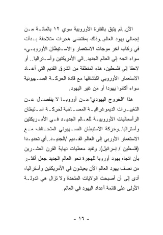 ‫ﺍﻵﻥ..ﻟﻡ ﻴﺘﺒﻕ ﺒﺎﻟﻘﺎﺭﺓ ﺍﻷﻭﺭﻭﺒﻴﺔ ﺴﻭﻱ ٢١ ﺒﺎﻟﻤﺎﺌـﺔ ﻤـﻥ‬
‫ﺇﺠﻤﺎﻟﻲ ﻴﻬﻭﺩ ﺍﻟﻌﺎﻟﻡ..ﻭﺫﻟﻙ ﺒﻤﻘﺘﻀﻰ ﻫﺠﺭﺍﺕ ﻤﺘﻼﺤﻘﺔ ﺒـﺩﺃﺕ‬
‫ﻓﻲ ﺭﻜﺎﺏ ﺁﺨﺭ ﻤﻭﺠﺎﺕ ﺍﻻﺴﺘﻌﻤﺎﺭ ﻭﺍﻻﺴـﺘﻴﻁﺎﻥ ﺍﻷﻭﺭﻭﺒـﻲ،‬
‫ﺴﻭﺍﺀ ﺍﺘﺠﻪ ﺇﻟﻰ ﺍﻟﻌﺎﻟﻡ ﺍﻟﺠﺩﻴﺩ..ﺍﻟﻲ ﺍﻷﻤﺭﻴﻜﺘﻴﻥ ﻭﺃﺴـﺘﺭﺍﻟﻴﺎ.. ﺃﻭ‬
‫ﻻﺤﻘﺎ ﺇﻟﻰ ﻓﻠﺴﻁﻴﻥ، ﻫﺫﻩ ﺍﻟﻤﻨﻁﻘﺔ ﻤﻥ ﺍﻟﺸﺭﻕ ﺍﻟﻘﺩﻴﻡ ﺍﻟﺘﻲ ﺃﻋـﺎﺩ‬
‫ﺍﻻﺴﺘﻌﻤﺎﺭ ﺍﻷﻭﺭﻭﺒﻲ ﺍﻜﺘﺸﺎﻓﻬﺎ ﻤﻊ ﻗﺎﺩﺓ ﺍﻟﺤﺭﻜـﺔ ﺍﻟﺼـﻬﻴﻭﻨﻴﺔ‬
                      ‫ﺴﻭﺍﺀ ﺃﻜﺎﻨﻭﺍ ﻴﻬﻭﺩﺍ ﺃﻭ ﻤﻥ ﻏﻴﺭ ﺍﻟﻴﻬﻭﺩ.‬
‫ﻫﺫﺍ "ﺍﻟﺨﺭﻭﺝ ﺍﻟﻴﻬﻭﺩﻱ" ﻤـﻥ ﺃﻭﺭﻭﺒـﺎ ﻻ ﻴﻨﻔﺼـل ﻋـﻥ‬
‫ﺍﻟﺘﻐﻴﻴ ـﺭﺍﺕ ﺍﻟﺩﻴﻤﻭﻏﺭﺍﻓﻴ ـﺔ ﺍﻟﻤﺼ ـﺎﺤﺒﺔ ﻟﺤﺭﻜ ـﺔ ﺍﺴ ـﺘﻴﻁﺎﻥ‬
     ‫ـ ـ‬              ‫ـ‬       ‫ـ‬                ‫ـ‬
‫ﺍﻟﺭﺃﺴﻤﺎﻟﻴﺎﺕ ﺍﻷﻭﺭﻭﺒﻴـﺔ ﻟﻠﻌـﺎﻟﻡ ﺍﻟﺠﺩﻴـﺩ ﻓـﻲ ﺍﻷﻤـﺭﻴﻜﺘﻴﻥ‬
‫ﻭﺃﺴﺘﺭﺍﻟﻴﺎ..ﻭﺤﺭﻜﺔ ﺍﻻﺴﺘﻴﻁﺎﻥ ﺍﻟﺼـﻬﻴﻭﻨﻲ ﺍﻟﻤﺘﺤـﺎﻟﻑ ﻤـﻊ‬
‫ﺍﻻﺴﺘﻌﻤﺎﺭ ﺍﻷﻭﺭﺒﻲ ﺇﻟﻰ ﺍﻟﻌﺎﻟﻡ ﺍﻟﻘـﺩﻴﻡ /ﺍﻟﺠﺩﻴـﺩ..ﺃﻱ ﺘﺤﺩﻴـﺩﺍ‬
‫)ﻓﻠﺴﻁﻴﻥ / ﺇﺴﺭﺍﺌﻴل(. ﻭﺘﻔﻴﺩ ﻤﻌﻁﻴﺎﺕ ﻨﻬﺎﻴﺔ ﺍﻟﻘﺭﻥ ﺍﻟﻌﺸـﺭﻴﻥ‬
‫ﺒﺄﻥ ﺍﺘﺠﺎﻩ ﻴﻬﻭﺩ ﺃﻭﺭﻭﺒﺎ ﻟﻠﻬﺠﺭﺓ ﻨﺤﻭ ﺍﻟﻌﺎﻟﻡ ﺍﻟﺠﺩﻴﺩ ﺠﻌل ﺃﻜﺜـﺭ‬
‫ﻤﻥ ﻨﺼﻑ ﻴﻬﻭﺩ ﺍﻟﻌﺎﻟﻡ ﺍﻵﻥ ﻴﻌﻴﺸﻭﻥ ﻓﻲ ﺍﻷﻤﺭﻴﻜﺘﻴﻥ ﻭﺃﺴﺘﺭﺍﻟﻴﺎ،‬
‫ﺃﺩﻯ ﺇﻟﻰ ﺃﻥ ﺃﺼﺒﺤﺕ ﺍﻟﻭﻻﻴﺎﺕ ﺍﻟﻤﺘﺤﺩﺓ ﻭﻻ ﺘﺯﺍل ﻫﻲ ﺍﻟﺩﻭﻟـﺔ‬
                   ‫ﺍﻷﻭﻟﻰ ﻋﻠﻰ ﻗﺎﺌﻤﺔ ﺃﻋﺩﺍﺩ ﺍﻟﻴﻬﻭﺩ ﻓﻲ ﺍﻟﻌﺎﻟﻡ.‬




                        ‫- ٦١ -‬
 