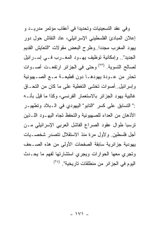 ‫ﻭﻓﻲ ﻋﻘﺩ ﺍﻟﺘﺴﻌﻴﻨﻴﺎﺕ ﻭﺘﺤﺩﻴﺩﺍ ﻓﻲ ﺃﻋﻘﺎﺏ ﻤﺅﺘﻤﺭ ﻤﺩﺭﻴـﺩ ﻭ‬
‫ﺇﻋﻼﻥ ﺍﻟﻤﺒﺎﺩﺉ ﺍﻟﻔﻠﺴﻁﻴﻨﻲ ﺍﻹﺴﺭﺍﺌﻴﻠﻲ، ﻋﺎﺩ ﺍﻟﻨﻘﺎﺵ ﺤﻭل ﺩﻭﺭ‬
‫ﻴﻬﻭﺩ ﺍﻟﻤﻐﺭﺏ ﻤﺠﺩﺩﺍ..ﻭﻁﺭﺡ ﺍﻟﺒﻌﺽ ﻤﻘﻭﻻﺕ "ﺍﻟﺘﻌﺎﻴﺵ ﺍﻟﻘﺩﻴﻡ‬
‫ﺍﻟﺠﺩﻴﺩ".. ﻭﺇﻤﻜﺎﻨﻴﺔ ﺘﻭﻅﻴﻑ ﻴﻬـﻭﺩ ﺍﻟﻤﻐـﺭﺏ ﻓـﻲ ﺇﺴـﺭﺍﺌﻴل‬
                                        ‫)٣٢(‬
‫ﻭﺤﺘﻰ ﻓﻲ ﺍﻟﺠﺯﺍﺌﺭ ﺍﺭﺘﻔﻌـﺕ ﺃﺼـﻭﺍﺕ‬                 ‫ﻟﺼﺎﻟﺢ ﺍﻟﺘﺴﻭﻴﺔ.‬
‫ﺘﺤﺫﺭ ﻤﻥ ﻋـﻭﺩﺓ ﻴﻬﻭﺩﻫـﺎ ﺩﻭﻥ ﻗﻁﻴﻌـﺔ ﻤـﻊ ﺍﻟﺼـﻬﻴﻭﻨﻴﺔ‬
‫ﻭﺇﺴﺭﺍﺌﻴل..ﺃﺼﻭﺍﺕ ﺘﺨﺸﻰ ﺍﻟﺘﻐﻁﻴﺔ ﻋﻠﻰ ﻤﺎ ﻜﺎﻥ ﻤﻥ ﺍﻟﺘﺤـﺎﻕ‬
‫ﻏﺎﻟﺒﻴﺔ ﻴﻬﻭﺩ ﺍﻟﺠﺯﺍﺌﺭ ﺒﺎﻻﺴﺘﻌﻤﺎﺭ ﺍﻟﻔﺭﻨﺴﻲ، ﻭﻜﺫﺍ ﻤﺎ ﻗﻴل ﺒﺄﻨـﻪ‬
‫:" ﺍﻟﺘﺴﺎﺒﻕ ﻋﻠﻰ ﻜﺴﺭ "ﺍﻟﺘﺎﺒﻭ" ﺍﻟﻴﻬﻭﺩﻱ ﻓﻲ ﺍﻟـﺒﻼﺩ ﻭﺘﻁﻬﻴـﺭ‬
‫ﺍﻷﺫﻫﺎﻥ ﻤﻥ ﺍﻟﻌﺩﺍﺀ ﻟﻠﺼﻬﻴﻭﻨﻴﺔ ﻭﺍﻟﺘﺤﻔﻅ ﺘﺠﺎﻩ ﺍﻟﻴﻬـﻭﺩ ﺍﻟﻠـﺫﻴﻥ‬
‫ﺘﺭﺴﺒﺎ ﻁﻭﺍل ﻋﻘﻭﺩ ﺍﻟﺼﺭﺍﻉ ﺍﻟﻔﺎﺸل ﺍﻟﻌﺭﺒﻲ ﺍﻹﺴﺭﺍﺌﻴﻠﻲ ﻤـﻥ‬
‫ﺃﺠل ﻓﻠﺴﻁﻴﻥ. ﻭﻷﻭل ﻤﺭﺓ ﻤﻨﺫ ﺍﻻﺴﺘﻘﻼل ﺘﺘﺼﺩﺭ ﺸﺨﺼـﻴﺎﺕ‬
‫ﻴﻬﻭﺩﻴﺔ ﺠﺯﺍﺌﺭﻴﺔ ﺴﺎﺒﻘﺔ ﺍﻟﺼﻔﺤﺎﺕ ﺍﻷﻭﻟﻰ ﻤﻥ ﻫﺫﻩ ﺍﻟﺼـﺤﻑ‬
‫ﻭﺘﺠﺭﻱ ﻤﻌﻬﺎ ﺍﻟﺤﻭﺍﺭﺍﺕ ﻭﻴﺠﺭﻱ ﺍﺴﺘﺸﺎﺭﺘﻬﺎ ﻟﻔﻬﻡ ﻤﺎ ﻴﺤـﺩﺙ‬
               ‫)٤٢(‬
                      ‫ﺍﻟﻴﻭﻡ ﻓﻲ ﺍﻟﺠﺯﺍﺌﺭ ﻤﻥ ﻤﻨﻁﻠﻘﺎﺕ ﺘﺎﺭﻴﺨﻴﺔ".‬




                          ‫- ١٧١ -‬
 