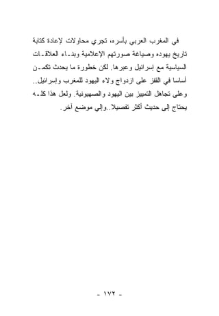 ‫ﻓﻲ ﺍﻟﻤﻐﺭﺏ ﺍﻟﻌﺭﺒﻲ ﺒﺄﺴﺭﻩ، ﺘﺠﺭﻱ ﻤﺤﺎﻭﻻﺕ ﻹﻋﺎﺩﺓ ﻜﺘﺎﺒﺔ‬
‫ﺘﺎﺭﻴﺦ ﻴﻬﻭﺩﻩ ﻭﺼﻴﺎﻏﺔ ﺼﻭﺭﺘﻬﻡ ﺍﻹﻋﻼﻤﻴﺔ ﻭﺒﻨـﺎﺀ ﺍﻟﻌﻼﻗـﺎﺕ‬
‫ﺍﻟﺴﻴﺎﺴﻴﺔ ﻤﻊ ﺇﺴﺭﺍﺌﻴل ﻭﻋﺒﺭﻫﺎ. ﻟﻜﻥ ﺨﻁﻭﺭﺓ ﻤﺎ ﻴﺤﺩﺙ ﺘﻜﻤـﻥ‬
‫ﺃﺴﺎﺴﺎ ﻓﻲ ﺍﻟﻘﻔﺯ ﻋﻠﻰ ﺍﺯﺩﻭﺍﺝ ﻭﻻﺀ ﺍﻟﻴﻬﻭﺩ ﻟﻠﻤﻐﺭﺏ ﻭﺇﺴﺭﺍﺌﻴل..‬
‫ﻭﻋﻠﻰ ﺘﺠﺎﻫل ﺍﻟﺘﻤﻴﻴﺯ ﺒﻴﻥ ﺍﻟﻴﻬﻭﺩ ﻭﺍﻟﺼﻬﻴﻭﻨﻴﺔ. ﻭﻟﻌل ﻫﺫﺍ ﻜﻠـﻪ‬
         ‫ﻴﺤﺘﺎﺝ ﺇﻟﻰ ﺤﺩﻴﺙ ﺃﻜﺜﺭ ﺘﻔﺼﻴﻼ..ﻭﺇﻟﻲ ﻤﻭﻀﻊ ﺁﺨﺭ.‬




                      ‫- ٢٧١ -‬
 