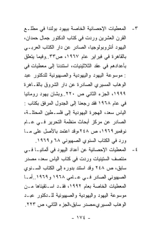 ‫٣- ﺍﻟﻤﻌﻁﻴﺎﺕ ﺍﻹﺤﺼﺎﺌﻴﺔ ﺍﻟﺨﺎﺼﺔ ﺒﻴﻬﻭﺩ ﺒﻭﻟﻨﺩﺍ ﻓﻲ ﻤﻁﻠـﻊ‬
‫ﺍﻟﻘﺭﻥ ﺍﻟﻌﺸﺭﻴﻥ ﻭﺭﺩﺕ ﻓﻲ ﻜﺘﺎﺏ ﺍﻟﺩﻜﺘﻭﺭ ﺠﻤﺎل ﺤﻤﺩﺍﻥ،‬
‫ﺍﻟﻴﻬﻭﺩ ﺃﻨﺜﺭﻭﺒﻭﻟﻭﺠﻴﺎ، ﺍﻟﺼﺎﺩﺭ ﻋﻥ ﺩﺍﺭ ﺍﻟﻜﺘﺎﺏ ﺍﻟﻌﺭﺒـﻲ‬
‫ﺒﺎﻟﻘﺎﻫﺭﺓ ﻓﻲ ﻓﺒﺭﺍﻴﺭ ﻋﺎﻡ ٧٦٩١، ﺹ٣٣..ﻭﻓﻴﻤﺎ ﻴﺘﻌﻠﻕ‬
‫ﺒﺄﻋﺩﺍﺩﻫﻡ ﻓﻲ ﻋﻘﺩ ﺍﻟﺜﻼﺜﻴﻨﻴﺎﺕ، ﺍﺴﺘﻨﺩﻨﺎ ﺇﻟﻰ ﻤﻌﻁﻴﺎﺕ ﻓﻲ‬
‫: ﻤﻭﺴﻭﻋﺔ ﺍﻟﻴﻬﻭﺩ ﻭﺍﻟﻴﻬﻭﺩﻴﺔ ﻭﺍﻟﺼﻬﻴﻭﻨﻴﺔ ﻟﻠﺩﻜﺘﻭﺭ ﻋﺒﺩ‬
‫ﺍﻟﻭﻫﺎﺏ ﺍﻟﻤﺴﻴﺭﻱ ﺍﻟﺼﺎﺩﺭﺓ ﻋﻥ ﺩﺍﺭ ﺍﻟﺸﺭﻭﻕ ﺒﺎﻟﻘـﺎﻫﺭﺓ‬
‫٩٩٩١، ﺍﻟﺠﺯﺀ ﺍﻟﺜﺎﻨﻲ ﺹ ٠٢٢..ﻭﺒﺸﺎﻥ ﻴﻬﻭﺩ ﺭﻭﻤﺎﻨﻴﺎ‬
‫ﻓﻲ ﻋﺎﻡ ٨٦٩١ ﻓﻘﺩ ﺭﺠﻌﻨﺎ ﺇﻟﻰ ﺍﻟﺠﺩﻭل ﺍﻟﻤﺭﻓﻕ ﺒﻜﺘﺎﺏ :‬
‫ﺍﻟﻴﺎﺱ ﺴﻌﺩ، ﺍﻟﻬﺠﺭﺓ ﺍﻟﻴﻬﻭﺩﻴﺔ ﺇﻟﻰ ﻓﻠﺴـﻁﻴﻥ ﺍﻟﻤﺤﺘﻠـﺔ،‬
‫ﺍﻟﺼﺎﺩﺭ ﻋﻥ ﻤﺭﻜﺯ ﺃﺒﺤﺎﺙ ﻤﻨﻅﻤﺔ ﺍﻟﺘﺤﺭﻴﺭ ﻓـﻲ ﻋـﺎﻡ‬
‫ﻨﻭﻓﻤﺒﺭ٩٦٩١، ﺹ ٨٤٢،ﻭﻗﺩ ﺍﻋﺘﻤﺩ ﺒﺎﻷﺼل ﻋﻠﻰ ﻤـﺎ‬
     ‫ﻭﺭﺩ ﻓﻲ ﺍﻟﻜﺘﺎﺏ ﺍﻟﺴﻨﻭﻱ ﺍﻟﺼﻬﻴﻭﻨﻲ ٨٦ ﻭ٩٦٩١.‬
‫٤- ﺍﻟﻤﻌﻁﻴﺎﺕ ﺍﻹﺤﺼﺎﺌﻴﺔ ﻋﻥ ﺃﻋﺩﺍﺩ ﺍﻟﻴﻬﻭﺩ ﻓﻲ ﺃﻟﻤﺎﻨﻴـﺎ ﻓـﻲ‬
‫ﻤﻨﺘﺼﻑ ﺍﻟﺴﺘﻴﻨﻴﺎﺕ ﻭﺭﺩﺕ ﻓﻲ ﻜﺘﺎﺏ ﺍﻟﻴﺎﺱ ﺴﻌﺩ، ﻤﺼﺩﺭ‬
‫ﺴﺎﺒﻕ، ﺹ ٨٤٢ ﻭﻗﺩ ﺍﺴﺘﻨﺩ ﺒﺩﻭﺭﻩ ﺇﻟﻰ ﺍﻟﻜﺘﺎﺏ ﺍﻟﺴـﻨﻭﻱ‬
‫ﺍﻟﺼﻬﻴﻭﻨﻲ ﺍﻟﺼﺎﺩﺭ ﻓـﻲ ﻋـﺎﻤﻲ ٨٦٩١ ﻭ٩٦٩١..ﺃﻤـﺎ‬
‫ﺍﻟﻤﻌﻁﻴﺎﺕ ﺍﻟﺨﺎﺼﺔ ﺒﻌﺎﻡ ٢٩٩١، ﻓﻘـﺩ ﺍﺴـﺘﻘﻴﻨﺎﻫﺎ ﻤـﻥ‬
‫ﻤﻭﺴﻭﻋﺔ ﺍﻟﻴﻬﻭﺩ ﻭﺍﻟﻴﻬﻭﺩﻴﺔ ﻭﺍﻟﺼﻬﻴﻭﻨﻴﺔ ﻟﻠـﺩﻜﺘﻭﺭ ﻋﺒـﺩ‬
‫ﺍﻟﻭﻫﺎﺏ ﺍﻟﻤﺴﻴﺭﻱ،ﻤﺼﺩﺭ ﺴﺎﺒﻕ،ﺍﻟﺠﺯﺀ ﺍﻟﺜﺎﻨﻲ، ﺹ ٣٢٢.‬

                      ‫- ٤٧١ -‬
 