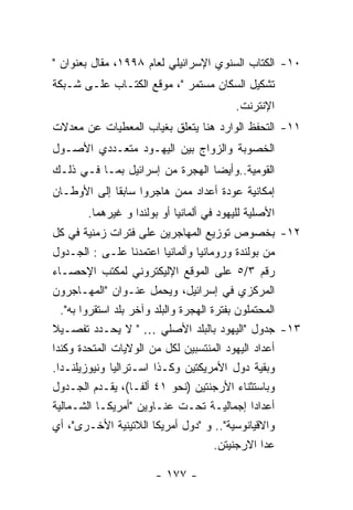 ‫٠١- ﺍﻟﻜﺘﺎﺏ ﺍﻟﺴﻨﻭﻱ ﺍﻹﺴﺭﺍﺌﻴﻠﻲ ﻟﻌﺎﻡ ٨٩٩١، ﻤﻘﺎل ﺒﻌﻨﻭﺍﻥ "‬
‫ﺘﺸﻜﻴل ﺍﻟﺴﻜﺎﻥ ﻤﺴﺘﻤﺭ "، ﻤﻭﻗﻊ ﺍﻟﻜﺘـﺎﺏ ﻋﻠـﻰ ﺸـﺒﻜﺔ‬
                                         ‫ﺍﻹﻨﺘﺭﻨﺕ.‬
‫١١- ﺍﻟﺘﺤﻔﻅ ﺍﻟﻭﺍﺭﺩ ﻫﻨﺎ ﻴﺘﻌﻠﻕ ﺒﻐﻴﺎﺏ ﺍﻟﻤﻌﻁﻴﺎﺕ ﻋﻥ ﻤﻌﺩﻻﺕ‬
‫ﺍﻟﺨﺼﻭﺒﺔ ﻭﺍﻟﺯﻭﺍﺝ ﺒﻴﻥ ﺍﻟﻴﻬـﻭﺩ ﻤﺘﻌـﺩﺩﻱ ﺍﻷﺼـﻭل‬
‫ﺍﻟﻘﻭﻤﻴﺔ..ﻭﺃﻴﻀﺎ ﺍﻟﻬﺠﺭﺓ ﻤﻥ ﺇﺴﺭﺍﺌﻴل ﺒﻤـﺎ ﻓـﻲ ﺫﻟـﻙ‬
‫ﺇﻤﻜﺎﻨﻴﺔ ﻋﻭﺩﺓ ﺃﻋﺩﺍﺩ ﻤﻤﻥ ﻫﺎﺠﺭﻭﺍ ﺴﺎﺒﻘﺎ ﺇﻟﻰ ﺍﻷﻭﻁـﺎﻥ‬
       ‫ﺍﻷﺼﻠﻴﺔ ﻟﻠﻴﻬﻭﺩ ﻓﻲ ﺃﻟﻤﺎﻨﻴﺎ ﺃﻭ ﺒﻭﻟﻨﺩﺍ ﻭ ﻏﻴﺭﻫﻤﺎ.‬
‫٢١- ﺒﺨﺼﻭﺹ ﺘﻭﺯﻴﻊ ﺍﻟﻤﻬﺎﺠﺭﻴﻥ ﻋﻠﻰ ﻓﺘﺭﺍﺕ ﺯﻤﻨﻴﺔ ﻓﻲ ﻜل‬
‫ﻤﻥ ﺒﻭﻟﻨﺩﺓ ﻭﺭﻭﻤﺎﻨﻴﺎ ﻭﺃﻟﻤﺎﻨﻴﺎ ﺍﻋﺘﻤﺩﻨﺎ ﻋﻠـﻰ : ﺍﻟﺠـﺩﻭل‬
‫ﺭﻗﻡ ٣/٥ ﻋﻠﻰ ﺍﻟﻤﻭﻗﻊ ﺍﻹﻟﻴﻜﺘﺭﻭﻨﻲ ﻟﻤﻜﺘﺏ ﺍﻹﺤﺼـﺎﺀ‬
‫ﺍﻟﻤﺭﻜﺯﻱ ﻓﻲ ﺇﺴﺭﺍﺌﻴل، ﻭﻴﺤﻤل ﻋﻨـﻭﺍﻥ "ﺍﻟﻤﻬـﺎﺠﺭﻭﻥ‬
  ‫ﺍﻟﻤﺤﺘﻤﻠﻭﻥ ﺒﻔﺘﺭﺓ ﺍﻟﻬﺠﺭﺓ ﻭﺍﻟﺒﻠﺩ ﻭﺁﺨﺭ ﺒﻠﺩ ﺍﺴﺘﻘﺭﻭﺍ ﺒﻪ".‬
‫٣١- ﺠﺩﻭل "ﺍﻟﻴﻬﻭﺩ ﺒﺎﻟﺒﻠﺩ ﺍﻷﺼﻠﻲ … " ﻻ ﻴﺤـﺩﺩ ﺘﻔﺼـﻴﻼ‬
‫ﺃﻋﺩﺍﺩ ﺍﻟﻴﻬﻭﺩ ﺍﻟﻤﻨﺘﺴﺒﻴﻥ ﻟﻜل ﻤﻥ ﺍﻟﻭﻻﻴﺎﺕ ﺍﻟﻤﺘﺤﺩﺓ ﻭﻜﻨﺩﺍ‬
‫ﻭﺒﻘﻴﺔ ﺩﻭل ﺍﻷﻤﺭﻴﻜﺘﻴﻥ ﻭﻜـﺫﺍ ﺍﺴـﺘﺭﺍﻟﻴﺎ ﻭﻨﻴﻭﺯﻴﻠﻨـﺩﺍ.‬
‫ﻭﺒﺎﺴﺘﺜﻨﺎﺀ ﺍﻷﺭﺠﻨﺘﻴﻥ )ﻨﺤﻭ ١٤ ﺃﻟﻔـﺎ(، ﻴﻘـﺩﻡ ﺍﻟﺠـﺩﻭل‬
‫ﺃﻋﺩﺍﺩﺍ ﺇﺠﻤﺎﻟﻴـﺔ ﺘﺤـﺕ ﻋﻨـﺎﻭﻴﻥ "ﺃﻤﺭﻴﻜـﺎ ﺍﻟﺸـﻤﺎﻟﻴﺔ‬
‫ﻭﺍﻻﻗﻴﺎﻨﻭﺴﻴﺔ".. ﻭ "ﺩﻭل ﺃﻤﺭﻴﻜﺎ ﺍﻟﻼﺘﻴﻨﻴﺔ ﺍﻷﺨـﺭﻯ"، ﺃﻱ‬
                                       ‫ﻋﺩﺍ ﺍﻻﺭﺠﻨﻴﺘﻥ.‬

                      ‫- ٧٧١ -‬
 