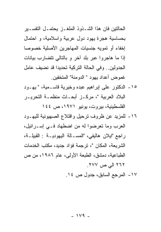 ‫ﺍﻟﺤﺎﻟﺘﻴﻥ ﻓﺎﻥ ﻫﺫﺍ ﺍﻟﺸـﺫﻭﺫ ﺍﻟﻤﻠﻐـﺯ ﻴﺤﺘﻤـل ﺍﻟﺘﻔﺴـﻴﺭ‬
‫ﺒﺤﺴﺎﺴﻴﺔ ﻫﺠﺭﺓ ﻴﻬﻭﺩ ﺩﻭل ﻋﺭﺒﻴﺔ ﻭﺍﺴﻼﻤﻴﺔ، ﻭ ﺍﺤﺘﻤﺎل‬
‫ﺇﺨﻔﺎﺀ ﺃﻭ ﺘﻤﻭﻴﻪ ﺠﻨﺴﻴﺎﺕ ﺍﻟﻤﻬﺎﺠﺭﻴﻥ ﺍﻷﺼﻠﻴﺔ ﺨﺼﻭﺼﺎ‬
‫ﺇﺫﺍ ﻤﺎ ﻫﺎﺠﺭﻭﺍ ﻋﺒﺭ ﺒﻠﺩ ﺁﺨﺭ ﻭ ﺒﺎﻟﺘﺎﻟﻲ ﺘﺘﻀﺎﺭﺏ ﺒﻴﺎﻨﺎﺕ‬
‫ﺍﻟﺠﺩﻭﻟﻴﻥ.. ﻭﻓﻲ ﺍﻟﺤﺎﻟﺔ ﺍﻟﺘﺭﻜﻴﺔ ﺘﺤﺩﻴﺩﺍ ﻗﺩ ﻨﻀﻴﻑ ﻋﺎﻤل‬
             ‫ﻏﻤﻭﺽ ﺃﻋﺩﺍﺩ ﻴﻬﻭﺩ " ﺍﻟﺩﻭﻤﻨﺔ" ﺍﻟﻤﺘﺨﻔﻴﻥ.‬
‫٥١- ﺍﻟﺩﻜﺘﻭﺭ ﻋﻠﻰ ﺇﺒﺭﺍﻫﻴﻡ ﻋﺒﺩﻩ ﻭﺨﻴﺭﻴﺔ ﻗﺎﺴـﻤﻴﺔ، " ﻴﻬـﻭﺩ‬
‫ﺍﻟﺒﻼﺩ ﺍﻟﻌﺭﺒﻴﺔ "، ﻤﺭﻜـﺯ ﺃﺒﺤـﺎﺙ ﻤﻨﻅﻤـﺔ ﺍﻟﺘﺤﺭﻴـﺭ‬
        ‫ﺍﻟﻔﻠﺴﻁﻴﻨﻴﺔ، ﺒﻴﺭﻭﺕ، ﻴﻭﻨﻴﻭ ١٧٩١، ﺹ ٤٤١‬
‫٦١- ﻟﻠﻤﺯﻴﺩ ﻋﻥ ﻅﺭﻭﻑ ﺘﺭﺤﻴل ﻭﺍﻗﺘﻼﻉ ﺍﻟﺼﻬﻴﻭﻨﻴﺔ ﻟﻠﻴﻬـﻭﺩ‬
‫ﺍﻟﻌﺭﺏ ﻭﻤﺎ ﺘﻌﺭﻀﻭﺍ ﻟﻪ ﻤﻥ ﺍﻀﻁﻬﺎﺩ ﻓـﻲ ﺇﺴـﺭﺍﺌﻴل،‬
‫ﺭﺍﺠﻊ "ﺍﻴﻼﻥ ﻫﺎﻟﻴﻔﻲ، "ﺍﻟﻤﺴـﺎﻟﺔ ﺍﻟﻴﻬﻭﺩﻴـﺔ : ﺍﻟﻘﺒﻴﻠـﺔ،‬
‫ﺍﻟﺸﺭﻴﻌﺔ، ﺍﻟﻤﻜﺎﻥ "، ﺘﺭﺠﻤﺔ ﻓﺅﺍﺩ ﺠﺩﻴﺩ، ﻤﻜﺘﺏ ﺍﻟﺨﺩﻤﺎﺕ‬
‫ﺍﻟﻁﺒﺎﻋﻴﺔ، ﺩﻤﺸﻕ، ﺍﻟﻁﺒﻌﺔ ﺍﻷﻭﻟﻰ، ﻋﺎﻡ ٦٨٩١، ﻤﻥ ﺹ‬
                               ‫٢٦٢ ﺍﻟﻲ ﺹ ٧٧٢.‬
                    ‫٧١- ﺍﻟﻤﺭﺠﻊ ﺍﻟﺴﺎﺒﻕ، ﺠﺩﻭل ﺹ ٤١.‬




                       ‫- ٩٧١ -‬
 