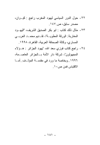 ‫٢٢- ﺤﻭل ﺍﻟﺩﻭﺭ ﺍﻟﺴﻴﺎﺴﻲ ﻟﻴﻬﻭﺩ ﺍﻟﻤﻐﺭﺏ ﺭﺍﺠﻊ : ﻜﻴـﻭﺍﻥ،‬
                         ‫ﻤﺼﺩﺭ ﺴﺎﺒﻕ، ﺹ.٧٤١.‬
‫٣٢- ﻤﺜﺎل ﺫﻟﻙ ﻜﺘﺎﺏ : ﺍﺒﻭ ﺒﻜﺭ ﺍﻟﺼﺩﻴﻕ ﺍﻟﺸﺭﻴﻑ، "ﺍﻟﻴﻬـﻭﺩ‬
‫ﺍﻟﻤﻐﺎﺭﺒﺔ: ﺍﻟﻭﺭﻗﺔ ﺍﻟﻤﻁﻭﻴـﺔ"، ﺘﻘـﺩﻴﻡ ﻤﺤﻤـﺩ ﺍﻟﻌﺭﺒـﻲ‬
  ‫ﺍﻟﻤﺴﺎﺭﻱ، ﻭﻜﺎﻟﺔ ﺍﻟﺼﺤﺎﻓﺔ ﺍﻟﻌﺭﺒﻴﺔ، ﺍﻟﻘﺎﻫﺭﺓ، ٨٩٩١.‬
‫٤٢- ﺭﺍﺠﻊ ﻜﺘﺎﺏ ﻓﻭﺯﻱ ﺴﻌﺩ ﺍﷲ، "ﻴﻬﻭﺩ ﺍﻟﺠﺯﺍﺌﺭ : ﻫـﺅﻻﺀ‬
‫ﺍﻟﻤﺠﻬﻭﻟﻭﻥ"، ﺸﺭﻜﺔ ﺩﺍﺭ ﺍﻷﻤﺔ ﺒـﺎﻟﺠﺯﺍﺌﺭ ﺍﻟﻌﺎﺼـﻤﺔ،‬
‫٦٩٩١..ﻭﺒﺨﺎﺼﺔ ﻤﺎ ﻭﺭﺩ ﻓﻲ ﻤﻘﺩﻤـﺔ ﺍﻟﻤﺅﻟـﻑ..ﺃﻤـﺎ‬
                            ‫ﺍﻻﻗﺘﺒﺎﺱ ﻓﻤﻥ ﺹ٠١.‬




                      ‫- ١٨١ -‬
 