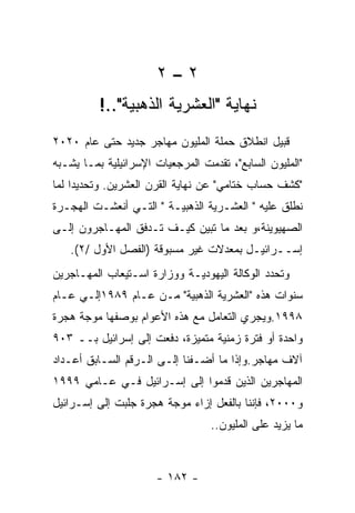 ‫٢–٢‬
          ‫ﻨﻬﺎﻴﺔ "ﺍﻟﻌﺸﺭﻴﺔ ﺍﻟﺫﻫﺒﻴﺔ"..!‬
‫ﻗﺒﻴل ﺍﻨﻁﻼﻕ ﺤﻤﻠﺔ ﺍﻟﻤﻠﻴﻭﻥ ﻤﻬﺎﺠﺭ ﺠﺩﻴﺩ ﺤﺘﻰ ﻋﺎﻡ ٠٢٠٢‬
‫"ﺍﻟﻤﻠﻴﻭﻥ ﺍﻟﺴﺎﺒﻊ"، ﺘﻘﺩﻤﺕ ﺍﻟﻤﺭﺠﻌﻴﺎﺕ ﺍﻹﺴﺭﺍﺌﻴﻠﻴﺔ ﺒﻤـﺎ ﻴﺸـﺒﻪ‬
‫"ﻜﺸﻑ ﺤﺴﺎﺏ ﺨﺘﺎﻤﻲ" ﻋﻥ ﻨﻬﺎﻴﺔ ﺍﻟﻘﺭﻥ ﺍﻟﻌﺸﺭﻴﻥ. ﻭﺘﺤﺩﻴﺩﺍ ﻟﻤﺎ‬
‫ﻨﻁﻠﻕ ﻋﻠﻴﻪ " ﺍﻟﻌﺸـﺭﻴﺔ ﺍﻟﺫﻫﺒﻴـﺔ " ﺍﻟﺘـﻲ ﺃﻨﻌﺸـﺕ ﺍﻟﻬﺠـﺭﺓ‬
‫ﺍﻟﺼﻬﻴﻭﻴﻨﺔ،ﻭ ﺒﻌﺩ ﻤﺎ ﺘﺒﻴﻥ ﻜﻴـﻑ ﺘـﺩﻓﻕ ﺍﻟﻤﻬـﺎﺠﺭﻭﻥ ﺇﻟـﻰ‬
   ‫ﺇﺴــﺭﺍﺌﻴـل ﺒﻤﻌﺩﻻﺕ ﻏﻴﺭ ﻤﺴﺒﻭﻗﺔ )ﺍﻟﻔﺼل ﺍﻷﻭل /٢(.‬
‫ﻭﺘﺤﺩﺩ ﺍﻟﻭﻜﺎﻟﺔ ﺍﻟﻴﻬﻭﺩﻴـﺔ ﻭﻭﺯﺍﺭﺓ ﺍﺴـﺘﻴﻌﺎﺏ ﺍﻟﻤﻬـﺎﺠﺭﻴﻥ‬
‫ﺴﻨﻭﺍﺕ ﻫﺫﻩ "ﺍﻟﻌﺸﺭﻴﺔ ﺍﻟﺫﻫﺒﻴﺔ" ﻤـﻥ ﻋـﺎﻡ ٩٨٩١ﺇﻟـﻲ ﻋـﺎﻡ‬
‫٨٩٩١.ﻭﻴﺠﺭﻱ ﺍﻟﺘﻌﺎﻤل ﻤﻊ ﻫﺫﻩ ﺍﻷﻋﻭﺍﻡ ﺒﻭﺼﻔﻬﺎ ﻤﻭﺠﺔ ﻫﺠﺭﺓ‬
‫ﻭﺍﺤﺩﺓ ﺃﻭ ﻓﺘﺭﺓ ﺯﻤﻨﻴﺔ ﻤﺘﻤﻴﺯﺓ، ﺩﻓﻌﺕ ﺇﻟﻰ ﺇﺴﺭﺍﺌﻴل ﺒــ ٣٠٩‬
‫ﺁﻻﻑ ﻤﻬﺎﺠﺭ.ﻭﺇﺫﺍ ﻤﺎ ﺃﻀـﻔﻨﺎ ﺇﻟـﻰ ﺍﻟـﺭﻗﻡ ﺍﻟﺴـﺎﺒﻕ ﺃﻋـﺩﺍﺩ‬
‫ﺍﻟﻤﻬﺎﺠﺭﻴﻥ ﺍﻟﺫﻴﻥ ﻗﺩﻤﻭﺍ ﺇﻟﻰ ﺇﺴـﺭﺍﺌﻴل ﻓـﻲ ﻋـﺎﻤﻲ ٩٩٩١‬
‫ﻭ٠٠٠٢، ﻓﺈﻨﻨﺎ ﺒﺎﻟﻔﻌل ﺇﺯﺍﺀ ﻤﻭﺠﺔ ﻫﺠﺭﺓ ﺠﻠﺒﺕ ﺇﻟﻰ ﺇﺴـﺭﺍﺌﻴل‬
                                  ‫ﻤﺎ ﻴﺯﻴﺩ ﻋﻠﻰ ﺍﻟﻤﻠﻴﻭﻥ..‬



                      ‫- ٢٨١ -‬
 