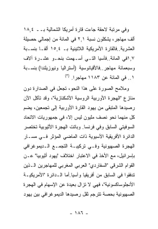 ‫ﻭﻓﻲ ﻤﺭﺘﺒﺔ ﻻﺤﻘﺔ ﺠﺎﺀﺕ ﻗﺎﺭﺓ ﺃﻤﺭﻴﻜﺎ ﺍﻟﺸﻤﺎﻟﻴﺔ ﺒــ ٤,٨١‬
‫ﺃﻟﻑ ﻤﻬﺎﺠﺭ، ﻴﺸﻜﻠﻭﻥ ﻨﺴﺒﺔ ١,٢ ﻓﻲ ﺍﻟﻤﺎﺌﺔ ﻤﻥ ﺇﺠﻤﺎﻟﻲ ﺤﺼﻴﻠﺔ‬
‫ﺍﻟﻌﺸﺭﻴﺔ..ﻓﺎﻟﻘﺎﺭﺓ ﺍﻷﻤﺭﻴﻜﻴﺔ ﺍﻟﻼﺘﻴﻨﻴﺔ ﺒـ ٤,٥١ ﺃﻟﻔـﺎ ﺒﻨﺴـﺒﺔ‬
‫٧,١ﻓﻲ ﺍﻟﻤﺎﺌﺔ..ﻓﺂﺴﻴﺎ ﺍﻟﺘـﻲ ﺃﺴـﻬﻤﺕ ﺒﻨﺤـﻭ ﻋﺸـﺭﺓ ﺁﻻﻑ‬
‫ﻭﺴﺒﻌﻤﺎﺌﺔ ﻤﻬﺎﺠﺭ..ﻓﺎﻷﻗﻴﺎﻨﻭﺴﻴﺔ )ﺃﺴﺘﺭﺍﻟﻴﺎ ﻭﻨﻴﻭﺯﻴﻠﻨﺩﺍ( ﺒﻨﺴـﺒﺔ‬
                     ‫) ٣(‬
                            ‫١.. ﻓﻲ ﺍﻟﻤﺎﺌﺔ ﻋﻥ ٣٨١١ ﻤﻬﺎﺠﺭﺍ.‬
‫ﻭﻤﻼﻤﺢ ﺍﻟﺼﻭﺭﺓ ﻋﻠﻰ ﻫﺫﺍ ﺍﻟﻨﺤﻭ، ﺘﺠﻌل ﻓﻲ ﺍﻟﺼﺩﺍﺭﺓ ﺩﻭﻥ‬
‫ﻤﻨﺎﺯﻉ "ﺍﻟﻬﺠﺭﺓ ﺍﻷﻭﺭﺒﻴﺔ ﺍﻟﺭﻭﺴﻴﺔ ﺍﻷﺸﻜﻨﺎﺯﻴﺔ"، ﻭﻗﺩ ﺘﺂﻜل ﺍﻵﻥ‬
‫ﺭﺼﻴﺩﻫﺎ ﺍﻟﻤﺘﺒﻘﻰ ﻤﻥ ﻴﻬﻭﺩ ﺍﻟﻘﺎﺭﺓ ﺍﻷﻭﺭﺒﻴﺔ ﺇﻟﻰ ﺘﺠﻤﻌﻴﻥ، ﻴﻀﻡ‬
‫ﻜل ﻤﻨﻬﻤﺎ ﻨﺤﻭ ﻨﺼﻑ ﻤﻠﻴﻭﻥ ﻟﻴﺱ ﺇﻻ، ﻓﻲ ﺠﻤﻬﻭﺭﻴﺎﺕ ﺍﻻﺘﺤﺎﺩ‬
‫ﺍﻟﺴﻭﻓﻴﺘﻲ ﺍﻟﺴﺎﺒﻕ ﻭﻓﻲ ﻓﺭﻨﺴﺎ. ﻭﺒﺎﺘﺕ ﺍﻟﻬﺠﺭﺓ ﺍﻷﺜﻴﻭﺒﻴﺔ ﺘﺨﺘﺼﺭ‬
‫ﺍﻟﺩﺍﺌﺭﺓ ﺍﻷﻓﺭﻴﻘﻴﺔ ﺍﻵﺴﻴﻭﻴﺔ ﺫﺍﺕ ﺍﻟﻤﺎﻀﻲ ﺍﻟﻤﺅﺜﺭ ﻓـﻲ ﻤﺴـﺎﺭ‬
‫ﺍﻟﻬﺠﺭﺓ ﺍﻟﺼﻬﻴﻭﻨﻴﺔ ﻭﻓـﻲ ﺘﺭﻜﻴﺒـﺔ ﺍﻟﺘﺠﻤـﻊ ﺍﻟـﺩﻴﻤﻭﻏﺭﺍﻓﻲ‬
‫ﺒﺈﺴﺭﺍﺌﻴل، ﻤﻊ ﺍﻷﺨﺫ ﻓﻲ ﺍﻻﻋﺘﺒﺎﺭ ﺍﺨﺘﻼﻑ "ﻴﻬﻭﺩ ﺃﺜﻴﻭﺒﻴﺎ" ﻋـﻥ‬
‫ﺍﻟﻘﻭﺍﻡ ﺍﻟﺸﺭﻗﻲ "ﺍﻟﺴﻔﺎﺭﺩﻱ" ﺍﻟﻌﺭﺒﻲ ﺍﻟﻤﻐﺭﺒﻲ ﻟﻠﻤﻬﺎﺠﺭﻴﻥ ﺍﻟـﺫﻴﻥ‬
‫ﺘﺩﻓﻘﻭﺍ ﻓﻲ ﺍﻟﺴﺎﺒﻕ ﻤﻥ ﺃﻓﺭﻴﻘﻴﺎ ﻭﺁﺴﻴﺎ.ﺃﻤﺎ ﺍﻟـﺩﺍﺌﺭﺓ "ﺍﻷﻤﺭﻴﻜﻴـﺔ‬
‫ﺍﻷﻨﺠﻠﻭﺴﺎﻜﺴﻭﻨﻴﺔ"، ﻓﻬﻲ ﻻ ﺘﺯﺍل ﺒﻌﻴﺩﺓ ﻋﻥ ﺍﻹﺴﻬﺎﻡ ﻓﻲ ﺍﻟﻬﺠﺭﺓ‬
‫ﺍﻟﺼﻬﻴﻭﻨﻴﺔ ﺒﺤﺼﺔ ﺘﺘﺭﺠﻡ ﺜﻘل ﺭﺼﻴﺩﻫﺎ ﺍﻟﺩﻴﻤﻭﻏﺭﺍﻓﻲ ﺒﻴﻥ ﻴﻬﻭﺩ‬


                            ‫- ٦٨١ -‬
 