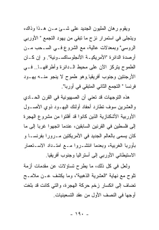 ‫ﻭﻴﻘﻭﻡ ﺭﻫﺎﻥ ﺍﻟﻤﻠﻴﻭﻥ ﺍﻟﺠﺩﻴﺩ ﻋﻠﻰ ﺸـﺊ ﻤـﻥ ﻫـﺫﺍ ﻭﺫﺍﻙ،‬
‫ﻭﻴﺘﺠﻠﻰ ﻓﻲ ﺍﺴﺘﻤﺭﺍﺭ ﻨﺯﺡ ﻤﺎ ﺘﺒﻘﻲ ﻤﻥ ﻴﻬﻭﺩ ﺍﻟﺘﺠﻤﻊ " ﺍﻷﻭﺭﺒﻲ‬
‫ﺍﻟﺭﻭﺴﻲ" ﻭﺒﻤﻌﺩﻻﺕ ﻋﺎﻟﻴﺔ، ﻤﻊ ﺍﻟﺸﺭﻭﻉ ﻓـﻲ ﺍﻟﺴـﺤﺏ ﻤـﻥ‬
‫ﺃﺭﺼﺩﺓ ﺍﻟﺩﺍﺌﺭﺓ "ﺍﻷﻤﺭﻴﻜﻴـﺔ ﺍﻷﻨﺠﻠﻭﺴﺎﻜﺴـﻭﻨﻴﺔ". ﻭ ﺇﻥ ﻜـﺎﻥ‬
‫ﺍﻟﻁﻤﻭﺡ ﻴﺘﺭﻜﺯ ﺍﻵﻥ ﻋﻠﻰ ﻤﺤﻴﻁ ﺍﻟـﺩﺍﺌﺭﺓ ﻭﺃﻁﺭﺍﻓﻬـﺎ.. ﻓـﻲ‬
‫ﺍﻷﺭﺠﻨﺘﻴﻥ ﻭﺠﻨﻭﺏ ﺃﻓﺭﻴﻘﻴﺎ.ﻭﻫﻭ ﻁﻤﻭﺡ ﻻ ﻴﻨﺠﻭ ﻤﻨـﻪ ﻴﻬـﻭﺩ‬
                  ‫ﻓﺭﻨﺴﺎ " ﺍﻟﺘﺠﻤﻊ ﺍﻟﺜﺎﻨﻲ ﺍﻟﻤﺘﺒﻘﻲ ﻓﻲ ﺃﻭﺭﺒﺎ".‬
‫ﻫﺫﻩ ﺍﻟﺘﻭﺠﻬﺎﺕ ﻗﺩ ﺘﻌﻨﻲ ﺃﻥ ﺍﻟﺼﻬﻴﻭﻨﻴﺔ ﻓﻲ ﺍﻟﻘﺭﻥ ﺍﻟﺤـﺎﺩﻱ‬
‫ﻭﺍﻟﻌﺸﺭﻴﻥ ﺴﻭﻑ ﺘﻁﺎﺭﺩ ﺃﺤﻔﺎﺩ ﺃﻭﻟﺌﻙ ﺍﻟﻴﻬـﻭﺩ ﺫﻭﻱ ﺍﻷﺼـﻭل‬
‫ﺍﻷﻭﺭﺒﻴﺔ ﺍﻷﺸﻜﻨﺎﺯﻴﺔ ﺍﻟﺫﻴﻥ ﻜﺎﻨﻭﺍ ﻗﺩ ﺃﻓﻠﺘﻭﺍ ﻤﻥ ﻤﺸﺭﻭﻉ ﺍﻟﻬﺠﺭﺓ‬
‫ﺇﻟﻰ ﻓﻠﺴﻁﻴﻥ ﻓﻲ ﺍﻟﻘﺭﻨﻴﻥ ﺍﻟﺴﺎﺒﻘﻴﻥ، ﻋﻨﺩﻤﺎ ﺍﺘﺠﻬﻭﺍ ﻏﺭﺒﺎ ﺇﻟﻰ ﻤﺎ‬
‫ﻜﺎﻥ ﻴﺴﻤﻰ ﺒﺎﻟﻌﺎﻟﻡ ﺍﻟﺠﺩﻴﺩ ﻓﻲ ﺍﻷﻤﺭﻴﻜﺘﻴﻥ ﻤـﺭﻭﺭﺍ ﺒﻔﺭﻨﺴـﺎ ﻭ‬
‫ﺒﺄﻭﺭﺒﺎ ﺍﻟﻐﺭﺒﻴﺔ، ﻭﺒﻌﺩﻤﺎ ﺍﻨﺘﺸـﺭﻭﺍ ﻤـﻊ ﺍﻤﺘـﺩﺍﺩ ﺍﻻﺴـﺘﻌﻤﺎﺭ‬
           ‫ﺍﻻﺴﺘﻴﻁﺎﻨﻲ ﺍﻷﻭﺭﺒﻲ ﺇﻟﻰ ﺃﺴﺘﺭﺍﻟﻴﺎ ﻭﺠﻨﻭﺏ ﺃﻓﺭﻴﻘﻴﺎ.‬
‫ﻭﻟﻌل ﻓﻲ ﻜل ﺫﻟﻙ، ﻤﺎ ﻴﻁﺭﺡ ﺘﺴﺎﺅﻻﺕ ﻋﻥ ﻤﻘﺩﻤﺎﺕ ﺃﺯﻤﺔ‬
‫ﺘﻠﻭﺡ ﻤﻊ ﻨﻬﺎﻴﺔ "ﺍﻟﻌﺸﺭﻴﺔ ﺍﻟﺫﻫﺒﻴﺔ"، ﻭﻤﺎ ﻴﻜﺸﻑ ﻋـﻥ ﻤﻼﻤـﺢ‬
‫ﺘﻀﺎﻑ ﺇﻟﻰ ﺍﻨﻜﺴﺎﺭ ﺯﺨﻡ ﺤﺭﻜﺔ ﺍﻟﻬﺠﺭﺓ، ﻭﺍﻟﺘﻲ ﻜﺎﻨﺕ ﻗﺩ ﺒﻠﻐﺕ‬
              ‫ﺃﻭﺠﻬﺎ ﻓﻲ ﺍﻟﻨﺼﻑ ﺍﻷﻭل ﻤﻥ ﻋﻘﺩ ﺍﻟﺘﺴﻌﻴﻨﻴﺎﺕ.‬


                       ‫- ٠٩١ -‬
 