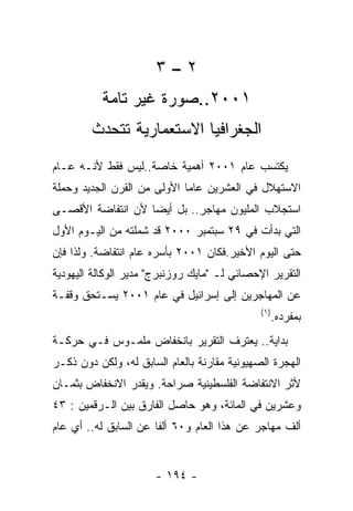 ‫٢–٣‬
          ‫١٠٠٢..ﺼﻭﺭﺓ ﻏﻴﺭ ﺘﺎﻤﺔ‬
        ‫ﺍﻟﺠﻐﺭﺍﻓﻴﺎ ﺍﻻﺴﺘﻌﻤﺎﺭﻴﺔ ﺘﺘﺤﺩﺙ‬
‫ﻴﻜﺘﺴﺏ ﻋﺎﻡ ١٠٠٢ ﺃﻫﻤﻴﺔ ﺨﺎﺼﺔ..ﻟﻴﺱ ﻓﻘﻁ ﻷﻨـﻪ ﻋـﺎﻡ‬
‫ﺍﻻﺴﺘﻬﻼل ﻓﻲ ﺍﻟﻌﺸﺭﻴﻥ ﻋﺎﻤﺎ ﺍﻷﻭﻟﻰ ﻤﻥ ﺍﻟﻘﺭﻥ ﺍﻟﺠﺩﻴﺩ ﻭﺤﻤﻠﺔ‬
‫ﺍﺴﺘﺠﻼﺏ ﺍﻟﻤﻠﻴﻭﻥ ﻤﻬﺎﺠﺭ.. ﺒل ﺃﻴﻀﺎ ﻷﻥ ﺍﻨﺘﻔﺎﻀﺔ ﺍﻷﻗﺼـﻰ‬
‫ﺍﻟﺘﻲ ﺒﺩﺃﺕ ﻓﻲ ٩٢ ﺴﺒﺘﻤﺒﺭ ٠٠٠٢ ﻗﺩ ﺸﻤﻠﺘﻪ ﻤﻥ ﺍﻟﻴـﻭﻡ ﺍﻷﻭل‬
‫ﺤﺘﻰ ﺍﻟﻴﻭﻡ ﺍﻷﺨﻴﺭ.ﻓﻜﺎﻥ ١٠٠٢ ﺒﺄﺴﺭﻩ ﻋﺎﻡ ﺍﻨﺘﻔﺎﻀﺔ. ﻭﻟﺫﺍ ﻓﺈﻥ‬
‫ﺍﻟﺘﻘﺭﻴﺭ ﺍﻹﺤﺼﺎﺌﻲ ﻟـ "ﻤﺎﻴﻙ ﺭﻭﺯﻨﺒﺭﺝ" ﻤﺩﻴﺭ ﺍﻟﻭﻜﺎﻟﺔ ﺍﻟﻴﻬﻭﺩﻴﺔ‬
‫ﻋﻥ ﺍﻟﻤﻬﺎﺠﺭﻴﻥ ﺇﻟﻰ ﺇﺴﺭﺍﺌﻴل ﻓﻲ ﻋﺎﻡ ١٠٠٢ ﻴﺴـﺘﺤﻕ ﻭﻗﻔـﺔ‬
                                              ‫) ١(‬
                                                     ‫ﺒﻤﻔﺭﺩﻩ.‬
‫ﺒﺩﺍﻴﺔ.. ﻴﻌﺘﺭﻑ ﺍﻟﺘﻘﺭﻴﺭ ﺒﺎﻨﺨﻔﺎﺽ ﻤﻠﻤـﻭﺱ ﻓـﻲ ﺤﺭﻜـﺔ‬
‫ﺍﻟﻬﺠﺭﺓ ﺍﻟﺼﻬﻴﻭﻨﻴﺔ ﻤﻘﺎﺭﻨﺔ ﺒﺎﻟﻌﺎﻡ ﺍﻟﺴﺎﺒﻕ ﻟﻪ، ﻭﻟﻜﻥ ﺩﻭﻥ ﺫﻜـﺭ‬
‫ﻷﺜﺭ ﺍﻻﻨﺘﻔﺎﻀﺔ ﺍﻟﻔﻠﺴﻁﻴﻨﻴﺔ ﺼﺭﺍﺤﺔ. ﻭﻴﻘﺩﺭ ﺍﻻﻨﺨﻔﺎﺽ ﺒﺜﻤـﺎﻥ‬
‫ﻭﻋﺸﺭﻴﻥ ﻓﻲ ﺍﻟﻤﺎﺌﺔ، ﻭﻫﻭ ﺤﺎﺼل ﺍﻟﻔﺎﺭﻕ ﺒﻴﻥ ﺍﻟـﺭﻗﻤﻴﻥ : ٣٤‬
‫ﺃﻟﻑ ﻤﻬﺎﺠﺭ ﻋﻥ ﻫﺫﺍ ﺍﻟﻌﺎﻡ ﻭ٠٦ ﺃﻟﻔﺎ ﻋﻥ ﺍﻟﺴﺎﺒﻕ ﻟﻪ.. ﺃﻱ ﻋﺎﻡ‬


                      ‫- ٤٩١ -‬
 