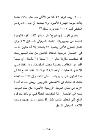 ‫٠٠٠٢. ﻭﻴﻌﺩ ﺍﻟﺭﻗﻡ ٣٤ ﺃﻟﻔﺎ ﻫﻭ ﺍﻷﺩﻨﻰ ﻤﻨﺫ ﻋﺎﻡ ٠٩٩١ﻋﻨﺩﻤﺎ‬
‫ﺒﺩﺃﺕ ﻤﻭﺠﺔ ﺍﻟﻬﺠﺭﺓ ﺍﻷﺨﻴﺭﺓ. ﻭﻻ ﻴﺴﺘﺒﻌﺩ ﺃﻥ ﻴﻘـل ﺍﻟـﺭﻗـﻡ‬
                     ‫) ٢(‬
                            ‫ﺍﻟﺤﻘﻴﻘﻲ ﻟﻌﺎﻡ ١٠٠٢ ﻋﻤﺎ ﻭﺭﺩ ﺴﺎﺒﻘﺎ.‬
‫ﻴﻨﻁﻭﻱ ﺘﻘﺭﻴﺭ "ﺭﻭﺯﻨﺒﺭﺝ" ﻋﻠﻰ ﻤﺅﺸﺭ ﻻﻓﺕ ﺁﺨﺭ، ﻓﺎﻟﻬﺠﺭﺓ‬
‫ﺍﻟﻘﺎﺩﻤﺔ ﻤﻥ ﺠﻤﻬﻭﺭﻴﺎﺕ ﺍﻻﺘﺤﺎﺩ ﺍﻟﺴﻭﻓﻴﺘﻲ ﺍﻟﺴـﺎﺒﻕ ﻻ ﺘـﺯﺍل‬
‫ﺘﺸﻜل ﺍﻟﻤﻜﻭﻥ ﺍﻷﻜﺒﺭ ﻭﺒﻨﺴﺒﺔ ٦٧ ﺒﺎﻟﻤﺎﺌﺔ. ﺇﻻ ﺃﻨﻪ ﻤﻜﻭﻥ ﺁﺨـﺫ‬
‫ﻓﻲ ﺍﻻﻨﺤﺴﺎﺭ ﺘﺩﺭﻴﺠﻴﺎ. ﻓﺄﻋﺩﺍﺩ ﺍﻟﻘﺎﺩﻤﻴﻥ ﻤﻥ ﻫﺫﻩ ﺍﻟﺠﻤﻬﻭﺭﻴﺎﺕ‬
‫ﻗﺩ ﺍﻨﺨﻔﻀﺕ ﻤﻘﺎﺭﻨﺔ ﺒﻌﺎﻡ ٠٠٠٢ ﺒﻨﺴﺒﺔ ٤٣ ﺒﺎﻟﻤﺎﺌﺔ، ﺃﻱ ﺒﻨﺴﺒﺔ‬
‫ﺃﻜﺒﺭ ﻤﻥ ﺍﻨﺨﻔﺎﺽ ﺤﺼﻴﻠﺔ ﻤﺠﻤل ﺍﻟﻤﻜﻭﻨﺎﺕ. ﻭﺇﺫﺍ ﺃﺨﺫﻨﺎ ﻓـﻲ‬
‫ﺍﻻﻋﺘﺒﺎﺭ ﺍﻟﻤﻌﻁﻴﺎﺕ ﺍﻹﺤﺼﺎﺌﻴﺔ ﻟﻠﺴﻨﻭﺍﺕ ﺍﻟﺴﺎﺒﻘﺔ، ﺍﺘﻀﺢ ﻟﻨﺎ ﺃﻥ‬
‫ﻫﺫﺍ ﺍﻟﻤﻜﻭﻥ ﻅل ﻴﺴﻬﻡ ﺒﻨﺴﺏ ﺃﻋﻠﻰ ﺩﺍﺌﻤﺎ، ﻭﺇﻥ ﻜﺎﻨﺕ ﻤﺴﺎﻫﻤﺘﻪ‬
‫ﻜﺎﻨﺕ ﻗﺩ ﺃﺨﺫﺕ ﻓﻲ ﺍﻻﻨﺨﻔﺎﺽ ﺍﻟﺘﺩﺭﻴﺠﻲ. ﻭﻴﻌﻨﻲ ﺫﻟـﻙ ﺃﻨﻨـﺎ‬
‫ﻻﺯﻟﻨﺎ ﻓﻲ ﻨﻁﺎﻕ ﺍﻟﻤﻭﺠﺔ "ﺍﻟﺭﻭﺴﻴﺔ" ﺍﻷﺨﻴﺭﺓ، ﻟﻜﻥ ﻫﺫﻩ ﺍﻟﻤﻭﺠﺔ‬
‫ﺘﺘﺠﻪ ﺇﻟﻰ ﺍﻻﻨﺤﺴﺎﺭ. ﺃﻤﺎ ﺍﻟﻤﻜﻭﻨﺎﺕ ﺍﻟﺒﺩﻴﻠﺔ ﻓﻬﻲ ﻟﻡ ﺘﺄﺨﺫ ﺒﻌﺩ ﻗﻭﺓ‬
‫ﺍﻟﺩﻓﻊ ﺍﻟﺘﻲ ﺘﺠﻌﻠﻬﺎ ﺘﺸﻐل ﻤﻜﺎﻥ ﺍﻟﻘـﺎﺩﻤﻴﻥ ﻤـﻥ ﺠﻤﻬﻭﺭﻴـﺎﺕ‬
                                      ‫ﺍﻻﺘﺤﺎﺩ ﺍﻟﺴﻭﻓﻴﺘﻲ ﺍﻟﺴﺎﺒﻕ.‬




                            ‫- ٥٩١ -‬
 