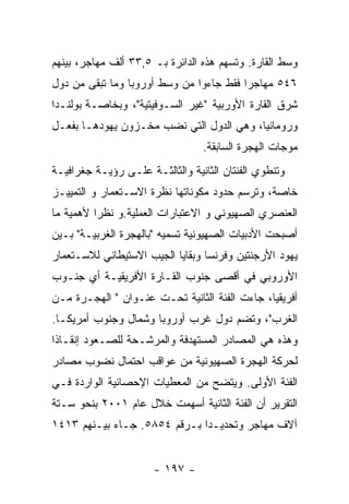 ‫ﻭﺴﻁ ﺍﻟﻘﺎﺭﺓ. ﻭﺘﺴﻬﻡ ﻫﺫﻩ ﺍﻟﺩﺍﺌﺭﺓ ﺒـ ٥,٣٣ ﺃﻟﻑ ﻤﻬﺎﺠﺭ، ﺒﻴﻨﻬﻡ‬
‫٦٤٥ ﻤﻬﺎﺠﺭﺍ ﻓﻘﻁ ﺠﺎﺀﻭﺍ ﻤﻥ ﻭﺴﻁ ﺃﻭﺭﻭﺒﺎ ﻭﻤﺎ ﺘﺒﻘﻰ ﻤﻥ ﺩﻭل‬
‫ﺸﺭﻕ ﺍﻟﻘﺎﺭﺓ ﺍﻷﻭﺭﺒﻴﺔ "ﻏﻴﺭ ﺍﻟﺴـﻭﻓﻴﺘﻴﺔ"، ﻭﺒﺨﺎﺼـﺔ ﺒﻭﻟﻨـﺩﺍ‬
‫ﻭﺭﻭﻤﺎﻨﻴﺎ، ﻭﻫﻲ ﺍﻟﺩﻭل ﺍﻟﺘﻲ ﻨﻀﺏ ﻤﺨـﺯﻭﻥ ﻴﻬﻭﺩﻫـﺎ ﺒﻔﻌـل‬
                                 ‫ﻤﻭﺠﺎﺕ ﺍﻟﻬﺠﺭﺓ ﺍﻟﺴﺎﺒﻘﺔ.‬
‫ﻭﺘﻨﻁﻭﻱ ﺍﻟﻔﺌﺘﺎﻥ ﺍﻟﺜﺎﻨﻴﺔ ﻭﺍﻟﺜﺎﻟﺜـﺔ ﻋﻠـﻰ ﺭﺅﻴـﺔ ﺠﻐﺭﺍﻓﻴـﺔ‬
‫ﺨﺎﺼﺔ، ﻭﺘﺭﺴﻡ ﺤﺩﻭﺩ ﻤﻜﻭﻨﺎﺘﻬﺎ ﻨﻅﺭﺓ ﺍﻻﺴـﺘﻌﻤﺎﺭ ﻭ ﺍﻟﺘﻤﻴﻴـﺯ‬
‫ﺍﻟﻌﻨﺼﺭﻱ ﺍﻟﺼﻬﻴﻭﻨﻲ ﻭ ﺍﻻﻋﺘﺒﺎﺭﺍﺕ ﺍﻟﻌﻤﻠﻴﺔ.ﻭ ﻨﻅﺭﺍ ﻷﻫﻤﻴﺔ ﻤﺎ‬
‫ﺃﺼﺒﺤﺕ ﺍﻷﺩﺒﻴﺎﺕ ﺍﻟﺼﻬﻴﻭﻨﻴﺔ ﺘﺴﻤﻴﻪ "ﺒﺎﻟﻬﺠﺭﺓ ﺍﻟﻐﺭﺒﻴـﺔ" ﺒـﻴﻥ‬
‫ﻴﻬﻭﺩ ﺍﻷﺭﺠﻨﺘﻴﻥ ﻭﻓﺭﻨﺴﺎ ﻭﺒﻘﺎﻴﺎ ﺍﻟﺠﻴﺏ ﺍﻻﺴﺘﻴﻁﺎﻨﻲ ﻟﻼﺴـﺘﻌﻤﺎﺭ‬
‫ﺍﻷﻭﺭﻭﺒﻲ ﻓﻲ ﺃﻗﺼﻰ ﺠﻨﻭﺏ ﺍﻟﻘـﺎﺭﺓ ﺍﻷﻓﺭﻴﻘﻴـﺔ ﺃﻱ ﺠﻨـﻭﺏ‬
‫ﺃﻓﺭﻴﻘﻴﺎ، ﺠﺎﺀﺕ ﺍﻟﻔﺌﺔ ﺍﻟﺜﺎﻨﻴﺔ ﺘﺤـﺕ ﻋﻨـﻭﺍﻥ " ﺍﻟﻬﺠـﺭﺓ ﻤـﻥ‬
‫ﺍﻟﻐﺭﺏ"، ﻭﺘﻀﻡ ﺩﻭل ﻏﺭﺏ ﺃﻭﺭﻭﺒﺎ ﻭﺸﻤﺎل ﻭﺠﻨﻭﺏ ﺃﻤﺭﻴﻜـﺎ.‬
‫ﻭﻫﺫﻩ ﻫﻲ ﺍﻟﻤﺼﺎﺩﺭ ﺍﻟﻤﺴﺘﻬﺩﻓﺔ ﻭﺍﻟﻤﺭﺸـﺤﺔ ﻟﻠﺼـﻌﻭﺩ ﺇﻨﻘـﺎﺫﺍ‬
‫ﻟﺤﺭﻜﺔ ﺍﻟﻬﺠﺭﺓ ﺍﻟﺼﻬﻴﻭﻨﻴﺔ ﻤﻥ ﻋﻭﺍﻗﺏ ﺍﺤﺘﻤﺎل ﻨﻀﻭﺏ ﻤﺼﺎﺩﺭ‬
‫ﺍﻟﻔﺌﺔ ﺍﻷﻭﻟﻰ. ﻭﻴﺘﻀﺢ ﻤﻥ ﺍﻟﻤﻌﻁﻴﺎﺕ ﺍﻹﺤﺼﺎﺌﻴﺔ ﺍﻟﻭﺍﺭﺩﺓ ﻓـﻲ‬
‫ﺍﻟﺘﻘﺭﻴﺭ ﺃﻥ ﺍﻟﻔﺌﺔ ﺍﻟﺜﺎﻨﻴﺔ ﺃﺴﻬﻤﺕ ﺨﻼل ﻋﺎﻡ ١٠٠٢ ﺒﻨﺤﻭ ﺴـﺘﺔ‬
‫ﺁﻻﻑ ﻤﻬﺎﺠﺭ ﻭﺘﺤﺩﻴـﺩﺍ ﺒـﺭﻗﻡ ٤٥٨٥. ﺠـﺎﺀ ﺒﻴـﻨﻬﻡ ٣١٤١‬


                      ‫- ٧٩١ -‬
 