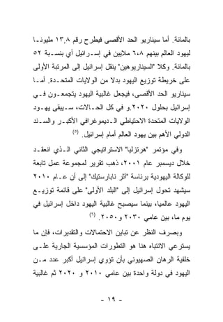 ‫ﺒﺎﻟﻤﺎﺌﺔ. ﺃﻤﺎ ﺴﻴﻨﺎﺭﻴﻭ ﺍﻟﺤﺩ ﺍﻷﻗﺼﻰ ﻓﻴﻁﺭﺡ ﺭﻗﻡ ٨,٣١ ﻤﻠﻴﻭﻨـﺎ‬
‫ﻟﻴﻬﻭﺩ ﺍﻟﻌﺎﻟﻡ ﺒﻴﻨﻬﻡ ٨،٦ ﻤﻼﻴﻴﻥ ﻓﻲ ﺇﺴـﺭﺍﺌﻴل ﺃﻱ ﺒﻨﺴـﺒﺔ ٢٥‬
‫ﺒﺎﻟﻤﺎﺌﺔ. ﻭﻜﻼ "ﺍﻟﺴﻴﻨﺎﺭﻴﻭﻫﻴﻥ" ﻴﻨﻘل ﺇﺴﺭﺍﺌﻴل ﺇﻟﻰ ﺍﻟﻤﺭﺘﺒﺔ ﺍﻷﻭﻟﻰ‬
‫ﻋﻠﻰ ﺨﺭﻴﻁﺔ ﺘﻭﺯﻴﻊ ﺍﻟﻴﻬﻭﺩ ﺒﺩﻻ ﻤﻥ ﺍﻟﻭﻻﻴﺎﺕ ﺍﻟﻤﺘﺤـﺩﺓ. ﺃﻤـﺎ‬
‫ﺴﻴﻨﺎﺭﻴﻭ ﺍﻟﺤﺩ ﺍﻷﻗﺼﻰ، ﻓﻴﺠﻌل ﻏﺎﻟﺒﻴﺔ ﺍﻟﻴﻬﻭﺩ ﻴﺘﺠﻤﻌـﻭﻥ ﻓـﻲ‬
‫ﺇﺴﺭﺍﺌﻴل ﺒﺤﻠﻭل ٠٢٠٢.ﻭ ﻓﻲ ﻜل ﺍﻟﺤـﺎﻻﺕ، ﺴـﻴﺒﻘﻰ ﻴﻬـﻭﺩ‬
‫ﺍﻟﻭﻻﻴﺎﺕ ﺍﻟﻤﺘﺤﺩﺓ ﺍﻻﺤﺘﻴﺎﻁﻲ ﺍﻟـﺩﻴﻤﻭﻏﺭﺍﻓﻲ ﺍﻷﻜﺒـﺭ ﻭﺍﻟﺴـﻨﺩ‬
              ‫) ٥(‬
                     ‫ﺍﻟﺩﻭﻟﻲ ﺍﻷﻫﻡ ﺒﻴﻥ ﻴﻬﻭﺩ ﺍﻟﻌﺎﻟﻡ ﺃﻤﺎﻡ ﺇﺴﺭﺍﺌﻴل.‬
‫ﻭﻓﻲ ﻤﺅﺘﻤﺭ "ﻫﺭﺘﺯﻟﻴﺎ" ﺍﻻﺴﺘﺭﺍﺘﻴﺠﻲ ﺍﻟﺜﺎﻨﻲ ﺍﻟـﺫﻱ ﺍﻨﻌﻘـﺩ‬
‫ﺨﻼل ﺩﻴﺴﻤﺒﺭ ﻋﺎﻡ ١٠٠٢، ﺫﻫﺏ ﺘﻘﺭﻴﺭ ﻟﻤﺠﻤﻭﻋﺔ ﻋﻤل ﺘﺎﺒﻌﺔ‬
‫ﻟﻠﻭﻜﺎﻟﺔ ﺍﻟﻴﻬﻭﺩﻴﺔ ﺒﺭﺌﺎﺴﺔ "ﺁﺜﺭ ﻨﺎﺒﺎﺭﺴﺘﻴﻙ" ﺇﻟﻰ ﺃﻥ ﻋـﺎﻡ ٠١٠٢‬
‫ﺴﻴﺸﻬﺩ ﺘﺤﻭل ﺇﺴﺭﺍﺌﻴل ﺇﻟﻰ "ﺍﻟﺒﻠﺩ ﺍﻷﻭﻟﻰ" ﻋﻠﻰ ﻗﺎﺌﻤﺔ ﺘﻭﺯﻴـﻊ‬
‫ﺍﻟﻴﻬﻭﺩ ﻋﺎﻟﻤﻴﺎ، ﺒﻴﻨﻤﺎ ﺴﻴﺼﺒﺢ ﻏﺎﻟﺒﻴﺔ ﺍﻟﻴﻬﻭﺩ ﺩﺍﺨل ﺇﺴﺭﺍﺌﻴل ﻓﻲ‬
                        ‫) ٦(‬
                               ‫ﻴﻭﻡ ﻤﺎ، ﺒﻴﻥ ﻋﺎﻤﻲ ٠٣٠٢ ﻭ٠٥٠٢.‬
‫ﻭﺒﺼﺭﻑ ﺍﻟﻨﻅﺭ ﻋﻥ ﺘﺒﺎﻴﻥ ﺍﻻﺤﺘﻤﺎﻻﺕ ﻭﺍﻟﺘﻘﺩﻴﺭﺍﺕ، ﻓﺈﻥ ﻤﺎ‬
‫ﻴﺴﺘﺭﻋﻲ ﺍﻻﻨﺘﺒﺎﻩ ﻫﻨﺎ ﻫﻭ ﺍﻟﺘﻁﻭﺭﺍﺕ ﺍﻟﻤﺅﺴﺴﻴﺔ ﺍﻟﺠﺎﺭﻴﺔ ﻋﻠـﻰ‬
‫ﺨﻠﻔﻴﺔ ﺍﻟﺭﻫﺎﻥ ﺍﻟﺼﻬﻴﻭﻨﻲ ﺒﺄﻥ ﺘﺅﻭﻱ ﺇﺴﺭﺍﺌﻴل ﺃﻜﺒﺭ ﻋﺩﺩ ﻤـﻥ‬
‫ﺍﻟﻴﻬﻭﺩ ﻓﻲ ﺩﻭﻟﺔ ﻭﺍﺤﺩﺓ ﺒﻴﻥ ﻋﺎﻤﻲ ٠١٠٢ ﻭ ٠٢٠٢ ﺜﻡ ﻏﺎﻟﺒﻴﺔ‬


                               ‫- ٩١ -‬
 