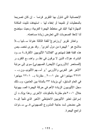 ‫ﺍﻹﺤﺼﺎﺌﻴﺔ ﺍﻟﺘﻲ ﺘﻨﺎﻭل ﺒﻬﺎ ﺍﻟﺘﻘﺭﻴﺭ ﻓﺭﻨﺴﺎ - ﺇﻥ ﻜﺎﻥ ﺘﺼﺭﻴﺤﺎ‬
‫ﺒﺎﻟﻤﻌﻁﻴﺎﺕ ﺃﻭ ﺘﻠﻤﻴﺤﺎ ﺃﻭ ﺇﺨﻔﺎﺀ ﻟﻬﺎ - ﺍﺴﺘﻬﺩﻓﺕ ﺘﺜﺒﻴﺕ ﺍﻟﻤﻜﺎﻨﺔ‬
‫ﺍﻟﻤﻬﺘﺯﺓ ﻟﻬﺫﺍ ﺍﻟﺒﻠﺩ ﻓﻲ ﻤﺨﻁﻁ ﺍﻟﻬﺠﺭﺓ ﺍﻟﻐﺭﺒﻴﺔ، ﻭﺤﻴﺙ ﺴﻴﺘﻀﺢ‬
          ‫ﻟﻨﺎ ﻻﺤﻘﺎ ﺍﻟﺼﻌﻭﺒﺎﺕ ﺍﻟﺘﻲ ﺘﻌﺘﺭﺽ ﺯﻴﺎﺩﺓ ﻤﺴﺎﻫﻤﺘﻪ.‬
‫ﻭﺍﺨﺘﺎﺭ ﺘﻘﺭﻴﺭ "ﺭﻭﺯﻨﺒﺭﺝ" ﻟﻠﻔﺌﺔ ﺍﻟﺜﺎﻟﺜﺔ ﻋﻨﻭﺍﻨﺎ ﺴـﻠﺒﻴﺎ ﺒـﻼ‬
    ‫ﹰ‬
‫ﻤﻼﻤﺢ ﻫﻭ " ﺍﻟﻬﺠﺭﺓ ﻤﻥ ﺩﻭل ﺃﺨﺭﻯ".. ﻭﻗﺩ ﺠﺭﻯ ﺘﺨﺼـﻴﺹ‬
‫ﻫﺫﻩ ﺍﻟﻔﺌﺔ ﻓﻘﻁ ﻟﻤﻬﺎﺠﺭﻱ "ﺍﻟﻔﻼﺸﺎ" ﺍﻷﺜﻴﻭﺒﻴﻴﻥ ﺍﻷﻓﺎﺭﻗـﺔ ﺴـﻭﺩ‬
‫ﺍﻟﺒﺸﺭﺓ، ﻫﺅﻻﺀ ﺍﻟﺫﻴﻥ ﻻ ﻴﺭﻗﻭﻥ ﻓﻲ ﻨﻅـﺭ ﻭﺍﻀـﻊ ﺍﻟﺘﻘﺭﻴـﺭ‬
‫)ﺍﻟﻤﺴﺘﻌﻤﺭ /ﺍﻷﻭﺭﻭﺒﻲ/ ﺍﻷﺒﻴﺽ/ ﺍﻟﺼﻬﻴﻭﻨﻲ( ﺴﻭﻯ ﺇﻟﻰ ﻤﺭﺘﺒﺔ‬
‫"ﺍﻵﺨﺭ ﻏﻴﺭ ﺍﻟﻐﺭﺒﻲ ﻭﺍﻷﻭﺭﺒﻲ ".ﻭ ﺃﺴـﻬﻡ ﺍﻷﺜﻴﻭﺒﻴـﻭﻥ ﺒــ‬
‫٢٧٢٣ ﻤﻬﺎﺠﺭﺍ ﻓﻲ ﻋﺎﻡ ١٠٠٢.. ﻤﻘﺎﺭﻨﺔ ﺒـ ١٠٢٢ ﻤﻬﺎﺠﺭﺍ‬
‫ﻓﻲ ﺍﻟﻌﺎﻡ ﺍﻟﺴﺎﺒﻕ، ﺃﻱ ﺒﺯﻴﺎﺩﺓ ٣٣ ﺒﺎﻟﻤﺎﺌﺔ ﺒﻴﻥ ﺍﻟﻌﺎﻤﻴﻥ، ﻭﺒـﺫﻟﻙ‬
‫ﺴﺠل ﺍﻷﺜﻴﻭﺒﻴﻭﻥ ﺍﻟﺯﻴﺎﺩﺓ ﺍﻷﻫﻡ ﻓﻲ ﺤﺭﻜﺔ ﺍﻟﻬﺠﺭﺓ ﺍﻟﺼـﻬﻴﻭﻨﻴﺔ‬
‫ﺨﻼل ١٠٠٢ﻋﺎﻡ ﻤﻘﺎﺭﻨﺔ ﺒﺎﻟﻤﻜﻭﻨﺎﺕ ﺍﻷﺨﺭﻯ. ﻭﻫﺫﺍ ﻴﺅﻜـﺩ ﺃﻥ‬
‫ﺇﺴﺭﺍﺌﻴل ﺘﻌﺘﺒﺭ ﺍﻷﺜﻴﻭﺒﻴﻴﻥ ﺍﻻﺤﺘﻴﺎﻁﻲ ﺍﻷﺨﻴﺭ ﺍﻟﺫﻱ ﺘﻠﺠﺄ ﺇﻟﻴـﻪ‬
‫ﻋﻠﻰ ﻤﻀﺽ ﻟﺴﺩ ﺤﺎﺠﺔ ﺍﻟﻤﺸﺭﻭﻉ ﺍﻟﺼﻬﻴﻭﻨﻲ ﻓـﻲ ﺴـﻨﻭﺍﺕ‬
                                           ‫ﺘﺭﺍﺠﻊ ﺍﻟﻬﺠﺭﺓ.‬




                       ‫- ٩٩١ -‬
 