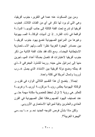 ‫ﻭﻤﻥ ﺒﻴﻥ ﺍﻟﻤﺴﻜﻭﺕ ﻋﻨﻪ ﻋﻤﺩﺍ ﻓﻲ ﺍﻟﺘﻘﺭﻴﺭ، ﺠﻨﻭﺏ ﺃﻓﺭﻴﻘﻴﺎ،‬
‫ﻭﻫﻲ ﺍﻟﺘﻲ ﻟﻡ ﻴﺭﺩ ﻟﻬﺎ ﺫﻜﺭ ﻓﻲ ﺃﻱ ﻤﻥ ﺍﻟﻔﺌﺎﺕ ﺍﻟﺜﻼﺙ. ﻓﺠﻨﻭﺏ‬
‫ﺃﻓﺭﻴﻘﻴﺎ ﻟﻡ ﺘﺩﺭﺝ ﺘﺤﺕ ﺍﻟﻔﺌﺔ ﺍﻟﺜﺎﻟﺜﺔ ﺇﻟﻰ ﺠﺎﻨﺏ ﺃﺜﻴﻭﺒﻴـﺎ ﺍﻟﺩﻭﻟـﺔ‬
                                               ‫ﹸ‬
‫ﺍﻟﻭﺍﻗﻌﺔ ﻓﻲ ﺫﺍﺕ ﺍﻟﻘﺎﺭﺓ.. ﺇﺫ ﺇﻥ ﺃﺩﺒﻴﺎﺕ ﺍﻟﻭﻜﺎﻟـﺔ ﺍﻟﺼـﻬﻴﻭﻨﻴﺔ‬
‫ﻭﻏﻴﺭﻫﺎ ﻤﻥ ﺍﻟﻤﺭﺍﺠﻊ ﺍﻟﺼﻬﻴﻭﻨﻴﺔ ﺘﻀﻊ ﻴﻬﻭﺩ ﺠﻨﻭﺏ ﺃﻓﺭﻴﻘﻴـﺎ‬
‫ﺒﻴﻥ ﻤﺼﺎﺩﺭ ﺍﻟﻬﺠﺭﺓ ﺍﻟﻐﺭﺒﻴﺔ ﻨﻅﺭﺍ ﻷﺼـﻭﻟﻬﻡ ﺍﻻﺴـﺘﻌﻤﺎﺭﻴﺔ‬
‫ﺍﻻﺴﺘﻴﻁﺎﻨﻴﺔ ﺍﻟﺒﻴﻀﺎﺀ. ﻭﻤﻊ ﺫﻟﻙ ﻓﻘﺩ ﺨﻠﺕ ﺍﻟﻔﺌﺔ ﺍﻟﺜﺎﻨﻴﺔ ﻤﻥ ﺫﻜﺭ‬
‫ﺠﻨﻭﺏ ﺃﻓﺭﻴﻘﻴﺎ ﻻﻋﺘﺒﺎﺭﺍﺕ ﻗﺩ ﺘﺘﺼل ﺒﻀﺂﻟﺔ ﺃﻋﺩﺍﺩ ﺍﻟﻤﻬـﺎﺠﺭﻴﻥ‬
‫ﻤﻨﻬﺎ ﺇﻟﻰ ﺇﺴﺭﺍﺌﻴل ﺤﺘﻰ ﺤﻴﻨﻪ..ﻭﺭﺒﻤﺎ ﻟﻠﺸﺫﻭﺫ ﺍﻟﺠﻐﺭﺍﻓﻲ ﺍﻟـﺫﻱ‬
‫ﻗﺩ ﻴﻤﺜﻠﻪ ﻭﻀﻊ ﺩﻭﻟﺔ ﺃﻓﺭﻴﻘﻴﺔ ﺒﻴﻥ ﺍﻻﻤﺘﺩﺍﺩ ﺍﻟﺫﻱ ﻴﺼل ﻏـﺭﺏ‬
                      ‫ﺃﻭﺭﻭﺒﺎ ﻭﺸﻤﺎل ﺃﻤﺭﻴﻜﺎ ﻓﻲ ﻜﺘﻠﺔ ﻭﺍﺤﺩﺓ.‬
‫ﺇﺠﻤﺎﻻ.. ﻴﺘﻀﺢ ﺃﻥ ﻫﺫﺍ ﺍﻟﺘﻘﺴﻴﻡ ﺍﻟﺜﻼﺜﻲ ﺍﻟﻭﺍﺭﺩ ﻓﻲ ﺘﻘﺭﻴـﺭ‬
‫ﺍﻟﻭﻜﺎﻟﺔ ﺍﻟﻴﻬﻭﺩﻴﺔ ﻴﻌﻜﺱ ﺭﺅﻴـﺔ ﻤﺭﻜﺯﻴـﺔ ﺃﻭﺭﺒﻴـﺔ ﻭﻏﺭﺒﻴـﺔ‬
‫ﻟﻠﻌﺎﻟﻡ..ﻫﻲ ﺭﺅﻴﺔ ﻻ ﺘﺯﺍل ﺘﺤﻔﻅ ﻟﻠﻌﻨﺼﺭﻴﺔ ﻤﻜﺎﻨﺔ ﻤﻬﻤﺔ ﺤﺘـﻰ‬
‫ﻋﻨﺩ ﺘﺼﻨﻴﻑ ﺍﻟﻴﻬﻭﺩ ﺃﻨﻔﺴﻬﻡ.ﻭﻫﻜﺫﺍ ﺘﻅل ﺍﻟﺼﻬﻴﻭﻨﻴﺔ ﻓﻲ ﺍﻟﻘﺭﻥ‬
     ‫ﺍﻟﺤﺎﺩﻱ ﻭﺍﻟﻌﺸﺭﻴﻥ ﻭﻓﻴﺔ ﻟﻤﻴﺭﺍﺜﻬﺎ ﺍﻻﺴﺘﻌﻤﺎﺭﻱ ﺍﻷﻭﺭﻭﺒﻲ.‬
‫ﻭﻟﻜﻥ ﻤﺎﺫﺍ ﺒﺸﺄﻥ ﻓﺭﺹ ﺍﻟﺘﻭﺠﻪ ﺍﻟﺠﺩﻴﺩ ﻨﺤـﻭ ﻤـﺎ ﻴﺴـﻤﻰ‬
                                         ‫"ﺍﻟﻬﺠﺭﺓ ﺍﻟﻐﺭﺒﻴﺔ"؟.‬


                        ‫- ٠٠٢ -‬
 