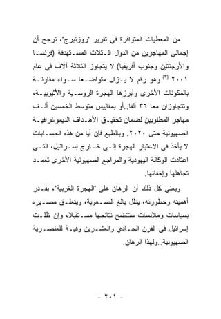 ‫ﻤﻥ ﺍﻟﻤﻌﻁﻴﺎﺕ ﺍﻟﻤﺘﻭﺍﻓﺭﺓ ﻓﻲ ﺘﻘﺭﻴﺭ "ﺭﻭﺯﻨﺒﺭﺝ"، ﻨﺭﺠﺢ ﺃﻥ‬
‫ﺇﺠﻤﺎﻟﻲ ﺍﻟﻤﻬﺎﺠﺭﻴﻥ ﻤﻥ ﺍﻟﺩﻭل ﺍﻟـﺜﻼﺙ ﺍﻟﻤﺴـﺘﻬﺩﻓﺔ )ﻓﺭﻨﺴـﺎ‬
‫ﻭﺍﻷﺭﺠﻨﺘﻴﻥ ﻭﺠﻨﻭﺏ ﺃﻓﺭﻴﻘﻴﺎ( ﻻ ﻴﺘﺠﺎﻭﺯ ﺍﻟﺜﻼﺜﺔ ﺁﻻﻑ ﻓﻲ ﻋﺎﻡ‬
                                             ‫) ٣(‬
‫ﻭﻫﻭ ﺭﻗﻡ ﻻ ﻴـﺯﺍل ﻤﺘﻭﺍﻀـﻌﺎ ﺴـﻭﺍﺀ ﻤﻘﺎﺭﻨـﺔ‬              ‫١٠٠٢‬
‫ﺒﺎﻟﻤﻜﻭﻨﺎﺕ ﺍﻷﺨﺭﻯ ﻭﺃﺒﺭﺯﻫﺎ ﺍﻟﻬﺠﺭﺓ ﺍﻟﺭﻭﺴـﻴﺔ ﻭﺍﻷﺜﻴﻭﺒﻴـﺔ،‬
‫ﻭﺘﺘﺠﺎﻭﺯﺍﻥ ﻤﻌﺎ ٦٣ ﺃﻟﻔﺎ..ﺃﻭ ﺒﻤﻘﺎﻴﻴﺱ ﻤﺘﻭﺴﻁ ﺍﻟﺨﻤﺴﻴﻥ ﺃﻟـﻑ‬
‫ﻤﻬﺎﺠﺭ ﺍﻟﻤﻁﻠﻭﺒﻴﻥ ﻟﻀﻤﺎﻥ ﺘﺤﻘﻴـﻕ ﺍﻷﻫـﺩﺍﻑ ﺍﻟﺩﻴﻤﻭﻏﺭﺍﻓﻴـﺔ‬
‫ﺍﻟﺼﻬﻴﻭﻨﻴﺔ ﺤﺘﻰ ٠٢٠٢. ﻭﺒﺎﻟﻁﺒﻊ ﻓﺈﻥ ﺃﻴﺎ ﻤﻥ ﻫﺫﻩ ﺍﻟﺤﺴـﺎﺒﺎﺕ‬
‫ﻻ ﻴﺄﺨﺫ ﻓﻲ ﺍﻻﻋﺘﺒﺎﺭ ﺍﻟﻬﺠﺭﺓ ﺇﻟـﻰ ﺨـﺎﺭﺝ ﺇﺴـﺭﺍﺌﻴل، ﺍﻟﺘـﻲ‬
‫ﺍﻋﺘﺎﺩﺕ ﺍﻟﻭﻜﺎﻟﺔ ﺍﻟﻴﻬﻭﺩﻴﺔ ﻭﺍﻟﻤﺭﺍﺠﻊ ﺍﻟﺼﻬﻴﻭﻨﻴﺔ ﺍﻷﺨﺭﻯ ﺘﻌﻤـﺩ‬
                                      ‫ﺘﺠﺎﻫﻠﻬﺎ ﻭﺇﺨﻔﺎﺌﻬﺎ.‬
‫ﻭﻴﻌﻨﻲ ﻜل ﺫﻟﻙ ﺃﻥ ﺍﻟﺭﻫﺎﻥ ﻋﻠﻰ "ﺍﻟﻬﺠﺭﺓ ﺍﻟﻐﺭﺒﻴﺔ"، ﺒﻘـﺩﺭ‬
‫ﺃﻫﻤﻴﺘﻪ ﻭﺨﻁﻭﺭﺘﻪ، ﻴﻅل ﺒﺎﻟﻎ ﺍﻟﺼـﻌﻭﺒﺔ، ﻭﻴﺘﻌﻠـﻕ ﻤﺼـﻴﺭﻩ‬
‫ﺒﺴﻴﺎﺴﺎﺕ ﻭﻤﻼﺒﺴﺎﺕ ﺴﺘﺘﻀﺢ ﻨﺘﺎﺌﺠﻬﺎ ﻤﺴـﺘﻘﺒﻼ، ﻭﺇﻥ ﻅﻠـﺕ‬
‫ﺇﺴﺭﺍﺌﻴل ﻓﻲ ﺍﻟﻘﺭﻥ ﺍﻟﺤـﺎﺩﻱ ﻭﺍﻟﻌﺸـﺭﻴﻥ ﻭﻓﻴـﺔ ﻟﻠﻌﻨﺼـﺭﻴﺔ‬
                               ‫ﺍﻟﺼﻬﻴﻭﻨﻴﺔ..ﻭﻟﻬﺫﺍ ﺍﻟﺭﻫﺎﻥ.‬




                      ‫- ١٠٢ -‬
 