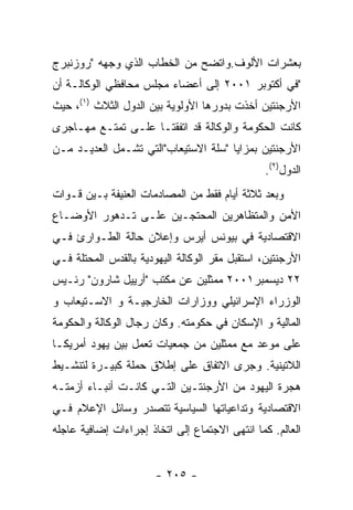 ‫ﺒﻌﺸﺭﺍﺕ ﺍﻷﻟﻭﻑ.ﻭﺍﺘﻀﺢ ﻤﻥ ﺍﻟﺨﻁﺎﺏ ﺍﻟﺫﻱ ﻭﺠﻬﻪ "ﺭﻭﺯﻨﺒﺭﺝ‬
‫"ﻓﻲ ﺃﻜﺘﻭﺒﺭ ١٠٠٢ ﺇﻟﻰ ﺃﻋﻀﺎﺀ ﻤﺠﻠﺱ ﻤﺤﺎﻓﻅﻲ ﺍﻟﻭﻜﺎﻟـﺔ ﺃﻥ‬
‫ﺍﻷﺭﺠﻨﺘﻴﻥ ﺃﺨﺫﺕ ﺒﺩﻭﺭﻫﺎ ﺍﻷﻭﻟﻭﻴﺔ ﺒﻴﻥ ﺍﻟﺩﻭل ﺍﻟﺜﻼﺙ )١(، ﺤﻴﺙ‬
‫ﻜﺎﻨﺕ ﺍﻟﺤﻜﻭﻤﺔ ﻭﺍﻟﻭﻜﺎﻟﺔ ﻗﺩ ﺍﺘﻔﻘﺘـﺎ ﻋﻠـﻰ ﺘﻤﺘـﻊ ﻤﻬـﺎﺠﺭﻯ‬
‫ﺍﻷﺭﺠﻨﺘﻴﻥ ﺒﻤﺯﺍﻴﺎ "ﺴﻠﺔ ﺍﻻﺴﺘﻴﻌﺎﺏ"ﺍﻟﺘﻲ ﺘﺸـﻤل ﺍﻟﻌﺩﻴـﺩ ﻤـﻥ‬
                                               ‫ﺍﻟﺩﻭل)٢(.‬
‫ﻭﺒﻌﺩ ﺜﻼﺜﺔ ﺃﻴﺎﻡ ﻓﻘﻁ ﻤﻥ ﺍﻟﻤﺼﺎﺩﻤﺎﺕ ﺍﻟﻌﻨﻴﻔﺔ ﺒـﻴﻥ ﻗـﻭﺍﺕ‬
‫ﺍﻷﻤﻥ ﻭﺍﻟﻤﺘﻅﺎﻫﺭﻴﻥ ﺍﻟﻤﺤﺘﺠـﻴﻥ ﻋﻠـﻰ ﺘـﺩﻫﻭﺭ ﺍﻷﻭﻀـﺎﻉ‬
‫ﺍﻻﻗﺘﺼﺎﺩﻴﺔ ﻓﻲ ﺒﻴﻭﻨﺱ ﺃﻴﺭﺱ ﻭﺇﻋﻼﻥ ﺤﺎﻟﺔ ﺍﻟﻁـﻭﺍﺭﺉ ﻓـﻲ‬
‫ﺍﻷﺭﺠﻨﺘﻴﻥ، ﺍﺴﺘﻘﺒل ﻤﻘﺭ ﺍﻟﻭﻜﺎﻟﺔ ﺍﻟﻴﻬﻭﺩﻴﺔ ﺒﺎﻟﻘﺩﺱ ﺍﻟﻤﺤﺘﻠﺔ ﻓـﻲ‬
‫٢٢ ﺩﻴﺴﻤﺒﺭ١٠٠٢ ﻤﻤﺜﻠﻴﻥ ﻋﻥ ﻤﻜﺘﺏ "ﺃﺭﻴﻴل ﺸﺎﺭﻭﻥ" ﺭﺌـﻴﺱ‬
‫ﺍﻟﻭﺯﺭﺍﺀ ﺍﻹﺴﺭﺍﺌﻴﻠﻲ ﻭﻭﺯﺍﺭﺍﺕ ﺍﻟﺨﺎﺭﺠﻴـﺔ ﻭ ﺍﻻﺴـﺘﻴﻌﺎﺏ ﻭ‬
‫ﺍﻟﻤﺎﻟﻴﺔ ﻭ ﺍﻹﺴﻜﺎﻥ ﻓﻲ ﺤﻜﻭﻤﺘﻪ. ﻭﻜﺎﻥ ﺭﺠﺎل ﺍﻟﻭﻜﺎﻟﺔ ﻭﺍﻟﺤﻜﻭﻤﺔ‬
‫ﻋﻠﻰ ﻤﻭﻋﺩ ﻤﻊ ﻤﻤﺜﻠﻴﻥ ﻤﻥ ﺠﻤﻌﻴﺎﺕ ﺘﻌﻤل ﺒﻴﻥ ﻴﻬﻭﺩ ﺃﻤﺭﻴﻜـﺎ‬
‫ﺍﻟﻼﺘﻴﻨﻴﺔ. ﻭﺠﺭﻯ ﺍﻻﺘﻔﺎﻕ ﻋﻠﻰ ﺇﻁﻼﻕ ﺤﻤﻠﺔ ﻜﺒﻴـﺭﺓ ﻟﺘﻨﺸـﻴﻁ‬
‫ﻫﺠﺭﺓ ﺍﻟﻴﻬﻭﺩ ﻤﻥ ﺍﻷﺭﺠﻨﺘـﻴﻥ ﺍﻟﺘـﻲ ﻜﺎﻨـﺕ ﺃﻨﺒـﺎﺀ ﺃﺯﻤﺘـﻪ‬
‫ﺍﻻﻗﺘﺼﺎﺩﻴﺔ ﻭﺘﺩﺍﻋﻴﺎﺘﻬﺎ ﺍﻟﺴﻴﺎﺴﻴﺔ ﺘﺘﺼﺩﺭ ﻭﺴﺎﺌل ﺍﻹﻋﻼﻡ ﻓـﻲ‬
‫ﺍﻟﻌﺎﻟﻡ. ﻜﻤﺎ ﺍﻨﺘﻬﻰ ﺍﻻﺠﺘﻤﺎﻉ ﺇﻟﻰ ﺍﺘﺨﺎﺫ ﺇﺠﺭﺍﺀﺍﺕ ﺇﻀﺎﻓﻴﺔ ﻋﺎﺠﻠﻪ‬


                       ‫- ٥٠٢ -‬
 