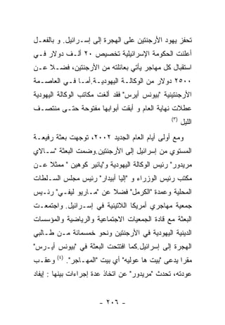 ‫ﺘﺤﻔﺯ ﻴﻬﻭﺩ ﺍﻷﺭﺠﻨﺘﻴﻥ ﻋﻠﻰ ﺍﻟﻬﺠﺭﺓ ﺇﻟﻰ ﺇﺴـﺭﺍﺌﻴل. ﻭ ﺒﺎﻟﻔﻌـل‬
‫ﺃﻋﻠﻨﺕ ﺍﻟﺤﻜﻭﻤﺔ ﺍﻹﺴﺭﺍﺌﻴﻠﻴﺔ ﺘﺨﺼﻴﺹ ٠٢ ﺃﻟـﻑ ﺩﻭﻻﺭ ﻓـﻲ‬
‫ﺍﺴﺘﻘﺒﺎل ﻜل ﻤﻬﺎﺠﺭ ﻴﺄﺘﻲ ﺒﻌﺎﺌﻠﺘﻪ ﻤﻥ ﺍﻷﺭﺠﻨﺘﻴﻥ، ﻓﻀـﻼ ﻋـﻥ‬
‫٠٠٥٢ ﺩﻭﻻﺭ ﻤﻥ ﺍﻟﻭﻜﺎﻟـﺔ ﺍﻟﻴﻬﻭﺩﻴـﺔ.ﺃﻤـﺎ ﻓـﻲ ﺍﻟﻌﺎﺼـﻤﺔ‬
‫ﺍﻷﺭﺠﻨﺘﻴﻨﻴﺔ "ﺒﻴﻭﻨﺱ ﺃﻴﺭﺱ" ﻓﻘﺩ ﺃﻟﻐﺕ ﻤﻜﺎﺘﺏ ﺍﻟﻭﻜﺎﻟﺔ ﺍﻟﻴﻬﻭﺩﻴﺔ‬
‫ﻋﻁﻼﺕ ﻨﻬﺎﻴﺔ ﺍﻟﻌﺎﻡ ﻭ ﺃﺒﻘﺕ ﺃﺒﻭﺍﺒﻬﺎ ﻤﻔﺘﻭﺤﺔ ﺤﺘـﻰ ﻤﻨﺘﺼـﻑ‬
                                                   ‫) ٣(‬
                                                          ‫ﺍﻟﻠﻴل‬
‫ﻭﻤﻊ ﺃﻭﻟﻰ ﺃﻴﺎﻡ ﺍﻟﻌﺎﻡ ﺍﻟﺠﺩﻴﺩ ٢٠٠٢، ﺘﻭﺠﻬﺕ ﺒﻌﺜﺔ ﺭﻓﻴﻌـﺔ‬
‫ﺍﻟﻤﺴﺘﻭﻱ ﻤﻥ ﺇﺴﺭﺍﺌﻴل ﺇﻟﻰ ﺍﻷﺭﺠﻨﺘﻴﻥ.ﻭﻀﻤﺕ ﺍﻟﺒﻌﺜﺔ "ﺴـﺎﻻﻱ‬
‫ﻤﺭﻴﺩﻭﺭ" ﺭﺌﻴﺱ ﺍﻟﻭﻜﺎﻟﺔ ﺍﻟﻴﻬﻭﺩﻴﺔ ﻭ"ﻴﺎﺌﻴﺭ ﻜﻭﻫﻴﻥ " ﻤﻤﺜﻼ ﻋـﻥ‬
‫ﻤﻜﺘﺏ ﺭﺌﻴﺱ ﺍﻟﻭﺯﺭﺍﺀ ﻭ "ﺇﻟﻴﺎ ﺃﺒﻴﺩﺍﺭ" ﺭﺌﻴﺱ ﻤﺠﻠﺱ ﺍﻟﺴـﻠﻁﺎﺕ‬
‫ﺍﻟﻤﺤﻠﻴﺔ ﻭﻋﻤﺩﺓ "ﺍﻟﻜﺭﻤل" ﻓﻀﻼ ﻋﻥ "ﻤـﺎﺭﻴﻭ ﻟﻴﻔـﻲ" ﺭﺌـﻴﺱ‬
‫ﺠﻤﻌﻴﺔ ﻤﻬﺎﺠﺭﻱ ﺃﻤﺭﻴﻜﺎ ﺍﻟﻼﺘﻴﻨﻴﺔ ﻓﻲ ﺇﺴـﺭﺍﺌﻴل. ﻭﺍﺠﺘﻤﻌـﺕ‬
‫ﺍﻟﺒﻌﺜﺔ ﻤﻊ ﻗﺎﺩﺓ ﺍﻟﺠﻤﻌﻴﺎﺕ ﺍﻻﺠﺘﻤﺎﻋﻴﺔ ﻭﺍﻟﺭﻴﺎﻀﻴﺔ ﻭﺍﻟﻤﺅﺴﺴﺎﺕ‬
‫ﺍﻟﺩﻴﻨﻴﺔ ﺍﻟﻴﻬﻭﺩﻴﺔ ﻓﻲ ﺍﻷﺭﺠﻨﺘﻴﻥ ﻭﻨﺤﻭ ﺨﻤﺴﻤﺎﺌﺔ ﻤـﻥ ﻁـﺎﻟﺒﻲ‬
‫ﺍﻟﻬﺠﺭﺓ ﺇﻟﻰ ﺇﺴﺭﺍﺌﻴل.ﻜﻤﺎ ﺍﻓﺘﺘﺤﺕ ﺍﻟﺒﻌﺜﺔ ﻓﻲ "ﺒﻴﻭﻨﺱ ﺃﻴـﺭﺱ"‬
        ‫) ٤(‬
‫ﻭﻋﻘـﺏ‬          ‫ﻤﻘﺭﺍ ﻴﺩﻋﻰ "ﺒﻴﺕ ﻫﺎ ﻋﻭﻟﻴﻪ" ﺃﻱ ﺒﻴﺕ "ﺍﻟﻤﻬـﺎﺠﺭ".‬
‫ﻋﻭﺩﺘﻪ، ﺘﺤﺩﺙ "ﻤﺭﻴﺩﻭﺭ" ﻋﻥ ﺍﺘﺨﺎﺫ ﻋﺩﺓ ﺇﺠﺭﺍﺀﺍﺕ ﺒﻴﻨﻬﺎ : ﺇﻴﻔﺎﺩ‬


                          ‫- ٦٠٢ -‬
 