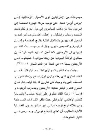 ‫ﻤﺠﻤﻭﻋﺎﺕ ﻤﻥ ﺍﻹﺴﺭﺍﺌﻴﻠﻴﻴﻥ ﺫﻭﻱ ﺍﻷﺼﻭل ﺍﻷﺭﺠﻨﺘﻴﻨﻴﺔ ﺇﻟـﻰ‬
‫"ﺒﻴﻭﻨﺱ ﺃﻴﺭﺱ" ﻟﻠﻌﻤل ﻋﻠﻰ ﺘﻭﺠﻴﻪ ﺤﺭﻜﺔ ﺍﻟﻬﺠﺭﺓ ﺍﻟﻤﺤﺘﻤﻠﺔ ﺇﻟﻰ‬
‫ﺇﺴﺭﺍﺌﻴل ﺒﺩﻻ ﻤﻥ ﺫﻫﺎﺏ ﺍﻟﻤﻬﺎﺠﺭﻴﻥ ﺇﻟﻰ ﺩﻭل ﺃﺨﺭﻯ ﻜﺎﻟﻭﻻﻴﺎﺕ‬
‫ﺍﻟﻤﺘﺤﺩﺓ ﻭﺃﺴﺒﺎﻨﻴﺎ ﻭﺇﻴﻁﺎﻟﻴﺎ.. ﻭ ﺇﻋﻁﺎﺀ ﺍﻫﺘﻤـﺎﻡ ﺨـﺎﺹ ﻟﻨﺤـﻭ‬
‫ﺃﺭﺒﻌﻴﻥ ﺃﻟﻑ ﻴﻬﻭﺩﻱ ﺒﺎﻟﻤﻨﺎﻁﻕ ﺍﻟﻨﺎﺌﻴﺔ ﺨﺎﺭﺝ ﺍﻟﻌﺎﺼﻤﺔ ﻭﺍﻟﻤـﺩﻥ‬
‫ﺍﻟﺭﺌﻴﺴﻴﺔ..ﻭﺘﺨﺼﻴﺹ ﻤﻠﻴﻭﻥ ﺩﻭﻻﺭ ﻟﺩﻋﻡ ﻤﺅﺴﺴـﺎﺕ ﺍﻟﺘﻌﻠـﻴﻡ‬
‫ﺍﻟﻴﻬﻭﺩﻱ ﻓﻲ ﺍﻷﺭﺠﻨﺘﻴﻥ. ﻜﻤﺎ ﺃﻋﻠﻥ "ﺤـﺎﻴﻴﻡ ﺘﺸﻴﺴـﻠﺭ" ﺃﻤـﻴﻥ‬
‫ﺼﻨﺩﻭﻕ ﺍﻟﻭﻜﺎﻟﺔ ﺍﻟﻴﻬﻭﺩﻴﺔ ﻋﻥ ﺯﻴﺎﺩﺓ ﻤﻴﺯﺍﻨﻴـﺔ ﻋﻤﻠﻴﺎﺘﻬـﺎ ﻓـﻲ‬
 ‫ﺍﻷﺭﺠﻨﺘﻴﻥ ﺒﻨﺴﺒﺔ ٥٧ ﻓﻲ ﺍﻟﻤﺎﺌﺔ ﻋﻥ ﺍﻟﻌﺎﻡ ﺍﻟﺴﺎﺒﻕ ١٠٠٢ )٥(.‬
‫ﻭﺠﺎﺀﺕ ﻫﺫﻩ ﺍﻟﺘﻁﻭﺭﺍﺕ ﻭﺍﻹﺠﺭﺍﺀﺍﺕ ﺒﻌﺩ ﺃﻴﺎﻡ ﻗﻠﻴﻠـﺔ ﻤـﻥ‬
‫ﺍﻟﻠﻘﺎﺀ ﺍﻟﺴﻨﻭﻱ ﺍﻟﺫﻱ ﻴﻌﻘﺩﻩ ﺭﺌﻴﺱ ﺍﻟﻭﺯﺭﺍﺀ ﻤﻊ ﺭﺅﺴﺎﺀ ﺘﺤﺭﻴـﺭ‬
‫ﺍﻟﺼﺤﻑ ﺍﻟﻌﺒﺭﻴﺔ، ﻭﺤﻴﺙ ﻜﺎﻥ ﺸﺎﺭﻭﻥ ﻗﺩ ﻋﺎﺩ ﻟﻴﺘﺤـﺩﺙ ﻋـﻥ‬
‫ﺍﻟﻤﻠﻴﻭﻥ ﻗﺎﺩﻡ ﻭ ﻟﻴﺫﻜﺭ ﺘﺤﺩﻴﺩﺍ ﺍﻷﺭﺠﻨﺘﻴﻥ ﻭﺠﻨـﻭﺏ ﺃﻓﺭﻴﻘﻴـﺎ ﻭ‬
‫ﻓﺭﻨﺴﺎ )٦(. ﻭﻫﺫﺍ ﺍﻟﻠﻘﺎﺀ ﻴﻨﻁﻭﻱ ﻋﻠﻰ ﺃﻫﻤﻴﻪ ﺨﺎﺼـﺔ ﺒﺎﻟﻨﺴـﺒﺔ‬
‫ﻟﻠﻨﻅﺎﻡ ﺍﻹﻋﻼﻤﻲ ﺍﻹﺴﺭﺍﺌﻴﻠﻲ ﺤﻴﺙ ﺘﺘﻠﻘﻰ ﺍﻟﻘﻴـﺎﺩﺍﺕ ﺍﻟﺼـﺤﻔﻴﺔ‬
‫ﻭﻤﻥ ﺨﻼﻟﻪ ﺃﺭﻓﻊ ﺘﻭﺠﻴﻪ ﺴﻴﺎﺴﻲ ﻏﻴﺭ ﻤﺒﺎﺸﺭ ﺤـﻭل ﺍﻟﻘﻀـﺎﻴﺎ‬
‫ﺍﻷﻤﻨﻴﺔ ﺍﻟﻤﻁﻠﻭﺏ ﺃﻥ ﺘﻌﺎﻟﺞ "ﺒﺈﺠﻤﺎﻉ ﻗﻭﻤﻲ".. ﻭﺒﺤـﺭﺹ ﻓـﻲ‬
                                      ‫ﺘﺩﺍﻭل ﺍﻟﻤﻌﻠﻭﻤﺎﺕ.‬


                      ‫- ٧٠٢ -‬
 