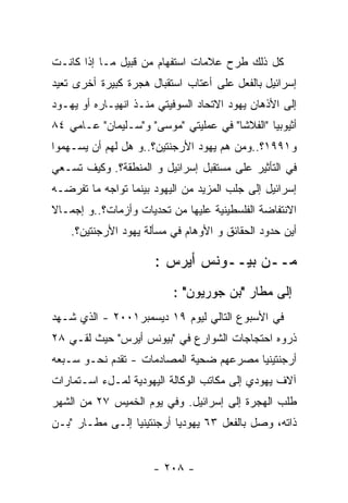 ‫ﻜل ﺫﻟﻙ ﻁﺭﺡ ﻋﻼﻤﺎﺕ ﺍﺴﺘﻔﻬﺎﻡ ﻤﻥ ﻗﺒﻴل ﻤـﺎ ﺇﺫﺍ ﻜﺎﻨـﺕ‬
‫ﺇﺴﺭﺍﺌﻴل ﺒﺎﻟﻔﻌل ﻋﻠﻰ ﺃﻋﺘﺎﺏ ﺍﺴﺘﻘﺒﺎل ﻫﺠﺭﺓ ﻜﺒﻴﺭﺓ ﺃﺨﺭﻯ ﺘﻌﻴﺩ‬
‫ﺇﻟﻰ ﺍﻷﺫﻫﺎﻥ ﻴﻬﻭﺩ ﺍﻻﺘﺤﺎﺩ ﺍﻟﺴﻭﻓﻴﺘﻲ ﻤﻨـﺫ ﺍﻨﻬﻴـﺎﺭﻩ ﺃﻭ ﻴﻬـﻭﺩ‬
‫ﺃﺜﻴﻭﺒﻴﺎ "ﺍﻟﻔﻼﺸﺎ" ﻓﻲ ﻋﻤﻠﻴﺘﻲ "ﻤﻭﺴﻰ" ﻭ"ﺴـﻠﻴﻤﺎﻥ" ﻋـﺎﻤﻲ ٤٨‬
‫ﻭ١٩٩١؟..ﻭﻤﻥ ﻫﻡ ﻴﻬﻭﺩ ﺍﻷﺭﺠﻨﺘﻴﻥ؟..ﻭ ﻫل ﻟﻬﻡ ﺃﻥ ﻴﺴـﻬﻤﻭﺍ‬
‫ﻓﻲ ﺍﻟﺘﺄﺜﻴﺭ ﻋﻠﻰ ﻤﺴﺘﻘﺒل ﺇﺴﺭﺍﺌﻴل ﻭ ﺍﻟﻤﻨﻁﻘﺔ؟. ﻭﻜﻴﻑ ﺘﺴـﻌﻲ‬
‫ﺇﺴﺭﺍﺌﻴل ﺇﻟﻰ ﺠﻠﺏ ﺍﻟﻤﺯﻴﺩ ﻤﻥ ﺍﻟﻴﻬﻭﺩ ﺒﻴﻨﻤﺎ ﺘﻭﺍﺠﻪ ﻤﺎ ﺘﻔﺭﻀـﻪ‬
‫ﺍﻻﻨﺘﻔﺎﻀﺔ ﺍﻟﻔﻠﺴﻁﻴﻨﻴﺔ ﻋﻠﻴﻬﺎ ﻤﻥ ﺘﺤﺩﻴﺎﺕ ﻭﺃﺯﻤﺎﺕ؟..ﻭ ﺇﺠﻤـﺎﻻ‬
    ‫ﺃﻴﻥ ﺤﺩﻭﺩ ﺍﻟﺤﻘﺎﺌﻕ ﻭ ﺍﻷﻭﻫﺎﻡ ﻓﻲ ﻤﺴﺄﻟﺔ ﻴﻬﻭﺩ ﺍﻷﺭﺠﻨﺘﻴﻥ؟.‬

                      ‫ﻤــﻥ ﺒﻴــﻭﻨﺱ ﺃﻴﺭﺱ :‬
                          ‫ﺇﻟﻰ ﻤﻁﺎﺭ "ﺒﻥ ﺠﻭﺭﻴﻭﻥ" :‬
‫ﻓﻲ ﺍﻷﺴﺒﻭﻉ ﺍﻟﺘﺎﻟﻲ ﻟﻴﻭﻡ ٩١ ﺩﻴﺴﻤﺒﺭ١٠٠٢ - ﺍﻟﺫﻱ ﺸـﻬﺩ‬
‫ﺫﺭﻭﻩ ﺍﺤﺘﺠﺎﺠﺎﺕ ﺍﻟﺸﻭﺍﺭﻉ ﻓﻲ "ﺒﻴﻭﻨﺱ ﺃﻴﺭﺱ" ﺤﻴﺙ ﻟﻘـﻲ ٨٢‬
‫ﺃﺭﺠﻨﺘﻴﻨﻴﺎ ﻤﺼﺭﻋﻬﻡ ﻀﺤﻴﺔ ﺍﻟﻤﺼﺎﺩﻤﺎﺕ - ﺘﻘﺩﻡ ﻨﺤـﻭ ﺴـﺒﻌﻪ‬
‫ﺁﻻﻑ ﻴﻬﻭﺩﻱ ﺇﻟﻰ ﻤﻜﺎﺘﺏ ﺍﻟﻭﻜﺎﻟﺔ ﺍﻟﻴﻬﻭﺩﻴﺔ ﻟﻤـلﺀ ﺍﺴـﺘﻤﺎﺭﺍﺕ‬
‫ﻁﻠﺏ ﺍﻟﻬﺠﺭﺓ ﺇﻟﻰ ﺇﺴﺭﺍﺌﻴل. ﻭﻓﻲ ﻴﻭﻡ ﺍﻟﺨﻤﻴﺱ ٧٢ ﻤﻥ ﺍﻟﺸﻬﺭ‬
‫ﺫﺍﺘﻪ، ﻭﺼل ﺒﺎﻟﻔﻌل ٣٦ ﻴﻬﻭﺩﻴﺎ ﺃﺭﺠﻨﺘﻴﻨﻴﺎ ﺇﻟـﻰ ﻤﻁـﺎﺭ "ﺒـﻥ‬


                      ‫- ٨٠٢ -‬
 