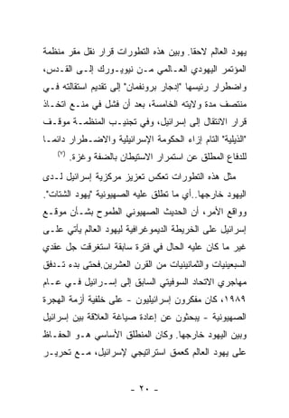 ‫ﻴﻬﻭﺩ ﺍﻟﻌﺎﻟﻡ ﻻﺤﻘﺎ. ﻭﺒﻴﻥ ﻫﺫﻩ ﺍﻟﺘﻁﻭﺭﺍﺕ ﻗﺭﺍﺭ ﻨﻘل ﻤﻘﺭ ﻤﻨﻅﻤﺔ‬
‫ﺍﻟﻤﺅﺘﻤﺭ ﺍﻟﻴﻬﻭﺩﻱ ﺍﻟﻌـﺎﻟﻤﻲ ﻤـﻥ ﻨﻴﻭﻴـﻭﺭﻙ ﺇﻟـﻰ ﺍﻟﻘـﺩﺱ،‬
‫ﻭﺍﻀﻁﺭﺍﺭ ﺭﺌﻴﺴﻬﺎ "ﺇﺩﺠﺎﺭ ﺒﺭﻭﻨﻔﻤﺎﻥ" ﺇﻟﻰ ﺘﻘﺩﻴﻡ ﺍﺴﺘﻘﺎﻟﺘﻪ ﻓـﻲ‬
‫ﻤﻨﺘﺼﻑ ﻤﺩﺓ ﻭﻻﻴﺘﻪ ﺍﻟﺨﺎﻤﺴﺔ، ﺒﻌﺩ ﺃﻥ ﻓﺸل ﻓﻲ ﻤﻨـﻊ ﺍﺘﺨـﺎﺫ‬
‫ﻗﺭﺍﺭ ﺍﻻﻨﺘﻘﺎل ﺇﻟﻰ ﺇﺴﺭﺍﺌﻴل، ﻭﻓﻲ ﺘﺠﻨﻴـﺏ ﺍﻟﻤﻨﻅﻤـﺔ ﻤﻭﻗـﻑ‬
‫"ﺍﻟﺫﻴﻠﻴﺔ" ﺍﻟﺘﺎﻡ ﺇﺯﺍﺀ ﺍﻟﺤﻜﻭﻤﺔ ﺍﻹﺴﺭﺍﺌﻴﻠﻴﺔ ﻭﺍﻻﻀـﻁﺭﺍﺭ ﺩﺍﺌﻤـﺎ‬
    ‫) ٧(‬
           ‫ﻟﻠﺩﻓﺎﻉ ﺍﻟﻤﻁﻠﻕ ﻋﻥ ﺍﺴﺘﻤﺭﺍﺭ ﺍﻻﺴﺘﻴﻁﺎﻥ ﺒﺎﻟﻀﻔﺔ ﻭﻏﺯﺓ.‬
‫ﻤﺜل ﻫﺫﻩ ﺍﻟﺘﻁﻭﺭﺍﺕ ﺘﻌﻜﺱ ﺘﻌﺯﻴﺯ ﻤﺭﻜﺯﻴﺔ ﺇﺴﺭﺍﺌﻴل ﻟـﺩﻯ‬
‫ﺍﻟﻴﻬﻭﺩ ﺨﺎﺭﺠﻬﺎ..ﺃﻱ ﻤﺎ ﺘﻁﻠﻕ ﻋﻠﻴﻪ ﺍﻟﺼﻬﻴﻭﻨﻴﺔ "ﻴﻬﻭﺩ ﺍﻟﺸﺘﺎﺕ".‬
‫ﻭﻭﺍﻗﻊ ﺍﻷﻤﺭ، ﺃﻥ ﺍﻟﺤﺩﻴﺙ ﺍﻟﺼﻬﻴﻭﻨﻲ ﺍﻟﻁﻤﻭﺡ ﺒﺸـﺄﻥ ﻤﻭﻗـﻊ‬
‫ﺇﺴﺭﺍﺌﻴل ﻋﻠﻰ ﺍﻟﺨﺭﻴﻁﺔ ﺍﻟﺩﻴﻤﻭﻏﺭﺍﻓﻴﺔ ﻟﻴﻬﻭﺩ ﺍﻟﻌﺎﻟﻡ ﻴﺄﺘﻲ ﻋﻠـﻰ‬
‫ﻏﻴﺭ ﻤﺎ ﻜﺎﻥ ﻋﻠﻴﻪ ﺍﻟﺤﺎل ﻓﻲ ﻓﺘﺭﺓ ﺴﺎﺒﻘﺔ ﺍﺴﺘﻐﺭﻗﺕ ﺠل ﻋﻘﺩﻱ‬
‫ﺍﻟﺴﺒﻌﻴﻨﻴﺎﺕ ﻭﺍﻟﺜﻤﺎﻨﻴﻨﻴﺎﺕ ﻤﻥ ﺍﻟﻘﺭﻥ ﺍﻟﻌﺸﺭﻴﻥ.ﻓﺤﺘﻰ ﺒﺩﺀ ﺘـﺩﻓﻕ‬
‫ﻤﻬﺎﺠﺭﻱ ﺍﻻﺘﺤﺎﺩ ﺍﻟﺴﻭﻓﻴﺘﻲ ﺍﻟﺴﺎﺒﻕ ﺇﻟﻰ ﺇﺴـﺭﺍﺌﻴل ﻓـﻲ ﻋـﺎﻡ‬
‫٩٨٩١، ﻜﺎﻥ ﻤﻔﻜﺭﻭﻥ ﺇﺴﺭﺍﺌﻴﻠﻴﻭﻥ - ﻋﻠﻰ ﺨﻠﻔﻴﺔ ﺃﺯﻤﺔ ﺍﻟﻬﺠﺭﺓ‬
‫ﺍﻟﺼﻬﻴﻭﻨﻴﺔ - ﻴﺒﺤﺜﻭﻥ ﻋﻥ ﺇﻋﺎﺩﺓ ﺼﻴﺎﻏﺔ ﺍﻟﻌﻼﻗﺔ ﺒﻴﻥ ﺇﺴﺭﺍﺌﻴل‬
‫ﻭﺒﻴﻥ ﺍﻟﻴﻬﻭﺩ ﺨﺎﺭﺠﻬﺎ. ﻭﻜﺎﻥ ﺍﻟﻤﻨﻁﻠﻕ ﺍﻷﺴﺎﺴﻲ ﻫـﻭ ﺍﻟﺤﻔـﺎﻅ‬
‫ﻋﻠﻰ ﻴﻬﻭﺩ ﺍﻟﻌﺎﻟﻡ ﻜﻌﻤﻕ ﺍﺴﺘﺭﺍﺘﻴﺠﻲ ﻹﺴﺭﺍﺌﻴل، ﻤـﻊ ﺘﺤﺭﻴـﺭ‬


                          ‫- ٠٢ -‬
 