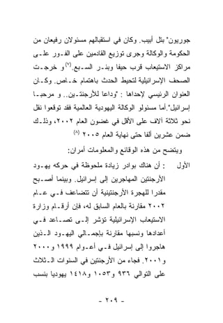 ‫ﺠﻭﺭﻴﻭﻥ" ﺒﺘل ﺃﺒﻴﺏ. ﻭﻜﺎﻥ ﻓﻲ ﺍﺴﺘﻘﺒﺎﻟﻬﻡ ﻤﺴﺌﻭﻻﻥ ﺭﻓﻴﻌﺎﻥ ﻤﻥ‬
‫ﺍﻟﺤﻜﻭﻤﺔ ﻭﺍﻟﻭﻜﺎﻟﺔ ﻭﺠﺭﻯ ﺘﻭﺯﻴﻊ ﺍﻟﻘﺎﺩﻤﻴﻥ ﻋﻠﻰ ﺍﻟﻔـﻭﺭ ﻋﻠـﻰ‬
‫ﻤﺭﺍﻜﺯ ﺍﻻﺴﺘﻴﻌﺎﺏ ﻗﺭﺏ ﺤﻴﻔﺎ ﻭﺒﺌـﺭ ﺍﻟﺴـﺒﻊ.)٧( ﻭ ﺨﺭﺠـﺕ‬
‫ﺍﻟﺼﺤﻑ ﺍﻹﺴﺭﺍﺌﻴﻠﻴﺔ ﻟﺘﺤﻴﻁ ﺍﻟﺤﺩﺙ ﺒﺎﻫﺘﻤﺎﻡ ﺨـﺎﺹ. ﻭﻜـﺎﻥ‬
‫ﺍﻟﻌﻨﻭﺍﻥ ﺍﻟﺭﺌﻴﺴﻲ ﻹﺤﺩﺍﻫﺎ : "ﻭﺩﺍﻋﺎ ﻟﻸﺭﺠﻨﺘـﻴﻥ.. ﻭ ﻤﺭﺤﺒـﺎ‬
‫ﺇﺴﺭﺍﺌﻴل".ﺃﻤﺎ ﻤﺴﺌﻭﻟﻭ ﺍﻟﻭﻜﺎﻟﺔ ﺍﻟﻴﻬﻭﺩﻴﺔ ﺍﻟﻌﺎﻟﻤﻴﺔ ﻓﻘﺩ ﺘﻭﻗﻌﻭﺍ ﻨﻘل‬
‫ﻨﺤﻭ ﺜﻼﺜﺔ ﺁﻻﻑ ﻋﻠﻰ ﺍﻷﻗل ﻓﻲ ﻏﻀﻭﻥ ﺍﻟﻌﺎﻡ ٢٠٠٢، ﻭﺫﻟـﻙ‬
               ‫) ٨(‬
                      ‫ﻀﻤﻥ ﻋﺸﺭﻴﻥ ﺃﻟﻔﺎ ﺤﺘﻰ ﻨﻬﺎﻴﺔ ﺍﻟﻌﺎﻡ ٥٠٠٢‬
             ‫ﻭﻴﺘﻀﺢ ﻤﻥ ﻫﺫﻩ ﺍﻟﻭﻗﺎﺌﻊ ﻭﺍﻟﻤﻌﻠﻭﻤﺎﺕ ﺃﻤﺭﺍﻥ:‬
‫: ﺃﻥ ﻫﻨﺎﻙ ﺒﻭﺍﺩﺭ ﺯﻴﺎﺩﺓ ﻤﻠﺤﻭﻅﺔ ﻓﻲ ﺤﺭﻜﻪ ﻴﻬـﻭﺩ‬             ‫ﺍﻷﻭل‬
‫ﺍﻷﺭﺠﻨﺘﻴﻥ ﺍﻟﻤﻬﺎﺠﺭﻴﻥ ﺇﻟﻰ ﺇﺴﺭﺍﺌﻴل. ﻭﺒﻴﻨﻤﺎ ﺃﺼـﺒﺢ‬
‫ﻤﻘﺩﺭﺍ ﻟﻠﻬﺠﺭﺓ ﺍﻷﺭﺠﻨﺘﻴﻨﻴﺔ ﺃﻥ ﺘﺘﻀﺎﻋﻑ ﻓـﻲ ﻋـﺎﻡ‬
‫٢٠٠٢ ﻤﻘﺎﺭﻨﺔ ﺒﺎﻟﻌﺎﻡ ﺍﻟﺴﺎﺒﻕ ﻟﻪ، ﻓﺈﻥ ﺃﺭﻗـﺎﻡ ﻭﺯﺍﺭﺓ‬
‫ﺍﻻﺴﺘﻴﻌﺎﺏ ﺍﻹﺴﺭﺍﺌﻴﻠﻴﺔ ﺘﺅﺸﺭ ﺇﻟـﻰ ﺘﺼـﺎﻋﺩ ﻓـﻲ‬
‫ﺃﻋﺩﺍﺩﻫﺎ ﻭﻨﺴﺒﻬﺎ ﻤﻘﺎﺭﻨﺔ ﺒﺈﺠﻤـﺎﻟﻲ ﺍﻟﻴﻬـﻭﺩ ﺍﻟـﺫﻴﻥ‬
‫ﻫﺎﺠﺭﻭﺍ ﺇﻟﻰ ﺇﺴﺭﺍﺌﻴل ﻓـﻲ ﺃﻋـﻭﺍﻡ ٩٩٩١ ﻭ٠٠٠٢‬
‫ﻭ١٠٠٢. ﻓﺠﺎﺀ ﻤﻥ ﺍﻷﺭﺠﻨﺘﻴﻥ ﻓﻲ ﺍﻟﺴﻨﻭﺍﺕ ﺍﻟـﺜﻼﺙ‬
‫ﻋﻠﻰ ﺍﻟﺘﻭﺍﻟﻲ ٦٣٩ ﻭ٣٥٠١ ﻭ٨١٤١ ﻴﻬﻭﺩﻴﺎ ﺒﻨﺴﺏ‬


                           ‫- ٩٠٢ -‬
 