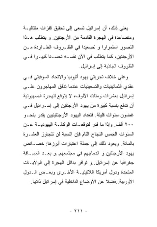 ‫ﻴﻌﻨﻲ ﺫﻟﻙ، ﺃﻥ ﺇﺴﺭﺍﺌﻴل ﺘﺴﻌﻰ ﺇﻟﻰ ﺘﺤﻘﻴﻕ ﻗﻔﺯﺍﺕ ﻤﺘﺘﺎﻟﻴـﺔ‬
‫ﻭﻤﺘﺼﺎﻋﺩﺓ ﻓﻲ ﺍﻟﻬﺠﺭﺓ ﺍﻟﻘﺎﺩﻤﺔ ﻤﻥ ﺍﻷﺭﺠﻨﺘﻴﻥ. ﻭ ﻴﺘﻁﻠﺏ ﻫـﺫﺍ‬
‫ﺍﻟﺘﺼﻭﺭ ﺍﺴﺘﻤﺭﺍﺭﺍ ﻭ ﺘﺼﻌﻴﺩﺍ ﻓﻲ ﺍﻟﻅـﺭﻭﻑ ﺍﻟﻁـﺎﺭﺩﺓ ﻤـﻥ‬
‫ﺍﻷﺭﺠﻨﺘﻴﻥ، ﻜﻤﺎ ﻴﺘﻁﻠﺏ ﻓﻲ ﺍﻵﻥ ﻨﻔﺴـﻪ ﺘﺤﺴـﻨﺎ ﻜﺒﻴـﺭﺍ ﻓـﻲ‬
                           ‫ﺍﻟﻅﺭﻭﻑ ﺍﻟﺠﺎﺫﺒﺔ ﺇﻟﻰ ﺇﺴﺭﺍﺌﻴل.‬
‫ﻭﻋﻠﻰ ﺨﻼﻑ ﺘﺠﺭﺒﺘﻲ ﻴﻬﻭﺩ ﺃﺜﻴﻭﺒﻴﺎ ﻭﺍﻻﺘﺤﺎﺩ ﺍﻟﺴﻭﻓﻴﺘﻲ ﻓـﻲ‬
‫ﻋﻘﺩﻱ ﺍﻟﺜﻤﺎﻨﻴﻨﻴﺎﺕ ﻭﺍﻟﺘﺴﻌﻴﻨﻴﺎﺕ ﻋﻨﺩﻤﺎ ﺘﺩﻓﻕ ﺍﻟﻤﻬﺎﺠﺭﻭﻥ ﻋﻠـﻰ‬
‫ﺇﺴﺭﺍﺌﻴل ﺒﻌﺸﺭﺍﺕ ﻭﻤﺌﺎﺕ ﺍﻷﻟﻭﻑ، ﻻ ﻴﺘﻭﻗﻊ ﻟﻠﻬﺠﺭﺓ ﺍﻟﺼﻬﻴﻭﻨﻴﺔ‬
‫ﺃﻥ ﺘﺩﻓﻊ ﺒﻨﺴﺒﺔ ﻜﺒﻴﺭﺓ ﻤﻥ ﻴﻬﻭﺩ ﺍﻷﺭﺠﻨﺘﻴﻥ ﺇﻟﻰ ﺇﺴـﺭﺍﺌﻴل ﻓـﻲ‬
‫ﻏﻀﻭﻥ ﺴﻨﻭﺍﺕ ﻗﻠﻴﻠﺔ. ﻓﺘﻌﺩﺍﺩ ﺍﻟﻴﻬﻭﺩ ﺍﻷﺭﺠﻨﺘﻴﻨﻴﻴﻥ ﻴﻘﺩﺭ ﺒﻨﺤـﻭ‬
‫٠٠٢ ﺃﻟﻑ. ﻭﺇﺫﺍ ﻤﺎ ﻗﺩﺭ ﻟﺘﻭﻗﻌـﺎﺕ ﺍﻟﻭﻜﺎﻟـﺔ ﺍﻟﻴﻬﻭﺩﻴـﺔ ﻋـﻥ‬
‫ﺍﻟﺴﻨﻭﺍﺕ ﺍﻟﺨﻤﺱ ﺍﻟﻨﺠﺎﺡ ﺍﻟﺘﺎﻡ ﻓﺈﻥ ﺍﻟﻨﺴﺒﺔ ﻟﻥ ﺘﺘﺠﺎﻭﺯ ﺍﻟﻌﺸـﺭﺓ‬
‫ﺒﺎﻟﻤﺎﺌﺔ. ﻭﻴﻌﻭﺩ ﺫﻟﻙ ﺇﻟﻰ ﺠﻤﻠﺔ ﺍﻋﺘﺒﺎﺭﺍﺕ ﺃﺒﺭﺯﻫﺎ: ﺨﺼـﺎﺌﺹ‬
‫ﻴﻬﻭﺩ ﺍﻷﺭﺠﻨﺘﻴﻥ ﻭ ﺍﻨﺩﻤﺎﺠﻬﻡ ﻓﻲ ﻤﺠﺘﻤﻌﻬﻡ..ﻭ ﺒﻌـﺩ ﺍﻟﻤﺴـﺎﻓﺔ‬
‫ﺠﻐﺭﺍﻓﻴﺎ ﻋﻥ ﺇﺴﺭﺍﺌﻴل..ﻭ ﺘﻭﺍﻓﺭ ﺒﺩﺍﺌل ﺍﻟﻬﺠﺭﺓ ﺇﻟﻰ ﺍﻟﻭﻻﻴـﺎﺕ‬
‫ﺍﻟﻤﺘﺤﺩﺓ ﻭﺩﻭل ﺃﻤﺭﻴﻜﺎ ﺍﻟﻼﺘﻴﻨﻴـﺔ ﺍﻷﺨـﺭﻯ ﻭﺒﻌـﺽ ﺍﻟـﺩﻭل‬
   ‫ﺍﻷﻭﺭﺒﻴﺔ..ﻓﻀﻼ ﻋﻥ ﺍﻷﻭﻀﺎﻉ ﺍﻟﺩﺍﺨﻠﻴﺔ ﻓﻲ ﺇﺴﺭﺍﺌﻴل ﺫﺍﺘﻬﺎ.‬




                      ‫- ١١٢ -‬
 