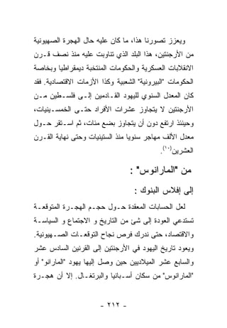 ‫ﻭﻴﻌﺯﺯ ﺘﺼﻭﺭﻨﺎ ﻫﺫﺍ، ﻤﺎ ﻜﺎﻥ ﻋﻠﻴﻪ ﺤﺎل ﺍﻟﻬﺠﺭﺓ ﺍﻟﺼﻬﻴﻭﻨﻴﺔ‬
‫ﻤﻥ ﺍﻷﺭﺠﻨﺘﻴﻥ، ﻫﺫﺍ ﺍﻟﺒﻠﺩ ﺍﻟﺫﻱ ﺘﻨﺎﻭﺒﺕ ﻋﻠﻴﻪ ﻤﻨﺫ ﻨﺼﻑ ﻗـﺭﻥ‬
‫ﺍﻻﻨﻘﻼﺒﺎﺕ ﺍﻟﻌﺴﻜﺭﻴﺔ ﻭﺍﻟﺤﻜﻭﻤﺎﺕ ﺍﻟﻤﻨﺘﺨﺒﺔ ﺩﻴﻤﻘﺭﺍﻁﻴﺎ ﻭﺒﺨﺎﺼﺔ‬
‫ﺍﻟﺤﻜﻭﻤﺎﺕ "ﺍﻟﺒﻴﺭﻭﻨﻴﺔ" ﺍﻟﺸﻌﺒﻴﺔ ﻭﻜﺫﺍ ﺍﻷﺯﻤﺎﺕ ﺍﻻﻗﺘﺼﺎﺩﻴﺔ. ﻓﻘﺩ‬
‫ﻜﺎﻥ ﺍﻟﻤﻌﺩل ﺍﻟﺴﻨﻭﻱ ﻟﻠﻴﻬﻭﺩ ﺍﻟﻘـﺎﺩﻤﻴﻥ ﺇﻟـﻰ ﻓﻠﺴـﻁﻴﻥ ﻤـﻥ‬
‫ﺍﻷﺭﺠﻨﺘﻴﻥ ﻻ ﻴﺘﺠﺎﻭﺯ ﻋﺸﺭﺍﺕ ﺍﻷﻓﺭﺍﺩ ﺤﺘـﻰ ﺍﻟﺨﻤﺴـﻴﻨﻴﺎﺕ،‬
‫ﻭﺤﻴﻨﺌﺫ ﺍﺭﺘﻔﻊ ﺩﻭﻥ ﺃﻥ ﻴﺘﺠﺎﻭﺯ ﺒﻀﻊ ﻤﺌﺎﺕ، ﺜﻡ ﺍﺴـﺘﻘﺭ ﺤـﻭل‬
‫ﻤﻌﺩل ﺍﻷﻟﻑ ﻤﻬﺎﺠﺭ ﺴﻨﻭﻴﺎ ﻤﻨﺫ ﺍﻟﺴﺘﻴﻨﻴﺎﺕ ﻭﺤﺘﻰ ﻨﻬﺎﻴﺔ ﺍﻟﻘـﺭﻥ‬
                                           ‫ﺍﻟﻌﺸﺭﻴﻥ)٠١(.‬

                                 ‫ﻤﻥ "ﺍﻟﻤﺎﺭﺍﻨﻭﺱ" :‬
                                  ‫ﺇﻟﻰ ﺇﻓﻼﺱ ﺍﻟﺒﻨﻭﻙ :‬
‫ﻟﻌل ﺍﻟﺤﺴﺎﺒﺎﺕ ﺍﻟﻤﻌﻘﺩﺓ ﺤـﻭل ﺤﺠـﻡ ﺍﻟﻬﺠـﺭﺓ ﺍﻟﻤﺘﻭﻗﻌـﺔ‬
‫ﺘﺴﺘﺩﻋﻲ ﺍﻟﻌﻭﺩﺓ ﺇﻟﻰ ﺸﺊ ﻤﻥ ﺍﻟﺘﺎﺭﻴﺦ ﻭ ﺍﻻﺠﺘﻤﺎﻉ ﻭ ﺍﻟﺴﻴﺎﺴـﺔ‬
‫ﻭﺍﻻﻗﺘﺼﺎﺩ، ﺤﺘﻰ ﻨﺩﺭﻙ ﻓﺭﺹ ﻨﺠﺎﺡ ﺍﻟﺘﻭﻗﻌـﺎﺕ ﺍﻟﺼـﻬﻴﻭﻨﻴﺔ.‬
‫ﻭﻴﻌﻭﺩ ﺘﺎﺭﻴﺦ ﺍﻟﻴﻬﻭﺩ ﻓﻲ ﺍﻷﺭﺠﻨﺘﻴﻥ ﺇﻟﻰ ﺍﻟﻘﺭﻨﻴﻥ ﺍﻟﺴﺎﺩﺱ ﻋﺸﺭ‬
‫ﻭﺍﻟﺴﺎﺒﻊ ﻋﺸﺭ ﺍﻟﻤﻴﻼﺩﻴﻴﻥ ﺤﻴﻥ ﻭﺼل ﺇﻟﻴﻬﺎ ﻴﻬﻭﺩ "ﺍﻟﻤﺎﺭﺍﻨﻭ" ﺃﻭ‬
‫"ﺍﻟﻤﺎﺭﺍﻨﻭﺱ" ﻤﻥ ﺴﻜﺎﻥ ﺃﺴـﺒﺎﻨﻴﺎ ﻭﺍﻟﺒﺭﺘﻐـﺎل. ﺇﻻ ﺃﻥ ﻫﺠـﺭﺓ‬


                      ‫- ٢١٢ -‬
 