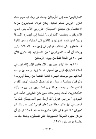 ‫"ﺍﻟﻤﺎﺭﺍﻨﻭﺱ" ﻫﺫﻩ ﺇﻟﻰ ﺍﻷﺭﺠﻨﺘﻴﻥ ﺠﺎﺀﺕ ﻓﻲ ﺭﻜـﺎﺏ ﻤﻭﺠـﺎﺕ‬
‫ﺍﻟﻐﺯﻭ ﺍﻷﻭﺭﺒﻲ ﻟﻠﻌﺎﻟﻡ ﺍﻟﺠﺩﻴﺩ، ﻭﻜﺎﻥ ﻫﺅﻻﺀ ﺍﻟﻤﻬﺎﺠﺭﻭﻥ ﺠﺯﺀﺍ‬
‫ﻻ ﻴﻨﻔﺼل ﻋﻥ ﻤﺠﺘﻤﻊ ﺍﻻﺴﺘﻴﻁﺎﻥ ﺍﻷﻭﺭﻭﺒﻲ "ﺍﻷﺒـﻴﺽ" ﻓـﻲ‬
‫ﺍﻷﻤﺭﻴﻜﺘﻴﻥ. ﻭﻴﻨﺘﺴﺏ "ﺍﻟﻤﺎﺭﺍﻨﻭﺱ" ﺃﺴﺎﺴﺎ ﺇﻟﻰ ﺍﻟﻴﻬـﻭﺩ "ﺍﻟﺴـﻔﺎ‬
‫ﺭﺩﻴﻡ" ﺍﻟﺫﻴﻥ ﺘﻌﻭﺩ ﺃﺼﻭﻟﻬﻡ ﻭ ﺜﻘﺎﻓﺘﻬﻡ ﺇﻟﻰ ﺃﺴﺒﺎﻨﻴﺎ، ﻭ ﻤﻤﻥ ﻜﺎﻨﻭﺍ‬
‫ﻗﺩ ﺍﻀﻁﺭﻭﺍ ﺇﻟﻰ ﺇﺨﻔﺎﺀ ﻋﻘﻴﺩﺘﻬﻡ ﻓﻲ ﺯﻤﻥ ﻤﺤـﺎﻜﻡ ﺍﻟﺘﻔﺘـﻴﺵ.‬
‫ﻭﻴﻌﺘﻘﺩ ﺃﻥ ﺃﺤﻔﺎﺩ "ﺍﻟﻤﺎﺭﺍﻨﻭﺱ " ﻤﻥ "ﺍﻟﺴﻔﺎﺭﺩﻴﻡ "ﻴﺸـﻜﻠﻭﻥ ﺍﻵﻥ‬
                ‫ﻨﺤﻭ ٠٢ ﻓﻲ ﺍﻟﻤﺎﺌﺔ ﻓﻘﻁ ﻤﻥ ﻴﻬﻭﺩ ﺍﻷﺭﺠﻨﺘﻴﻥ.‬
‫ﺃﻤﺎ ﺍﻟﺠﻤﺎﻋﺔ ﺍﻷﻜﺒﺭ ﺒﻴﻥ ﻴﻬﻭﺩ ﺍﻷﺭﺠﻨﺘﻴﻥ ﺍﻵﻥ )ﺍﻟﺜﻤﺎﻨﻭﻥ ﻓﻲ‬
‫ﺍﻟﻤﺎﺌﺔ ﺍﻟﻤﺘﺒﻘﻴﺔ(، ﻓﻬﻲ ﻤﻥ ﺃﺼﻭل ﺃﺸـﻜﻨﺎﺯﻴﺔ، ﻭ ﻤﻤـﻥ ﺠـﺎﺀ‬
‫ﺃﺴﻼﻓﻬﻡ ﻤﻊ ﻤﻭﺠﺎﺕ ﺍﻟﻬﺠﺭﺓ ﺍﻟﺘﺎﻟﻴﺔ ﺍﻟﻘﺎﺩﻤﺔ ﻤﻥ ﻭﺴﻁ ﺃﻭﺭﻭﺒـﺎ‬
‫ﻭﺸﺭﻗﻬﺎ ﻭﺒﺨﺎﺼﺔ ﺭﻭﺴﻴﺎ ﻭ ﺒﻭﻟﻨﺩﺍ ﺨﻼل ﺍﻟﻨﺼﻑ ﺍﻷﺨﻴﺭ ﻟﻠﻘﺭﻥ‬
‫ﺍﻟﺘﺎﺴﻊ ﻋﺸـﺭ ﻭﻤﻁﻠـﻊ ﺍﻟﻘـﺭﻥ ﺍﻟﻌﺸـﺭﻴﻥ. ﻭﺒـﻴﻥ ﻫـﺅﻻﺀ‬
‫"ﺍﻷﺸﻜﻨﺎﺯﻴﻡ"، ﺃﺤﻔﺎﺩ ﺒﻀﻊ ﻤﺌﺎﺕ ﻤﻤﻥ ﻜﺎﻥ ﺍﻟﻤﻠﻴﻭﻨﻴﺭ ﺍﻷﻟﻤـﺎﻨﻲ‬
‫ﺍﻟﻴﻬﻭﺩﻱ " ﻤﻭﺭﻴﺱ ﻫﻴﺭﺵ" ﻗﺩ ﺃﺭﺴل ﺒﻬﻡ ﻻﺴـﺘﻴﻁﺎﻥ ﻗﻁﻌـﺔ‬
‫ﺃﺭﺽ ﻓﻲ ﺍﻷﺭﺠﻨﺘﻴﻥ ﺒﺤﺜﺎ ﻋﻥ "ﻭﻁﻥ ﻗﻭﻤﻲ" ﻟﻠﻴﻬـﻭﺩ. ﻭﻜـﺎﻥ‬
‫"ﻫﻴﺭﺵ " ﻗﺩ ﺸﺭﻉ ﻓﻲ ﺘﻨﻔﻴﺫ ﻤﺸﺭﻭﻋﻪ ﻋـﺎﻡ ٤٠٩١ ﻗﺒـل ﺃﻥ‬
‫ﺘﺘﺭﻜﺯ ﺠﻬﻭﺩ ﺍﻟﺤﺭﻜﺔ ﺍﻟﺼﻬﻴﻭﻨﻴﺔ ﻋﻠﻰ ﻓﻠﺴﻁﻴﻥ، ﻭﺘﺄﺨﺫ ﺩﻓﻌـﺔ‬
                                 ‫ﺤﺎﺴﻤﺔ ﺒﻭﻋﺩ ﺒﻠﻔﻭﺭ٧١٩١.‬

                        ‫- ٣١٢ -‬
 