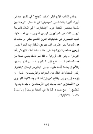 ‫ﻭﻴﻘﺩﻡ ﺍﻟﻜﺎﺘﺏ ﺍﻹﺴﺭﺍﺌﻴﻠﻲ "ﻤﺎﺌﻴﺭ ﺸﻠﻴﻨﺞ " ﻓﻲ ﺘﻘﺭﻴﺭ ﻤﻴﺩﺍﻨﻲ‬
‫ﺃﺠﺭﺍﻩ ﺃﺨﻴﺭﺍ ﺒﺒﻠﺩﺓ ﺘﺩﻋﻲ " ﻤﻭﺴﻴﻔﻴل" ﻓﻲ ﺸـﻤﺎل ﺍﻷﺭﺠﻨﺘـﻴﻥ‬
‫ﻤﻠﻤﺤﺎ ﻤﺨﺘﺼﺭﺍ ﻟﻜﻴﻔﻴﺔ ﻗﺩﻭﻡ "ﺍﻷﺸﻜﻨﺎﺯﻴﻡ " ﺇﻟﻰ ﺍﻟﺒﻼﺩ.ﻓﺎﻟﻤﻭﺠﺔ‬
‫ﺍﻷﻭﻟﻰ ﻜﺎﻨﺕ ﻤﻥ ﺍﻟﻤﻬﺎﺠﺭﻴﻥ ﺍﻟﺭﻭﺱ ﺍﻟﻔﺎﺭﻴﻥ ﻤـﻥ ﺍﻀـﻁﻬﺎﺩ‬
‫ﺍﻟﻌﻬﺩ ﺍﻟﻘﻴﺼﺭﻱ ﻓﻲ ﺜﻤﺎﻨﻴﻨﻴﺎﺕ ﺍﻟﻘﺭﻥ ﺍﻟﺘﺎﺴﻊ ﻋﺸﺭ. ﻭ ﺠﻠﺒـﺕ‬
‫ﻫﺫﻩ ﺍﻟﻤﻭﺠﺔ ﻨﺤﻭ ﻋﺸﺭﻴﻥ ﺃﻟﻑ ﻴﻬﻭﺩﻱ ﺃﺸﻜﻨﺎﺯﻱ، ﺃﻗﺎﻤﻭﺍ ﻨﺤـﻭ‬
‫ﺃﺭﺒﻌﻴﻥ ﻤﺴﺘﻌﻤﺭﺓ ﺯﺭﺍﻋﻴﺔ ﻋﻠﻰ ﺍﻤﺘﺩﺍﺩ ﺴﺘﺔ ﺁﻻﻑ ﻜﻴﻠﻭﻤﺘﺭﺍ.ﺃﻤﺎ‬
‫"ﻫﻴﺭﺵ" - ﻭﻓﻕ ﻫﺫﻩ ﺍﻟﺭﻭﺍﻴﺔ - ﻓﻘﺩ ﻗﺎﻡ ﻻﺤﻘﺎ ﺒﺘﺒﻨﻲ ﻋﺩﺩﺍ ﻤﻥ‬
‫ﻫﺫﻩ ﺍﻟﻤﺴﺘﻌﻤﺭﺍﺕ، ﻭ ﺩﻓﻊ ﺇﻟﻴﻬـﺎ ﺒﺎﻟﻤﺯﻴـﺩ ﻤـﻥ ﺍﻟﻤﻬـﺎﺠﺭﻴﻥ‬
‫ﻭﺍﻷﻤﻭﺍل ﺒﻌﺩﻤﺎ ﺃﻗﻨﻌﻪ ﻁﺒﻴﺏ ﻴﺩﻋﻲ "ﺠﺎﻟﻴﺭﻤﻭ ﻟﻴﻔﻨﺘﺎل "ﺒﺎﻟﻔﻜﺭﺓ.‬
‫ﻭﻜﺎﻥ "ﻟﻴﻔﻨﺘﺎل" ﻗﺩ ﺍﻨﺘﻘل ﺒﻴﻥ ﺃﺴﺘﺭﺍﻟﻴﺎ ﻭﺍﻷﺭﺠﻨﺘـﻴﻥ، ﻗﺒـل ﺃﻥ‬
‫ﻴﺘﻭﺠﻪ ﺇﻟﻰ ﺒﺎﺭﻴﺱ ﻹﻗﻨﺎﻉ "ﻫﻴﺭﺵ".ﺃﻤﺎ ﺍﻟﻤﻭﺠﺔ ﺍﻟﺜﺎﻨﻴﺔ ﺍﻟﻜﺒـﺭﻯ‬
‫ﻤﻥ "ﺍﻷﺸﻜﻨﺎﺯﻴﻡ " ﻓﻘﺩ ﺠﺎﺀﺕ ﺇﻟﻰ ﺍﻷﺭﺠﻨﺘـﻴﻥ - ﻜﻤـﺎ ﻴﻘـﻭل‬
‫"ﺸﺒﻠﻴﻨﺞ " - ﻤﻊ ﺼﻌﻭﺩ ﺍﻟﻨﺎﺯﻴﺔ ﻓﻲ ﺃﻟﻤﺎﻨﻴﺎ ﻭﻭﺴﻁ ﺃﻭﺭﺒﺎ ﻤﻨـﺫ‬
                                     ‫ﻤﻨﺘﺼﻑ ﺍﻟﺜﻼﺜﻴﻨﻴﺎﺕ.‬




                       ‫- ٤١٢ -‬
 