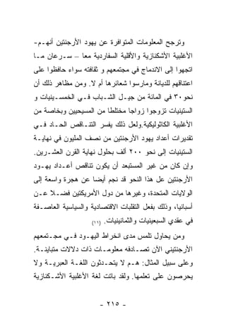 ‫ﻭﺘﺭﺠﺢ ﺍﻟﻤﻌﻠﻭﻤﺎﺕ ﺍﻟﻤﺘﻭﺍﻓﺭﺓ ﻋﻥ ﻴﻬﻭﺩ ﺍﻷﺭﺠﻨﺘﻴﻥ ﺃﻨﻬـﻡ-‬
‫ﺍﻷﻏﻠﺒﻴﺔ ﺍﻷﺸﻜﻨﺎﺯﻴﺔ ﻭﺍﻷﻗﻠﻴﺔ ﺍﻟﺴﻔﺎﺭﺩﻴﺔ ﻤﻌﺎ – ﺴـﺭﻋﺎﻥ ﻤـﺎ‬
‫ﺍﺘﺠﻬﻭﺍ ﺇﻟﻰ ﺍﻻﻨﺩﻤﺎﺝ ﻓﻲ ﻤﺠﺘﻤﻌﻬﻡ ﻭ ﺜﻘﺎﻓﺘﻪ ﺴﻭﺍﺀ ﺤﺎﻓﻅﻭﺍ ﻋﻠﻰ‬
‫ﺍﻋﺘﻨﺎﻗﻬﻡ ﻟﻠﺩﻴﺎﻨﺔ ﻭﻤﺎﺭﺴﻭﺍ ﺸﻌﺎﺌﺭﻫﺎ ﺃﻡ ﻻ. ﻭﻤﻥ ﻤﻅﺎﻫﺭ ﺫﻟﻙ ﺃﻥ‬
‫ﻨﺤﻭ٠٣ ﻓﻲ ﺍﻟﻤﺎﺌﺔ ﻤﻥ ﺠﻴـل ﺍﻟﺸـﺒﺎﺏ ﻓـﻲ ﺍﻟﺨﻤﺴـﻴﻨﻴﺎﺕ ﻭ‬
‫ﺍﻟﺴﺘﻴﻨﻴﺎﺕ ﺘﺯﻭﺠﻭﺍ ﺯﻭﺍﺠﺎ ﻤﺨﺘﻠﻁﺎ ﻤﻥ ﺍﻟﻤﺴﻴﺤﻴﻴﻥ ﻭﺒﺨﺎﺼﺔ ﻤﻥ‬
‫ﺍﻷﻏﻠﺒﻴﺔ ﺍﻟﻜﺎﺜﻭﻟﻴﻜﻴﺔ.ﻭﻟﻌل ﺫﻟﻙ ﻴﻔﺴﺭ ﺍﻟﺘﻨـﺎﻗﺹ ﺍﻟﺤـﺎﺩ ﻓـﻲ‬
‫ﺘﻘﺩﻴﺭﺍﺕ ﺃﻋﺩﺍﺩ ﻴﻬﻭﺩ ﺍﻷﺭﺠﻨﺘﻴﻥ ﻤﻥ ﻨﺼﻑ ﺍﻟﻤﻠﻴﻭﻥ ﻓﻲ ﻨﻬﺎﻴـﺔ‬
‫ﺍﻟﺴﺘﻴﻨﻴﺎﺕ ﺇﻟﻰ ﻨﺤﻭ ٠٠٢ ﺃﻟﻑ ﺒﺤﻠﻭل ﻨﻬﺎﻴﺔ ﺍﻟﻘﺭﻥ ﺍﻟﻌﺸـﺭﻴﻥ.‬
‫ﻭﺇﻥ ﻜﺎﻥ ﻤﻥ ﻏﻴﺭ ﺍﻟﻤﺴﺘﺒﻌﺩ ﺃﻥ ﻴﻜﻭﻥ ﺘﻨﺎﻗﺹ ﺃﻋـﺩﺍﺩ ﻴﻬـﻭﺩ‬
‫ﺍﻷﺭﺠﻨﺘﻴﻥ ﻋل ﻫﺫﺍ ﺍﻟﻨﺤﻭ ﻗﺩ ﻨﺠﻡ ﺃﻴﻀﺎ ﻋﻥ ﻫﺠﺭﺓ ﻭﺍﺴﻌﺔ ﺇﻟﻰ‬
‫ﺍﻟﻭﻻﻴﺎﺕ ﺍﻟﻤﺘﺤﺩﺓ، ﻭﻏﻴﺭﻫﺎ ﻤﻥ ﺩﻭل ﺍﻷﻤﺭﻴﻜﺘﻴﻥ ﻓﻀـﻼ ﻋـﻥ‬
‫ﺃﺴﺒﺎﻨﻴﺎ، ﻭﺫﻟﻙ ﺒﻔﻌل ﺍﻟﺘﻘﻠﺒﺎﺕ ﺍﻻﻗﺘﺼﺎﺩﻴﺔ ﻭﺍﻟﺴﻴﺎﺴﻴﺔ ﺍﻟﻌﺎﺼـﻔﺔ‬
                    ‫)١١(‬   ‫ﻓﻲ ﻋﻘﺩﻱ ﺍﻟﺴﺒﻌﻴﻨﻴﺎﺕ ﻭﺍﻟﺜﻤﺎﻨﻴﻨﻴﺎﺕ.‬
‫ﻭﻤﻥ ﻴﺤﺎﻭل ﺘﻠﻤﺱ ﻤﺩﻯ ﺍﻨﺨﺭﺍﻁ ﺍﻟﻴﻬـﻭﺩ ﻓـﻲ ﻤﺠـﺘﻤﻌﻬﻡ‬
‫ﺍﻷﺭﺠﻨﺘﻴﻨﻲ ﺍﻵﻥ ﺘﺼـﺎﺩﻓﻪ ﻤﻌﻠﻭﻤـﺎﺕ ﺫﺍﺕ ﺩﻻﻻﺕ ﻤﺘﺒﺎﻴﻨـﺔ.‬
‫ﻭﻋﻠﻰ ﺴﺒﻴل ﺍﻟﻤﺜﺎل: ﻫـﻡ ﻻ ﻴﺘﺤـﺩﺜﻭﻥ ﺍﻟﻠﻐـﺔ ﺍﻟﻌﺒﺭﻴـﺔ ﻭﻻ‬
‫ﻴﺤﺭﺼﻭﻥ ﻋﻠﻰ ﺘﻌﻠﻤﻬﺎ. ﻭﻟﻘﺩ ﺒﺎﺘﺕ ﻟﻐﺔ ﺍﻷﻏﻠﺒﻴﺔ ﺍﻷﺸـﻜﻨﺎﺯﻴﺔ‬


                       ‫- ٥١٢ -‬
 