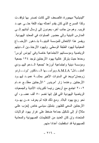 ‫"ﺍﻟﻴﺩﻴﺸﻴﺔ" ﻤﻬﺠﻭﺭﺓ، ﻓﺎﻟﺼﺤﻑ ﺍﻟﺘﻲ ﻜﺎﻨﺕ ﺘﺼﺩﺭ ﺒﻬﺎ ﺘﻭﻗﻔـﺕ‬
‫ﻭﻜﺫﺍ ﺍﻟﻤﺴﺭﺡ ﺍﻟﺫﻱ ﻜﺎﻥ ﻴﻘﺩﻡ ﺃﻋﻤﺎﻟﻪ ﺒﻬﺫﻩ ﺍﻟﻠﻐﺔ ﺤﺘـﻰ ﻋﻬـﺩ‬
‫ﻗﺭﻴﺏ. ﻭﻫﻡ ﻤﻥ ﺠﺎﻨﺏ ﺁﺨﺭ، ﻴﻌﻭﺩﻭﻥ ﺇﻟﻰ ﺇﺭﺴﺎل ﺃﺒﻨﺎﺌﻬﻡ ﺇﻟـﻰ‬
‫ﺍﻟﻤﺩﺍﺭﺱ ﺍﻟﺩﻴﻨﻴﺔ ﻭﺇﻟﻲ ﺤﻀﻭﺭ ﺍﻟﺼﻠﻭﺍﺕ ﻓﻲ ﺍﻟﻤﻌﺎﺒﺩ ﺍﻟﻴﻬﻭﺩﻴﺔ.‬
‫ﻭﻴﻔﺴﺭ ﻫﺫﺍ ﺍﻻﻨﺘﻌﺎﺵ ﻟﻠﻤﺅﺴﺴﺔ ﺍﻟﺩﻴﻨﻴـﺔ ﺒﺘـﺩﻫﻭﺭ ﺍﻷﻭﻀـﺎﻉ‬
‫ﺍﻟﻤﻌﻴﺸﻴﺔ ﻟﻴﻬﻭﺩ ﺍﻟﻁﺒﻘﺔ ﺍﻟﻭﺴﻁﻲ. ﻭﻟﻴﻬﻭﺩ ﺍﻷﺭﺠﻨﺘـﻴﻥ ﺃﻨـﺩﻴﺘﻬﻡ‬
‫ﺍﻟﺭﻴﺎﻀﻴﺔ ﻭﻤﺅﺴﺴﺎﺘﻬﻡ ﺍﻻﺠﺘﻤﺎﻋﻴﺔ ﺨﺎﺼﺔ.ﻭﻓﻲ "ﺒﻴﻭﻨﺱ ﺃﻴﺭﺱ"‬
‫ﻭﺤﺩﻫﺎ ﺤﻴﺙ ﻴﺘﺭﻜﺯ ﻏﺎﻟﺒﻴﺔ ﻴﻬﻭﺩ ﺍﻷﺭﺠﻨﺘﻴﻥ ﺘﻭﺠﺩ ٤٢١ ﺠﻤﻌﻴﺔ‬
‫ﻭﻤﺅﺴﺴﺔ ﺩﻴﻨﻴﺔ ﻭﺍﺠﺘﻤﺎﻋﻴﺔ ﺃﺒﺭﺯﻫﺎ "ﺠﻤﻌﻴﺔ ﺍﻟـﺩﻋﻡ ﺍﻟﻴﻬـﻭﺩﻱ‬
‫ﺍﻟﻤﺘﺒــﺎﺩل" ‪ A.M.I.A‬ﻭﻴﺭﺃﺴــﻬﺎ ﺍﻟــﺩﻜﺘﻭﺭ "ﺒﺭﻨــﺎﺭﺩﻭ‬
‫ﺯﻭﺠﻤﺎﻥ"،ﻭﻴﻌﺩ ﻓﻲ ﺍﻟﺴﻨﻭﺍﺕ ﺍﻷﺨﻴﺭ ﺒﻤﺜﺎﺒـﺔ ﻋﻤﻴـﺩ ﻟﻴﻬـﻭﺩ‬
‫ﺍﻷﺭﺠﻨﺘﻴﻥ. ﻭﻋﻨﺩﻤﺎ ﺯﺍﺭ "ﻤﺭﻴﺩﻭﺭ " ﺍﻷﺭﺠﻨﺘﻴﻥ ﻤﻁﻠـﻊ ﻋـﺎﻡ‬
‫٢٠٠٢ ﺍﺠﺘﻤﻊ ﻤﻊ ﺃﺭﺒﻌﻴﻥ ﺭﺌﻴﺴﺎ ﻟﻜﺒﺭﻴﺎﺕ ﺍﻷﻨﺩﻴﺔ ﻭﺍﻟﺠﻤﻌﻴﺎﺕ‬
‫ﺍﻟﺭﻴﺎﻀﻴﺔ ﺍﻟﻴﻬﻭﺩﻴﺔ ﺍﻟﺘﻲ ﻗﻴل ﺇﻨﻬﺎ ﺘﻀﻡ ٠٥ ﺃﻟﻑ ﻋﻀـﻭ، ﺃﻱ‬
‫ﻨﺤﻭ ﺭﺒﻊ ﻴﻬﻭﺩ ﺍﻟﺒﻼﺩ. ﻭﻤﻊ ﺫﻟﻙ ﻓﺈﻨﻪ ﻟﻡ ﻴﻌﺭﻑ ﻋـﻥ ﻴﻬـﻭﺩ‬
             ‫‪‬‬
‫ﺍﻷﺭﺠﻨﺘﻴﻥ ﺍﻟﺴﻌﻲ ﻟﻠﻅﻬﻭﺭ ﺒﺘﻤﺜﻴل ﺴﻴﺎﺴﻲ ﺨﺎﺹ )ﺤﺯﺏ ﻋﻠﻨﻲ‬
‫ﻤﺜﻼ( ﺃﻭ ﺇﻟﻰ ﺘﺸﻜﻴل ﺠﻤﺎﻋﺔ ﻀﻐﻁ ﻋﻠﻰ ﻏﺭﺍﺭ ﻴﻬﻭﺩ ﺍﻟﻭﻻﻴﺎﺕ‬
‫ﺍﻟﻤﺘﺤﺩﺓ، ﻭﺇﻥ ﻜﺎﻥ ﺍﻟﻌﺩﻴﺩ ﻤﻥ ﺍﻟﺘﻨﻅﻴﻤﺎﺕ ﺍﻟﺼﻬﻴﻭﻨﻴﺔ ﻭﺍﻟﻤﻌﺎﺩﻴﺔ‬
                      ‫ﻟﻠﺼﻬﻴﻭﻨﻴﺔ ﻗﺩ ﺍﺴﺘﻘﻁﺒﺕ ﺃﻋﺩﺍﺩﺍ ﻤﻨﻬﻡ.‬

                       ‫- ٦١٢ -‬
 