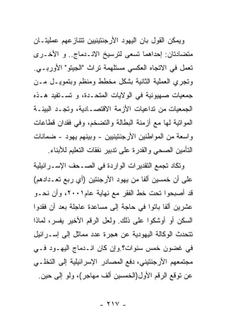 ‫ﻭﻴﻤﻜﻥ ﺍﻟﻘﻭل ﺒﺎﻥ ﺍﻟﻴﻬﻭﺩ ﺍﻷﺭﺠﻨﺘﻴﻨﻴﻴﻥ ﺘﺘﻨﺎﺯﻋﻬﻡ ﻋﻤﻠﻴﺘـﺎﻥ‬
‫ﻤﺘﻀﺎﺩﺘﺎﻥ: ﺇﺤﺩﺍﻫﻤﺎ ﺘﺴﻌﻰ ﻟﺘﺭﺴﻴﺦ ﺍﻻﻨـﺩﻤﺎﺝ.. ﻭ ﺍﻷﺨـﺭﻯ‬
‫ﺘﻌﻤل ﻓﻲ ﺍﻻﺘﺠﺎﻩ ﺍﻟﻌﻜﺴﻲ ﻤﺴﺘﻠﻬﻤﺔ ﺘﺭﺍﺙ "ﺍﻟﺠﻴﺘﻭ" ﺍﻷﻭﺭﺒـﻲ.‬
‫ﻭﺘﺠﺭﻱ ﺍﻟﻌﻤﻠﻴﺔ ﺍﻟﺜﺎﻨﻴﺔ ﺒﺸﻜل ﻤﺨﻁﻁ ﻭﻤﻨﻅﻡ ﻭﺒﺘﻤﻭﻴـل ﻤـﻥ‬
‫ﺠﻤﻌﻴﺎﺕ ﺼﻬﻴﻭﻨﻴﺔ ﻓﻲ ﺍﻟﻭﻻﻴﺎﺕ ﺍﻟﻤﺘﺤـﺩﺓ، ﻭ ﺘﺴـﺘﻔﻴﺩ ﻫـﺫﻩ‬
‫ﺍﻟﺠﻤﻌﻴﺎﺕ ﻤﻥ ﺘﺩﺍﻋﻴﺎﺕ ﺍﻷﺯﻤﺔ ﺍﻻﻗﺘﺼـﺎﺩﻴﺔ، ﻭﺘﺠـﺩ ﺍﻟﺒﻴﺌـﺔ‬
‫ﺍﻟﻤﻭﺍﺘﻴﺔ ﻟﻬﺎ ﻤﻊ ﺃﺯﻤﻨﺔ ﺍﻟﺒﻁﺎﻟﺔ ﻭﺍﻟﺘﻀﺨﻡ، ﻭﻓﻲ ﻓﻘﺩﺍﻥ ﻗﻁﺎﻋﺎﺕ‬
‫ﻭﺍﺴﻌﺔ ﻤﻥ ﺍﻟﻤﻭﺍﻁﻨﻴﻥ ﺍﻷﺭﺠﻨﺘﻴﻨﻴﻴﻥ - ﻭﺒﻴﻨﻬﻡ ﻴﻬﻭﺩ - ﻀﻤﺎﻨﺎﺕ‬
    ‫ﺍﻟﺘﺄﻤﻴﻥ ﺍﻟﺼﺤﻲ ﻭﺍﻟﻘﺩﺭﺓ ﻋﻠﻰ ﺘﺩﺒﻴﺭ ﻨﻔﻘﺎﺕ ﺍﻟﺘﻌﻠﻴﻡ ﻟﻸﺒﻨﺎﺀ.‬
‫ﻭﺘﻜﺎﺩ ﺘﺠﻤﻊ ﺍﻟﺘﻘﺩﻴﺭﺍﺕ ﺍﻟﻭﺍﺭﺩﺓ ﻓﻲ ﺍﻟﺼـﺤﻑ ﺍﻹﺴـﺭﺍﺌﻴﻠﻴﺔ‬
‫ﻋﻠﻰ ﺃﻥ ﺨﻤﺴﻴﻥ ﺃﻟﻔﺎ ﻤﻥ ﻴﻬﻭﺩ ﺍﻷﺭﺠﻨﺘﻴﻥ )ﺃﻱ ﺭﺒﻊ ﺘﻌـﺩﺍﺩﻫﻡ(‬
‫ﻗﺩ ﺃﺼﺒﺤﻭﺍ ﺘﺤﺕ ﺨﻁ ﺍﻟﻔﻘﺭ ﻤﻊ ﻨﻬﺎﻴﺔ ﻋﺎﻡ١٠٠٢، ﻭﺃﻥ ﻨﺤـﻭ‬
‫ﻋﺸﺭﻴﻥ ﺃﻟﻔﺎ ﺒﺎﺘﻭﺍ ﻓﻲ ﺤﺎﺠﺔ ﺇﻟﻰ ﻤﺴﺎﻋﺩﺓ ﻋﺎﺠﻠﺔ ﺒﻌﺩ ﺃﻥ ﻓﻘﺩﻭﺍ‬
‫ﺍﻟﺴﻜﻥ ﺃﻭ ﺃﻭﺸﻜﻭﺍ ﻋﻠﻰ ﺫﻟﻙ. ﻭﻟﻌل ﺍﻟﺭﻗﻡ ﺍﻷﺨﻴﺭ ﻴﻔﺴﺭ، ﻟﻤﺎﺫﺍ‬
‫ﺘﺘﺤﺩﺙ ﺍﻟﻭﻜﺎﻟﺔ ﺍﻟﻴﻬﻭﺩﻴﺔ ﻋﻥ ﻫﺠﺭﺓ ﻋﺩﺩ ﻤﻤﺎﺜل ﺇﻟﻰ ﺇﺴـﺭﺍﺌﻴل‬
‫ﻓﻲ ﻏﻀﻭﻥ ﺨﻤﺱ ﺴﻨﻭﺍﺕ؟.ﻭﺇﻥ ﻜﺎﻥ ﺍﻨـﺩﻤﺎﺝ ﺍﻟﻴﻬـﻭﺩ ﻓـﻲ‬
‫ﻤﺠﺘﻤﻌﻬﻡ ﺍﻷﺭﺠﻨﺘﻴﻨﻲ، ﺩﻓﻊ ﺍﻟﻤﺼﺎﺩﺭ ﺍﻹﺴﺭﺍﺌﻴﻠﻴﺔ ﺇﻟﻰ ﺍﻟﺘﺨﻠـﻲ‬
 ‫ﻋﻥ ﺘﻭﻗﻊ ﺍﻟﺭﻗﻡ ﺍﻷﻭل)ﺍﻟﺨﻤﺴﻴﻥ ﺃﻟﻑ ﻤﻬﺎﺠﺭ(، ﻭﻟﻭ ﺇﻟﻰ ﺤﻴﻥ.‬


                      ‫- ٧١٢ -‬
 