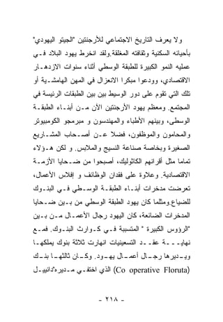 ‫ﻭﻻ ﻴﻌﺭﻑ ﺍﻟﺘﺎﺭﻴﺦ ﺍﻻﺠﺘﻤﺎﻋﻲ ﻟﻸﺭﺠﻨﺘﻴﻥ "ﺍﻟﺠﻴﺘﻭ ﺍﻟﻴﻬﻭﺩﻱ"‬
‫ﺒﺄﺤﻴﺎﺌﻪ ﺍﻟﺴﻜﻨﻴﺔ ﻭﺜﻘﺎﻓﺘﻪ ﺍﻟﻤﻐﻠﻘﺔ.ﻭﻟﻘﺩ ﺍﻨﺨﺭﻁ ﻴﻬﻭﺩ ﺍﻟﺒﻼﺩ ﻓـﻲ‬
‫ﻋﻤﻠﻴﻪ ﺍﻟﻨﻤﻭ ﺍﻟﻜﺒﻴﺭﺓ ﻟﻠﻁﺒﻘﺔ ﺍﻟﻭﺴﻁﻲ ﺃﺜﻨﺎﺀ ﺴﻨﻭﺍﺕ ﺍﻻﺯﺩﻫـﺎﺭ‬
‫ﺍﻻﻗﺘﺼﺎﺩﻱ، ﻭﻭﺩﻋﻭﺍ ﻤﺒﻜﺭﺍ ﺍﻻﻨﻌﺯﺍل ﻓﻲ ﺍﻟﻤﻬﻥ ﺍﻟﻬﺎﻤﺸـﻴﺔ ﺃﻭ‬
‫ﺘﻠﻙ ﺍﻟﺘﻲ ﺘﻘﻭﻡ ﻋﻠﻰ ﺩﻭﺭ ﺍﻟﻭﺴﻴﻁ ﺒﻴﻥ ﺒﻴﻥ ﺍﻟﻁﺒﻘﺎﺕ ﺍﻟﺭﺌﻴﺴﺔ ﻓﻲ‬
‫ﺍﻟﻤﺠﺘﻤﻊ. ﻭﻤﻌﻅﻡ ﻴﻬﻭﺩ ﺍﻷﺭﺠﻨﺘﻴﻥ ﺍﻵﻥ ﻤـﻥ ﺃﺒﻨـﺎﺀ ﺍﻟﻁﺒﻘـﺔ‬
‫ﺍﻟﻭﺴﻁﻰ، ﻭﺒﻴﻨﻬﻡ ﺍﻷﻁﺒﺎﺀ ﻭﺍﻟﻤﻬﻨﺩﺴﻭﻥ ﻭ ﻤﺒﺭﻤﺠﻭ ﺍﻟﻜﻭﻤﺒﻴﻭﺘﺭ‬
‫ﻭﺍﻟﻤﺤﺎﻤﻭﻥ ﻭﺍﻟﻤﻭﻅﻔﻭﻥ، ﻓﻀﻼ ﻋـﻥ ﺃﺼـﺤﺎﺏ ﺍﻟﻤﺸـﺎﺭﻴﻊ‬
‫ﺍﻟﺼﻐﻴﺭﺓ ﻭﺒﺨﺎﺼﺔ ﺼﻨﺎﻋﺔ ﺍﻟﻨﺴﻴﺞ ﻭﺍﻟﻤﻼﺒﺱ. ﻭ ﻟﻜﻥ ﻫـﺅﻻﺀ‬
‫ﺘﻤﺎﻤﺎ ﻤﺜل ﺃﻗﺭﺍﻨﻬﻡ ﺍﻟﻜﺎﺜﻭﻟﻴﻙ، ﺃﺼﺒﺤﻭﺍ ﻤﻥ ﻀـﺤﺎﻴﺎ ﺍﻷﺯﻤـﺔ‬
‫ﺍﻻﻗﺘﺼﺎﺩﻴﺔ. ﻭﻋﻼﻭﺓ ﻋﻠﻰ ﻓﻘﺩﺍﻥ ﺍﻟﻭﻅﺎﺌﻑ ﻭ ﺇﻓﻼﺱ ﺍﻷﻋﻤﺎل،‬
‫ﺘﻌﺭﻀﺕ ﻤﺩﺨﺭﺍﺕ ﺃﺒﻨـﺎﺀ ﺍﻟﻁﺒﻘـﺔ ﺍﻟﻭﺴـﻁﻲ ﻓـﻲ ﺍﻟﺒﻨـﻭﻙ‬
‫ﻟﻠﻀﻴﺎﻉ.ﻭﻤﺜﻠﻤﺎ ﻜﺎﻥ ﻴﻬﻭﺩ ﺍﻟﻁﺒﻘﺔ ﺍﻟﻭﺴﻁﻲ ﻤﻥ ﺒـﻴﻥ ﻀـﺤﺎﻴﺎ‬
‫ﺍﻟﻤﺩﺨﺭﺍﺕ ﺍﻟﻀﺎﺌﻌﺔ، ﻜﺎﻥ ﺍﻟﻴﻬﻭﺩ ﺭﺠﺎل ﺍﻷﻋﻤـﺎل ﻤـﻥ ﺒـﻴﻥ‬
‫"ﺍﻟﺭﺅﻭﺱ ﺍﻟﻜﺒﻴﺭﺓ " ﺍﻟﻤﺘﺴﺒﺒﺔ ﻓـﻲ ﻜـﻭﺍﺭﺙ ﺍﻟﺒﻨـﻭﻙ. ﻓﻤـﻊ‬
‫ﻨﻬﺎﻴـــﺔ ﻋﻘــﺩ ﺍﻟﺘﺴﻌﻴﻨﻴﺎﺕ ﺍﻨﻬﺎﺭﺕ ﺜﻼﺜﺔ ﺒﻨﻭﻙ ﻴﻤﻠﻜﻬـﺎ‬
‫ـﺎ ـﻙ‬
 ‫ـﺎل ـﻭﺩ. ـﺎﻥ ﺜﺎﻟﺜﻬـ ﺒﻨـ‬
              ‫ﻭﻜـ‬  ‫ـﺩﻴﺭﻫﺎ ـﺎل ﺃﻋﻤـ ﻴﻬـ‬
                              ‫ﺭﺠـ‬    ‫ﻭﻴـ‬
‫)‪ (Co operative Floruta‬ﺍﻟﺫﻱ ﺍﺨﺘﻔـﻲ ﻤـﺩﻴﺭﻩ"ﺩﺍﻨﻴﻴـل‬


                       ‫- ٨١٢ -‬
 