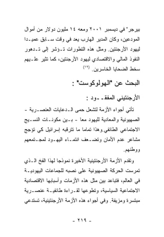 ‫ﺒﻴﺭﺠﺭ" ﻓﻲ ﺩﻴﺴﻤﺒﺭ ١٠٠٢ ﻭﻤﻌﻪ ٤١ ﻤﻠﻴﻭﻥ ﺩﻭﻻﺭ ﻤﻥ ﺃﻤﻭﺍل‬
‫ﺍﻟﻤﻭﺩﻋﻴﻥ، ﻭﻜﺎﻥ ﺍﻟﻤﺩﻴﺭ ﺍﻟﻬﺎﺭﺏ ﻴﻌﺩ ﻓﻲ ﻭﻗﺕ ﺴـﺎﺒﻕ ﻋﻤﻴـﺩﺍ‬
‫ﻟﻴﻬﻭﺩ ﺍﻷﺭﺠﻨﺘﻴﻥ. ﻭﻤﺜل ﻫﺫﻩ ﺍﻟﺘﻁﻭﺭﺍﺕ ﺘـﺅﺸﺭ ﺇﻟﻰ ﺘـﺩﻫﻭﺭ‬
‫ﺍﻟﻨﻔﻭﺫ ﺍﻟﻤﺎﻟﻲ ﻭﺍﻻﻗﺘﺼﺎﺩﻱ ﻟﻴﻬﻭﺩ ﺍﻷﺭﺠﻨﺘﻴﻥ، ﻜﻤﺎ ﺘﺜﻴﺭ ﻋﻠـﻴﻬﻡ‬
                            ‫)٢١(‬
                                   ‫ﺴﺨﻁ ﺍﻟﻀﺤﺎﻴﺎ ﺍﻟﺨﺎﺴﺭﻴﻥ.‬

                      ‫ﺍﻟﺒﺤﺙ ﻋﻥ "ﺍﻟﻬﻭﻟﻭﻜﻭﺴﺕ" :‬
                             ‫ﺍﻷﺭﺠﻨﺘﻴﻨﻲ ﺍﻟﻤﻔﻘــﻭﺩ :‬
‫ﺘﺄﺘﻲ ﺃﺠﻭﺍﺀ ﺍﻷﺯﻤﺔ ﻟﺘﺸﻌل ﺤﻤﻰ ﺍﻟـﺩﻋﺎﻴﺎﺕ ﺍﻟﻌﻨﺼـﺭﻴﺔ -‬
‫ﺍﻟﺼﻬﻴﻭﻨﻴﺔ ﻭﺍﻟﻤﻌﺎﺩﻴﺔ ﻟﻠﻴﻬﻭﺩ ﻤﻌﺎ - ﺒـﻴﻥ ﻤﻜﻭﻨـﺎﺕ ﺍﻟﻨﺴـﻴﺞ‬
‫ﺍﻻﺠﺘﻤﺎﻋﻲ ﺍﻟﻁﺎﺌﻔﻲ.ﻭﻫﺫﺍ ﺘﻤﺎﻤﺎ ﻤﺎ ﺘﺘﺭﻗﺒﻪ ﺇﺴﺭﺍﺌﻴل ﻜﻲ ﺘﺅﺠﺞ‬
‫ﻤﺸﺎﻋﺭ ﻋﺩﻡ ﺍﻷﻤﺎﻥ ﻭﺘﻀـﻌﻑ ﺍﻨﺘﻤـﺎﺀ ﺍﻟﻴﻬـﻭﺩ ﻟﻤﺠـﺘﻤﻌﻬﻡ‬
                                                ‫ﻭﻭﻁﻨﻬﻡ.‬
‫ﻭﺘﻘﺩﻡ ﺍﻷﺯﻤﺔ ﺍﻷﺭﺠﻨﺘﻴﻨﻴﺔ ﺍﻷﺨﻴﺭﺓ ﻨﻤﻭﺫﺠﺎ ﻟﻬﺫﺍ ﺍﻟﻔﺦ ﺍﻟـﺫﻱ‬
‫ﺘﻤﺭﺴﺕ ﺍﻟﺤﺭﻜﺔ ﺍﻟﺼﻬﻴﻭﻨﻴﺔ ﻋﻠﻰ ﻨﺼﺒﻪ ﻟﻠﺠﻤﺎﻋﺎﺕ ﺍﻟﻴﻬﻭﺩﻴـﺔ‬
‫ﻓﻲ ﺍﻟﻌﺎﻟﻡ، ﻓﺘﺒﺎﻋﺩ ﺒﻴﻥ ﻤﺜل ﻫﺫﻩ ﺍﻷﺯﻤﺎﺕ ﻭﺃﺴﺒﺎﺒﻬﺎ ﺍﻻﻗﺘﺼﺎﺩﻴﺔ‬
‫ﺍﻻﺠﺘﻤﺎﻋﻴﺔ ﺍﻟﺴﻴﺎﺴﻴﺔ، ﻭﺘﻁﻭﻋﻬﺎ ﻟﻘـﺭﺍﺀﺓ ﻁﺎﺌﻔﻴـﺔ ﻋﻨﺼـﺭﻴﺔ‬
‫ﻤﺒﺘﺴﺭﺓ ﻭﻤﺯﻴﻔﺔ. ﻭﻓﻲ ﺃﺠﻭﺍﺀ ﻫﺫﻩ ﺍﻷﺯﻤﺔ ﺍﻷﺭﺠﻨﺘﻴﻨﻴﺔ، ﺘﺴﺘﺩﻋﻲ‬


                      ‫- ٩١٢ -‬
 