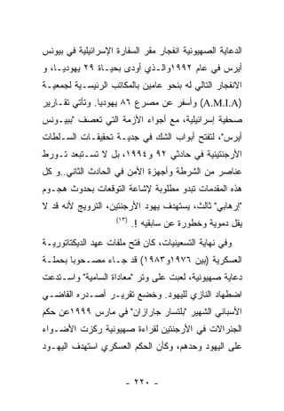 ‫ﺍﻟﺩﻋﺎﻴﺔ ﺍﻟﺼﻬﻴﻭﻨﻴﺔ ﺍﻨﻔﺠﺎﺭ ﻤﻘﺭ ﺍﻟﺴﻔﺎﺭﺓ ﺍﻹﺴﺭﺍﺌﻴﻠﻴﺔ ﻓﻲ ﺒﻴﻭﻨﺱ‬
‫ﺃﻴﺭﺱ ﻓﻲ ﻋﺎﻡ ٢٩٩١ﻭﺍﻟـﺫﻱ ﺃﻭﺩﻯ ﺒﺤﻴـﺎﺓ ٩٢ ﻴﻬﻭﺩﻴـﺎ، ﻭ‬
‫ﺍﻻﻨﻔﺠﺎﺭ ﺍﻟﺘﺎﻟﻲ ﻟﻪ ﺒﻨﺤﻭ ﻋﺎﻤﻴﻥ ﺒﺎﻟﻤﻜﺎﺘﺏ ﺍﻟﺭﺌﻴﺴـﻴﺔ ﻟﺠﻤﻌﻴـﺔ‬
‫)‪ (A.M.I.A‬ﻭﺃﺴﻔﺭ ﻋﻥ ﻤﺼﺭﻉ ٦٨ ﻴﻬﻭﺩﻴﺎ. ﻭﺘﺄﺘﻲ ﺘﻘـﺎﺭﻴﺭ‬
‫ﺼﺤﻔﻴﺔ ﺇﺴﺭﺍﺌﻴﻠﻴﺔ، ﻤﻊ ﺃﺠﻭﺍﺀ ﺍﻷﺯﻤﺔ ﺍﻟﺘﻲ ﺘﻌﺼﻑ "ﺒﺒﻴـﻭﻨﺱ‬
‫ﺃﻴﺭﺱ"، ﻟﺘﻔﺘﺢ ﺃﺒﻭﺍﺏ ﺍﻟﺸﻙ ﻓﻲ ﺠﺩﻴـﺔ ﺘﺤﻘﻴﻘـﺎﺕ ﺍﻟﺴـﻠﻁﺎﺕ‬
‫ﺍﻷﺭﺠﻨﺘﻴﻨﻴﺔ ﻓﻲ ﺤﺎﺩﺜﻲ ٢٩ ﻭ٤٩٩١، ﺒل ﻻ ﺘﺴـﺘﺒﻌﺩ ﺘـﻭﺭﻁ‬
‫ﻋﻨﺎﺼﺭ ﻤﻥ ﺍﻟﺸﺭﻁﺔ ﻭﺃﺠﻬﺯﺓ ﺍﻷﻤﻥ ﻓﻲ ﺍﻟﺤﺎﺩﺙ ﺍﻟﺜﺎﻨﻲ..ﻭ ﻜل‬
‫ﻫﺫﻩ ﺍﻟﻤﻘﺩﻤﺎﺕ ﺘﺒﺩﻭ ﻤﻁﻠﻭﺒﺔ ﻹﺸﺎﻋﺔ ﺍﻟﺘﻭﻗﻌﺎﺕ ﺒﺤﺩﻭﺙ ﻫﺠـﻭﻡ‬
‫"ﺇﺭﻫﺎﺒﻲ" ﺜﺎﻟﺙ، ﻴﺴﺘﻬﺩﻑ ﻴﻬﻭﺩ ﺍﻷﺭﺠﻨﺘﻴﻥ، ﺍﻟﺘﺭﻭﻴﺞ ﻷﻨﻪ ﻗﺩ ﻻ‬
                    ‫)٣١(‬
                           ‫ﻴﻘل ﺩﻤﻭﻴﺔ ﻭﺨﻁﻭﺭﺓ ﻋﻥ ﺴﺎﺒﻘﻴﻪ !.‬
‫ﻭﻓﻲ ﻨﻬﺎﻴﺔ ﺍﻟﺘﺴﻌﻴﻨﻴﺎﺕ، ﻜﺎﻥ ﻓﺘﺢ ﻤﻠﻔﺎﺕ ﻋﻬﺩ ﺍﻟﺩﻴﻜﺘﺎﺘﻭﺭﻴـﺔ‬
‫ﺍﻟﻌﺴﻜﺭﻴﺔ )ﺒﻴﻥ ٦٧٩١ﻭ٣٨٩١( ﻗﺩ ﺠـﺎﺀ ﻤﺼـﺤﻭﺒﺎ ﺒﺤﻤﻠـﺔ‬
‫ﺩﻋﺎﻴﺔ ﺼﻬﻴﻭﻨﻴﺔ، ﻟﻌﺒﺕ ﻋﻠﻰ ﻭﺘﺭ "ﻤﻌﺎﺩﺍﺓ ﺍﻟﺴﺎﻤﻴﺔ" ﻭﺍﺴـﺘﺩﻋﺕ‬
‫ﺍﻀﻁﻬﺎﺩ ﺍﻟﻨﺎﺯﻱ ﻟﻠﻴﻬﻭﺩ. ﻭﺨﻀﻊ ﺘﻘﺭﻴـﺭ ﺃﺼـﺩﺭﻩ ﺍﻟﻘﺎﻀـﻲ‬
‫ﺍﻷﺴﺒﺎﻨﻲ ﺍﻟﺸﻬﻴﺭ "ﺒﻠﺘﺴﺎﺭ ﺠﺎﺭﺍﺯﺍﻥ" ﻓﻲ ﻤﺎﺭﺱ ٩٩٩١ﻋﻥ ﺤﻜﻡ‬
‫ﺍﻟﺠﻨﺭﺍﻻﺕ ﻓﻲ ﺍﻷﺭﺠﻨﺘﻴﻥ ﻟﻘﺭﺍﺀﺓ ﺼﻬﻴﻭﻨﻴﺔ ﺭﻜﺯﺕ ﺍﻷﻀـﻭﺍﺀ‬
‫ﻋﻠﻰ ﺍﻟﻴﻬﻭﺩ ﻭﺤﺩﻫﻡ، ﻭﻜﺄﻥ ﺍﻟﺤﻜﻡ ﺍﻟﻌﺴﻜﺭﻱ ﺍﺴﺘﻬﺩﻑ ﺍﻟﻴﻬـﻭﺩ‬


                       ‫- ٠٢٢ -‬
 