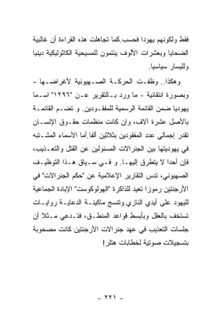 ‫ﻓﻘﻁ ﻭﻟﻜﻭﻨﻬﻡ ﻴﻬﻭﺩﺍ ﻓﺤﺴﺏ.ﻜﻤﺎ ﺘﺠﺎﻫﻠﺕ ﻫﺫﻩ ﺍﻟﻘﺭﺍﺀﺓ ﺃﻥ ﻏﺎﻟﺒﻴﺔ‬
‫ﺍﻟﻀﺤﺎﻴﺎ ﻭﺒﻌﺸﺭﺍﺕ ﺍﻷﻟﻭﻑ ﻴﻨﺘﻤﻭﻥ ﻟﻠﻤﺴﻴﺤﻴﺔ ﺍﻟﻜﺎﺜﻭﻟﻴﻜﻴﺔ ﺩﻴﻨﻴﺎ‬
                                          ‫ﻭﻟﻠﻴﺴﺎﺭ ﺴﻴﺎﺴﻴﺎ.‬
‫ﻭﻫﻜﺫﺍ.. ﻭﻅﻔـﺕ ﺍﻟﺤﺭﻜـﺔ ﺍﻟﺼـﻬﻴﻭﻨﻴﺔ ﻷﻏﺭﺍﻀـﻬﺎ -‬
‫ﻭﺒﺼﻭﺭﺓ ﺍﻨﺘﻘﺎﺌﻴﺔ - ﻤﺎ ﻭﺭﺩ ﺒـﺎﻟﺘﻘﺭﻴﺭ ﻋـﻥ "٦٩٢١" ﺍﺴـﻤﺎ‬
‫ﻴﻬﻭﺩﻴﺎ ﻀﻤﻥ ﺍﻟﻘﺎﺌﻤﺔ ﺍﻟﺭﺴﻤﻴﺔ ﻟﻠﻤﻔﻘـﻭﺩﻴﻥ. ﻭ ﺘﻀـﻡ ﺍﻟﻘﺎﺌﻤـﺔ‬
‫ﺒﺎﻷﺼل ﻋﺸﺭﺓ ﺁﻻﻑ، ﻭﺇﻥ ﻜﺎﻨﺕ ﻤﻨﻅﻤﺎﺕ ﺤﻘـﻭﻕ ﺍﻹﻨﺴـﺎﻥ‬
‫ﺘﻘﺩﺭ ﺇﺠﻤﺎﻟﻲ ﻋﺩﺩ ﺍﻟﻤﻔﻘﻭﺩﻴﻥ ﺒﺜﻼﺜﻴﻥ ﺃﻟﻔﺎ.ﺃﻤﺎ ﺍﻷﺴﻤﺎﺀ ﺍﻟﻤﺸـﺘﺒﻪ‬
‫ﻓﻲ ﻴﻬﻭﺩﻴﺘﻬﺎ ﺒﻴﻥ ﺍﻟﺠﻨﺭﺍﻻﺕ ﺍﻟﻤﺴﺌﻭﻟﻴﻥ ﻋﻥ ﺍﻟﻘﺘل ﻭﺍﻟﺘﻌـﺫﻴﺏ،‬
‫ﻓﺈﻥ ﺃﺤﺩﺍ ﻻ ﻴﺘﻁﺭﻕ ﺇﻟﻴﻬـﺎ. ﻭ ﻓـﻲ ﺴـﻴﺎﻕ ﻫـﺫﺍ ﺍﻟﺘﻭﻅﻴـﻑ‬
‫ﺍﻟﺼﻬﻴﻭﻨﻲ، ﺘﺩﺱ ﺍﻟﺘﻘﺎﺭﻴﺭ ﺍﻹﻋﻼﻤﻴﺔ ﻋﻥ "ﺤﻜﻡ ﺍﻟﺠﻨﺭﺍﻻﺕ" ﻓﻲ‬
‫ﺍﻷﺭﺠﻨﺘﻴﻥ ﺭﻤﻭﺯﺍ ﺘﻌﻴﺩ ﻟﻠﺫﺍﻜﺭﺓ "ﺍﻟﻬﻭﻟﻭﻜﻭﺴﺕ" ﺍﻹﺒﺎﺩﺓ ﺍﻟﺠﻤﺎﻋﻴﺔ‬
‫ﻟﻠﻴﻬﻭﺩ ﻋﻠﻰ ﺃﻴﺩﻱ ﺍﻟﻨﺎﺯﻱ.ﻭﺘﻨﺴﺞ ﻤﺎﻜﻴﻨـﺔ ﺍﻟﺩﻋﺎﻴـﺔ ﺭﻭﺍﻴـﺎﺕ‬
‫ﺘﺴﺘﺨﻑ ﺒﺎﻟﻌﻘل ﻭﺒﺄﺒﺴﻁ ﻗﻭﺍﻋﺩ ﺍﻟﻤﻨﻁـﻕ، ﻓﺘـﺩﻋﻲ ﻤـﺜﻼ ﺃﻥ‬
‫ﺠﻠﺴﺎﺕ ﺍﻟﺘﻌﺫﻴﺏ ﻓﻲ ﻋﻬﺩ ﺠﻨﺭﺍﻻﺕ ﺍﻷﺭﺠﻨﺘﻴﻥ ﻜﺎﻨﺕ ﻤﺼﺤﻭﺒﺔ‬
                         ‫ﺒﺘﺴﺠﻴﻼﺕ ﺼﻭﺘﻴﺔ ﻟﺨﻁﺎﺒﺎﺕ ﻫﺘﻠﺭ!‬




                       ‫- ١٢٢ -‬
 