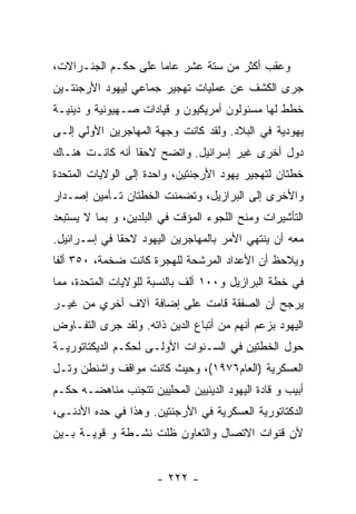 ‫ﻭﻋﻘﺏ ﺃﻜﺜﺭ ﻤﻥ ﺴﺘﺔ ﻋﺸﺭ ﻋﺎﻤﺎ ﻋﻠﻰ ﺤﻜـﻡ ﺍﻟﺠﻨـﺭﺍﻻﺕ،‬
‫ﺠﺭﻯ ﺍﻟﻜﺸﻑ ﻋﻥ ﻋﻤﻠﻴﺎﺕ ﺘﻬﺠﻴﺭ ﺠﻤﺎﻋﻲ ﻟﻴﻬﻭﺩ ﺍﻷﺭﺠﻨﺘـﻴﻥ‬
‫ﺨﻁﻁ ﻟﻬﺎ ﻤﺴﺌﻭﻟﻭﻥ ﺃﻤﺭﻴﻜﻴﻭﻥ ﻭ ﻗﻴﺎﺩﺍﺕ ﺼـﻬﻴﻭﻨﻴﺔ ﻭ ﺩﻴﻨﻴـﺔ‬
‫ﻴﻬﻭﺩﻴﺔ ﻓﻲ ﺍﻟﺒﻼﺩ. ﻭﻟﻘﺩ ﻜﺎﻨﺕ ﻭﺠﻬﺔ ﺍﻟﻤﻬﺎﺠﺭﻴﻥ ﺍﻷﻭﻟﻲ ﺇﻟـﻰ‬
‫ﺩﻭل ﺃﺨﺭﻯ ﻏﻴﺭ ﺇﺴﺭﺍﺌﻴل. ﻭﺍﺘﻀﺢ ﻻﺤﻘﺎ ﺃﻨﻪ ﻜﺎﻨـﺕ ﻫﻨـﺎﻙ‬
‫ﺨﻁﺘﺎﻥ ﻟﺘﻬﺠﻴﺭ ﻴﻬﻭﺩ ﺍﻷﺭﺠﻨﺘﻴﻥ، ﻭﺍﺤﺩﺓ ﺇﻟﻰ ﺍﻟﻭﻻﻴﺎﺕ ﺍﻟﻤﺘﺤﺩﺓ‬
‫ﻭﺍﻷﺨﺭﻯ ﺇﻟﻰ ﺍﻟﺒﺭﺍﺯﻴل، ﻭﺘﻀﻤﻨﺕ ﺍﻟﺨﻁﺘﺎﻥ ﺘـﺄﻤﻴﻥ ﺇﺼـﺩﺍﺭ‬
‫ﺍﻟﺘﺄﺸﻴﺭﺍﺕ ﻭﻤﻨﺢ ﺍﻟﻠﺠﻭﺀ ﺍﻟﻤﺅﻗﺕ ﻓﻲ ﺍﻟﺒﻠﺩﻴﻥ، ﻭ ﺒﻤﺎ ﻻ ﻴﺴﺘﺒﻌﺩ‬
‫ﻤﻌﻪ ﺃﻥ ﻴﻨﺘﻬﻲ ﺍﻷﻤﺭ ﺒﺎﻟﻤﻬﺎﺠﺭﻴﻥ ﺍﻟﻴﻬﻭﺩ ﻻﺤﻘﺎ ﻓﻲ ﺇﺴـﺭﺍﺌﻴل.‬
‫ﻭﻴﻼﺤﻅ ﺃﻥ ﺍﻷﻋﺩﺍﺩ ﺍﻟﻤﺭﺸﺤﺔ ﻟﻠﻬﺠﺭﺓ ﻜﺎﻨﺕ ﻀﺨﻤﺔ، ٠٥٣ ﺃﻟﻔﺎ‬
‫ﻓﻲ ﺨﻁﺔ ﺍﻟﺒﺭﺍﺯﻴل ﻭ٠٠١ ﺃﻟﻑ ﺒﺎﻟﻨﺴﺒﺔ ﻟﻠﻭﻻﻴﺎﺕ ﺍﻟﻤﺘﺤﺩﺓ، ﻤﻤﺎ‬
‫ﻴﺭﺠﺢ ﺃﻥ ﺍﻟﺼﻔﻘﺔ ﻗﺎﻤﺕ ﻋﻠﻰ ﺇﻀﺎﻓﺔ ﺁﻻﻑ ﺃﺨﺭﻱ ﻤﻥ ﻏﻴـﺭ‬
‫ﺍﻟﻴﻬﻭﺩ ﺒﺯﻋﻡ ﺃﻨﻬﻡ ﻤﻥ ﺃﺘﺒﺎﻉ ﺍﻟﺩﻴﻥ ﺫﺍﺘﻪ. ﻭﻟﻘﺩ ﺠﺭﻯ ﺍﻟﺘﻔـﺎﻭﺽ‬
‫ﺤﻭل ﺍﻟﺨﻁﺘﻴﻥ ﻓﻲ ﺍﻟﺴـﻨﻭﺍﺕ ﺍﻷﻭﻟـﻰ ﻟﺤﻜـﻡ ﺍﻟﺩﻴﻜﺘﺎﺘﻭﺭﻴـﺔ‬
‫ﺍﻟﻌﺴﻜﺭﻴﺔ )ﺍﻟﻌﺎﻡ٦٧٩١(، ﻭﺤﻴﺙ ﻜﺎﻨﺕ ﻤﻭﺍﻗﻑ ﻭﺍﺸﻨﻁﻥ ﻭﺘـل‬
‫ﺃﺒﻴﺏ ﻭ ﻗﺎﺩﺓ ﺍﻟﻴﻬﻭﺩ ﺍﻟﺩﻴﻨﻴﻴﻥ ﺍﻟﻤﺤﻠﻴﻴﻥ ﺘﺘﺠﻨﺏ ﻤﻨﺎﻫﻀـﻪ ﺤﻜـﻡ‬
‫ﺍﻟﺩﻜﺘﺎﺘﻭﺭﻴﺔ ﺍﻟﻌﺴﻜﺭﻴﺔ ﻓﻲ ﺍﻷﺭﺠﻨﺘﻴﻥ. ﻭﻫﺫﺍ ﻓﻲ ﺤﺩﻩ ﺍﻷﺩﻨـﻰ،‬
‫ﻷﻥ ﻗﻨﻭﺍﺕ ﺍﻻﺘﺼﺎل ﻭﺍﻟﺘﻌﺎﻭﻥ ﻅﻠﺕ ﻨﺸـﻁﺔ ﻭ ﻗﻭﻴـﺔ ﺒـﻴﻥ‬


                      ‫- ٢٢٢ -‬
 